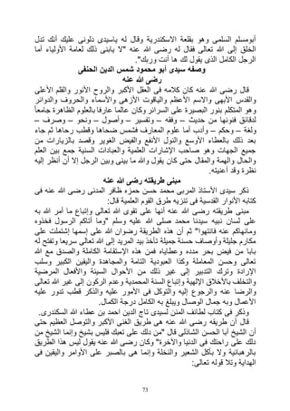 73
‫تدل‬ ‫أنك‬ ‫عليك‬ ‫دلونى‬ ‫ياسيدى‬ ‫له‬ ‫وقال‬ ‫االسكندرية‬ ‫بقلعة‬ ‫وهو‬ ‫السلمى‬ ‫أبومسلم‬
‫هللا‬ ‫رضى‬ ‫له‬ ‫فقال‬ ‫تعالى‬ ‫هللا‬ ‫إلى‬ ‫الخلق‬‫أما‬ ‫األولياء‬ ‫لعامة‬ ‫ذلك‬ ‫يابنى‬ ‫"ال‬ ‫عنه‬
."‫وربك‬ ‫أنت‬ ‫ها‬ ‫لك‬ ‫يقول‬ ‫الذى‬ ‫الكامل‬ ‫الرجل‬
‫الحنفى‬ ‫الدين‬ ‫شمس‬ ‫محمود‬ ‫أبو‬ ‫سيدى‬ ‫وصفه‬
‫عنه‬ ‫هللا‬ ‫رضى‬
‫األعلى‬ ‫والقلم‬ ‫األنور‬ ‫والروح‬ ‫األكبر‬ ‫العقل‬ ‫فى‬ ‫كالمه‬ ‫كان‬ ‫عنه‬ ‫هللا‬ ‫رضى‬ ‫قال‬
‫وال‬ ‫واألسماء‬ ‫األزهى‬ ‫والياقوت‬ ‫األعظم‬ ‫واالسم‬ ‫األبهى‬ ‫والقدس‬‫والدوائر‬ ‫حروف‬
ً‫ا‬‫جامع‬ ‫الظاهرة‬ ‫بالعلوم‬ ‫عارفا‬ ‫عالما‬ ‫وكان‬ ‫السرائر‬ ‫على‬ ‫البصيرة‬ ‫بنور‬ ‫المتكلم‬ ‫وهو‬
‫حديث‬ ‫من‬ ‫فنونها‬ ‫لدقائق‬–‫وفقه‬–‫وتفسير‬–‫وأصول‬–‫ونحو‬–‫وصرف‬–
‫ولغة‬–‫وحكم‬–‫جاء‬ ‫ثم‬ ‫رحاها‬ ‫وقطب‬ ‫ضحاها‬ ‫فشمس‬ ‫المعارف‬ ‫علوم‬ ‫أما‬ ‫وأدب‬
‫من‬ ‫بالزيارات‬ ‫وقصد‬ ‫الغوير‬ ‫والفيض‬ ‫األنفع‬ ‫والنول‬ ‫األوسع‬ ‫بالعطاء‬ ‫ذلك‬ ‫بعد‬
‫العلم‬ ‫بين‬ ‫جمع‬ ‫السنية‬ ‫والعبادات‬ ‫العلمية‬ ‫اإلشارات‬ ‫صاحب‬ ‫وهو‬ ‫الجهات‬ ‫جميع‬
‫أن‬ ‫إال‬ ‫الرجل‬ ‫وبين‬ ‫بينى‬ ‫ما‬ ‫وهللا‬ ‫يقول‬ ‫كان‬ ‫حتى‬ ‫والمقال‬ ‫والهمة‬ ‫والحال‬‫إليه‬ ‫أنظر‬
.‫أعنيته‬ ‫وقد‬ ‫نظرة‬
‫عنه‬ ‫هللا‬ ‫رضى‬ ‫طريقته‬ ‫مبنى‬
‫فى‬ ‫عنه‬ ‫هللا‬ ‫رضى‬ ‫المدنى‬ ‫ظافر‬ ‫حمزه‬ ‫حسن‬ ‫محمد‬ ‫المربى‬ ‫األستاذ‬ ‫سيدى‬ ‫ذكر‬
:‫قال‬ ‫العلمية‬ ‫القوم‬ ‫طرق‬ ‫تنزيه‬ ‫فى‬ ‫القدسية‬ ‫األنوار‬ ‫كتابه‬
‫به‬ ‫هللا‬ ‫أمر‬ ‫ما‬ ‫وإتباع‬ ‫تعالى‬ ‫هللا‬ ‫تقوى‬ ‫على‬ ‫أنها‬ ‫عنه‬ ‫هللا‬ ‫رضى‬ ‫طريقته‬ ‫مبنى‬
‫ن‬ ‫لسان‬ ‫على‬‫فخذوه‬ ‫الرسول‬ ‫أتاكم‬ ‫"وما‬ ‫وسلم‬ ‫عليه‬ ‫هللا‬ ‫صلى‬ ‫محمد‬ ‫سيدنا‬ ‫بيه‬
‫على‬ ‫إشتملت‬ ‫إسمها‬ ‫على‬ ‫هللا‬ ‫رضوان‬ ‫الطريقة‬ ‫هذه‬ ‫أن‬ ‫ثم‬ "‫فانتهوا‬ ‫عنه‬ ‫ومانهاكم‬
‫له‬ ‫وتفتح‬ ‫سريعا‬ ‫تعالى‬ ‫هللا‬ ‫إلى‬ ‫المريد‬ ‫بيد‬ ‫تأخذ‬ ‫جميلة‬ ‫حسنة‬ ‫وأوصاف‬ ‫جليلة‬ ‫مكارم‬
‫الك‬ ‫اإلستقامة‬ ‫هذه‬ ‫فمن‬ ‫وعطاياه‬ ‫مدده‬ ‫بحر‬ ‫فيض‬ ‫من‬ ‫بابا‬‫هللا‬ ‫مع‬ ‫والصدق‬ ‫املة‬
‫وسلب‬ ‫الكبير‬ ‫واليقين‬ ‫والمجاهدة‬ ‫التامة‬ ‫العبودية‬ ‫وكذا‬ ‫المعاملة‬ ‫وحسن‬ ‫تعالى‬
‫المرضية‬ ‫واألفعال‬ ‫السيئة‬ ‫األحوال‬ ‫من‬ ‫ذلك‬ ‫غير‬ ‫إلى‬ ‫التدبير‬ ‫وترك‬ ‫اإلرادة‬
‫تعالى‬ ‫هللا‬ ‫غير‬ ‫إلى‬ ‫الركون‬ ‫وعدم‬ ‫المحمدية‬ ‫السنة‬ ‫وإتباع‬ ‫اإللهية‬ ‫باألخالق‬ ‫والتخلف‬
‫والرجوع‬ ‫عنه‬ ‫والرضا‬‫عليه‬ ‫تدور‬ ‫قطب‬ ‫والذكر‬ ‫عليه‬ ‫األمور‬ ‫فى‬ ‫والتوكل‬ ‫إليه‬
.‫الكمال‬ ‫درجة‬ ‫الكامل‬ ‫به‬ ‫ويبلغ‬ ‫الوصال‬ ‫جمال‬ ‫وبه‬ ‫األعمال‬
.‫السكندرى‬ ‫هللا‬ ‫عطاء‬ ‫بن‬ ‫احمد‬ ‫الدين‬ ‫تاج‬ ‫لسيدى‬ ‫المنن‬ ‫لطائف‬ ‫كتاب‬ ‫فى‬ ‫وذكر‬
‫حتى‬ ‫العظيم‬ ‫والتوصل‬ ‫األكبر‬ ‫الغنى‬ ‫طريق‬ ‫هى‬ ‫عنه‬ ‫هللا‬ ‫رضى‬ ‫طريقه‬ ‫أن‬ ‫قال‬
‫الحسن‬ ‫أبا‬ ‫الشيخ‬ ‫أن‬‫من‬ ‫الشيخ‬ ‫وإنما‬ ‫بشيخ‬ ‫فليس‬ ‫تعبك‬ ‫على‬ ‫دلك‬ ‫"من‬ ‫قال‬ ‫الشاذلى‬
‫الطريق‬ ‫هذا‬ ‫ليس‬ ‫يقول‬ ‫عنه‬ ‫هللا‬ ‫رضى‬ ‫وكان‬ "‫واآلخرة‬ ‫الدنيا‬ ‫فى‬ ‫راحتك‬ ‫على‬ ‫دلك‬
‫فى‬ ‫واليقين‬ ‫األوامر‬ ‫على‬ ‫بالصبر‬ ‫هى‬ ‫وإنما‬ ‫والنخلة‬ ‫الشعير‬ ‫بأكل‬ ‫وال‬ ‫بالرهبانية‬
:‫تعالى‬ ‫قوله‬ ‫وتال‬ ‫الهداية‬
 