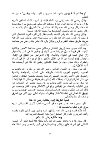 74
‫لما‬ ‫بأمرنا‬ ‫يهدون‬ ‫أئمة‬ ‫"وجعلناهم‬‫هللا‬ ‫صدق‬ "‫يوقنون‬ ‫بآياتنا‬ ‫وكانوا‬ ‫صبروا‬
.‫العظيم‬
‫تشربه‬ ‫الساخن‬ ‫الماء‬ ‫شربت‬ ‫لو‬ ‫فإنك‬ ‫الماء‬ ‫برد‬ ‫يابنى‬ ‫عنه‬ ‫هللا‬ ‫رضى‬ ‫وقال‬
‫بحمد‬ ‫جوارحك‬ ‫جميع‬ ‫تقوم‬ ‫تعالى‬ ‫هللا‬ ‫وحمدت‬ ‫البارد‬ ‫الماء‬ ‫شربت‬ ‫إذا‬ ‫وأما‬ ‫بكزازة‬
‫أحد‬ ‫به‬ ‫بأت‬ ‫عالم‬ ‫الطريق‬ ‫هذا‬ ‫فى‬ ‫جئت‬ ‫لقد‬ ‫وهللا‬ ‫عنه‬ ‫هللا‬ ‫رضى‬ ‫وقال‬ ‫معك‬ ‫هللا‬
.‫نساجا‬ ‫كان‬ ‫إذا‬ ‫سبحته‬ ‫مكوحة‬ ‫أحدكم‬ ‫وليجعل‬ ‫عنه‬ ‫هللا‬ ‫رضى‬ ‫وقال‬
‫الذى‬ ‫المتعطل‬ ‫المريد‬ ‫أكره‬ ‫إنى‬ ‫فقال‬ ‫بالسبب‬ ‫أتباعه‬ ‫يأمر‬ ‫عنه‬ ‫هللا‬ ‫رضى‬ ‫وكان‬
‫عنه‬ ‫هللا‬ ‫رضى‬ ‫وقال‬ ‫الناس‬ ‫تابعه‬ ‫يسأل‬ ‫أن‬ ‫يكره‬ ‫عنه‬ ‫هللا‬ ‫رضى‬ ‫وكان‬ ‫له‬ ‫سبب‬ ‫ال‬
‫عل‬ ‫ينادى‬ ‫لباس‬ ‫كل‬ ‫يكره‬ ‫وكان‬ ‫والروح‬ ‫النفس‬ ‫صفاء‬ ‫طريق‬ ‫طريقنا‬‫صاحبه‬ ‫سر‬ ‫ى‬
.‫باإلفشاء‬
‫والثانية‬ ‫األصول‬ ‫إحداهما‬ ‫سمى‬ ‫رسالتين‬ ‫الشاذلى‬ ‫زروق‬ ‫أحمد‬ ‫سيدى‬ ‫ألف‬ ‫وقد‬
( ‫أشياء‬ ‫خمس‬ ‫طريقتنا‬ ‫أصول‬ ‫فيهما‬ ‫قال‬ ‫األمهات‬1.‫والعالنية‬ ‫السر‬ ‫فى‬ ‫هللا‬ ‫تقوى‬ )
(2( .‫واألفعال‬ ‫األقوال‬ ‫فى‬ ‫السنة‬ ‫إتباع‬ )3‫اإلقبال‬ ‫فى‬ ‫الخلق‬ ‫عن‬ ‫األعراض‬ )
( .‫واإلدبار‬4‫هللا‬ ‫عن‬ ‫الرضا‬ )( .‫والكثير‬ ‫القليل‬ ‫فى‬5‫السراء‬ ‫فى‬ ‫هللا‬ ‫إلى‬ ‫الرجوع‬ )
‫هذا‬ ‫أوصاف‬ ‫فى‬ ‫عنه‬ ‫هللا‬ ‫رضى‬ ‫الشاذلى‬ ‫باخال‬ ‫بن‬ ‫داود‬ ‫سيدى‬ ‫وقال‬ ‫والضراء‬
:‫قال‬ ‫األجل‬ ‫السيد‬
‫باإلسلوب‬ ‫هللا‬ ‫طريق‬ ‫فى‬ ‫عنه‬ ‫هللا‬ ‫رضى‬ ‫الشاذلى‬ ‫الحسن‬ ‫أبو‬ ‫سيدى‬ ‫جاء‬ ‫لقد‬
‫والمجاهدة‬ ‫الجذب‬ ‫على‬ ‫طريقته‬ ‫إشتملت‬ ‫الغريب‬ ‫والمنهج‬ ‫العجيب‬‫والعناية‬
‫والباطن‬ ‫الظاهر‬ ‫بالعلمين‬ ‫وشيدت‬ ‫والرعاية‬ ‫والتسليم‬ ‫والقرب‬ ‫األدب‬ ‫على‬ ‫واحتوت‬
‫تيامنت‬ ‫أكنافها‬ ‫سائر‬ ‫من‬ ‫وحقيقة‬ ‫شريعة‬ ‫الكمال‬ ‫بصفات‬ ‫وقرنت‬ ‫أطرافها‬ ‫سائر‬ ‫من‬
‫عن‬ ‫الحجاب‬ ‫إلى‬ ‫يفضى‬ ‫صحو‬ ‫عن‬ ‫وتياسرت‬ ‫األدب‬ ‫تعدى‬ ‫إلى‬ ‫يؤدى‬ ‫سكر‬ ‫عن‬
‫اإلن‬ ‫فى‬ ‫يوقع‬ ‫إنقباض‬ ‫عن‬ ‫وتسامت‬ ‫األلباب‬ ‫أولى‬‫عن‬ ‫ويحجب‬ ‫الظن‬ ‫وسوء‬ ‫كماش‬
‫وإستوت‬ ‫اإلحتام‬ ‫مقام‬ ‫عن‬ ‫بصاحبه‬ ‫ينزل‬ ‫إنبساط‬ ‫عن‬ ‫وتناءت‬ ‫والطلب‬ ‫الشوق‬ ‫لذاذة‬
‫الطرق‬ ‫من‬ ‫كثير‬ ‫دون‬ ‫تعالى‬ ‫بهدايته‬ ‫وظفرت‬ ‫اإلعتدال‬ ‫نقطة‬ ‫فى‬ ‫تعالى‬ ‫هللا‬ ‫بتوفيق‬
.‫والكمال‬ ‫التوسط‬ ‫بوصف‬
‫عنه‬ ‫هللا‬ ‫رضى‬ ‫ومناقبه‬ ‫إليه‬ ‫الطريقة‬ ‫نسبة‬
‫ظافر‬ ‫حمزه‬ ‫حسن‬ ‫محمد‬ ‫سيدى‬ ‫ذكر‬‫تنزيه‬ ‫فى‬ ‫القدسية‬ ‫األنوار‬ ‫صاحب‬ ‫المدنى‬
:‫قال‬ ‫ملخصه‬ ‫ما‬ ‫العليه‬ ‫القوم‬ ‫طرق‬
‫وفخره‬ ‫ذكره‬ ‫الناس‬ ‫بين‬ ‫وظهر‬ ‫أمره‬ ‫وإشتهر‬ ‫عنه‬ ‫هللا‬ ‫رضى‬ ‫فجره‬ ‫طلع‬ ‫لما‬
.‫إليه‬ ‫الطريقة‬ ‫إنتسبت‬ ‫يديه‬ ‫بين‬ ‫السالكون‬ ‫وكثر‬ ‫عليه‬ ‫المريدون‬ ‫وأخذه‬
:‫عنه‬ ‫هللا‬ ‫رضى‬ ‫مناقبه‬ ‫وأما‬
‫عن‬ ‫هللا‬ ‫رضى‬ ‫باخال‬ ‫بن‬ ‫داود‬ ‫سيدى‬ ‫قال‬‫الحسن‬ ‫أبو‬ ‫الكبير‬ ‫السيد‬ ‫هذا‬ ‫جالله‬ ‫وأما‬ ‫ه‬
‫هذه‬ ‫أستاذ‬ ‫وهو‬ ‫والحضر‬ ‫البدو‬ ‫فى‬ ‫ذكره‬ ‫وشاع‬ ‫وإنتشر‬ ‫ظهر‬ ‫قد‬ ‫أمر‬ ‫فهو‬ ‫الشاذلى‬
 