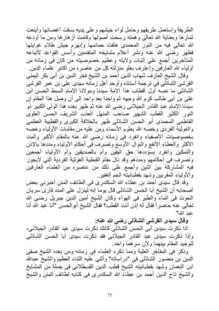 75
‫وأينعت‬ ‫أغصانها‬ ‫بسقت‬ ‫يديه‬ ‫وعلى‬ ‫جيشهم‬ ‫لواء‬ ‫وحامل‬ ‫طريقهم‬ ‫وإستعمل‬ ‫الطريقة‬
‫أودعه‬ ‫ما‬ ‫ومن‬ ‫أزهارها‬ ‫وقامت‬ ‫أصولها‬ ‫رسخت‬ ‫وهمته‬ ‫تعالى‬ ‫هللا‬ ‫وبعناية‬ ‫ثمارها‬
‫هللا‬‫غوايتها‬ ‫ظالم‬ ‫جيش‬ ‫وإنهزم‬ ‫حمائمها‬ ‫هتفت‬ ‫المحمدى‬ ‫النور‬ ‫من‬ ‫فيه‬ ‫تعالى‬
‫ألتباعه‬ ‫القواعد‬ ‫وأسس‬ ‫المتقدمين‬ ‫مشايخه‬ ‫أعالم‬ ‫ونشر‬ ‫عنه‬ ‫هللا‬ ‫رضى‬ ‫فظهر‬
‫من‬ ‫زمانه‬ ‫فى‬ ‫كان‬ ‫من‬ ‫خصوصيته‬ ‫وعظيم‬ ‫واليته‬ ‫إثبات‬ ‫على‬ ‫أجمع‬ ‫المتأخرين‬
‫أكابر‬ ‫من‬ ‫عاصره‬ ‫من‬ ‫كل‬ ‫منزلته‬ ‫بعلو‬ ‫وإعترف‬ ‫العارفين‬ ‫هللا‬ ‫أولياء‬.‫الدين‬ ‫علماء‬
‫اليمنى‬ ‫بكر‬ ‫أبى‬ ‫بن‬ ‫الدين‬ ‫فخر‬ ‫الشيخ‬ ‫بن‬ ‫أحمد‬ ‫الدين‬ ‫شهاب‬ ‫العارف‬ ‫الشيخ‬ ‫وقال‬
‫القرشى‬ ‫عمر‬ ‫بن‬ ‫على‬ ‫سيدى‬ ‫زمانه‬ ‫أهل‬ ‫وأوحد‬ ‫أستاذه‬ ‫ترجمة‬ ‫فى‬ ‫الشاذلى‬ ‫القرشى‬
‫ابن‬ ‫الحسن‬ ‫السبط‬ ‫اإلمام‬ ‫وموالنا‬ ‫سيدنا‬ ‫االمة‬ ‫هذا‬ ‫أقطاب‬ ‫أول‬ ‫نصه‬ ‫ما‬ ‫الشاذلى‬
‫وجهه‬ ‫هللا‬ ‫كرم‬ ‫طالب‬ ‫أبى‬ ‫بن‬ ‫على‬‫إن‬ ‫المقام‬ ‫هذا‬ ‫وصل‬ ‫أن‬ ‫إلى‬ ‫واحد‬ ‫بعد‬ ‫واحدا‬ ‫ثم‬
‫ذو‬ ‫الكبير‬ ‫الولى‬ ‫هذا‬ ‫بعده‬ ‫ظهر‬ ‫ثم‬ ‫عنه‬ ‫هللا‬ ‫رضى‬ ‫الجيالنى‬ ‫القادر‬ ‫عبد‬ ‫اإلمام‬ ‫سيدنا‬
‫العلوى‬ ‫الحسن‬ ‫الشريف‬ ‫العذب‬ ‫المنهل‬ ‫صاحب‬ ‫الشهير‬ ‫القطب‬ ‫الكثير‬ ‫النور‬
‫العظمى‬ ‫والقطبية‬ ‫الكبرى‬ ‫بالخالفة‬ ‫ظهر‬ ‫الشاذلى‬ ‫الحسن‬ ‫أبو‬ ‫المحمدى‬ ‫الفاطمى‬
‫وخصه‬ ‫األولياء‬ ‫مقامات‬ ‫من‬ ‫عليه‬ ‫ومن‬ ‫األسماء‬ ‫بعلوم‬ ‫هللا‬ ‫وخصه‬ ‫الفردى‬ ‫والغوثية‬
‫والمدد‬ ‫األكبر‬ ‫بالمقام‬ ‫عنه‬ ‫هللا‬ ‫رضى‬ ‫زمانه‬ ‫فى‬ ‫وانفرد‬ ‫األصفياء‬ ‫بخصوصيات‬
‫باإلذن‬ ‫ومددها‬ ‫األولياء‬ ‫أحكام‬ ‫فى‬ ‫وتصرف‬ ‫األوسع‬ ‫والنوال‬ ‫األنفع‬ ‫والعطاء‬ ‫األكثر‬
‫ب‬ ‫وأم‬ ‫اليقين‬ ‫حق‬ ‫بسؤددها‬ ‫وانفرد‬ ‫والتمكين‬‫أجمعين‬ ‫األولياء‬ ‫وأم‬ ‫الصديقين‬
‫اليجوز‬ ‫التى‬ ‫الفردية‬ ‫الغوثية‬ ‫القبطية‬ ‫مقام‬ ‫نال‬ ‫وقد‬ ‫ومددهم‬ ‫أحكامهم‬ ‫فى‬ ‫وتصرف‬
‫العارفين‬ ‫العلماء‬ ‫من‬ ‫عاصره‬ ‫من‬ ‫ذلك‬ ‫على‬ ‫وأجمع‬ ‫اثنين‬ ‫بين‬ ‫المشاركة‬ ‫فيه‬
.‫الغفير‬ ‫الجم‬ ‫بقطبانيته‬ ‫وشهد‬ ‫المقربين‬ ‫واألولياء‬
‫ف‬ ‫السكندرى‬ ‫هللا‬ ‫عطاء‬ ‫بن‬ ‫أحمد‬ ‫سيدى‬ ‫قال‬ ‫وقد‬‫بعض‬ ‫أخبرنى‬ ‫المنن‬ ‫الطائف‬ ‫ى‬
‫سريان‬ ‫فأرى‬ ‫المدد‬ ‫على‬ ‫لينزل‬ ‫إنه‬ ‫يوما‬ ‫قال‬ ‫الشاذلى‬ ‫الحسن‬ ‫أبا‬ ‫الشيخ‬ ‫أن‬ ‫أصحابه‬
‫هللا‬ ‫رضى‬ ‫جبريل‬ ‫الدين‬ ‫أمين‬ ‫الشيخ‬ ‫وكان‬ ‫الهواء‬ ‫فى‬ ‫والطير‬ ‫الماء‬ ‫فى‬ ‫الحوت‬
‫أنا‬ ‫هللا‬ ‫عبد‬ ‫"أنا‬ ‫أبوالحسن‬ ‫الشيخ‬ ‫فقال‬ ‫القطب؟‬ ‫أنت‬ ‫إذن‬ ‫له‬ ‫فقال‬ ً‫ا‬‫حاضر‬ ‫عنه‬ ‫تعالى‬
"‫هللا‬ ‫عبد‬
:‫عنه‬ ‫هللا‬ ‫رضى‬ ‫الشاذلى‬ ‫القرشى‬ ‫سيدى‬ ‫وقال‬
،‫الجيالنى‬ ‫القادر‬ ‫عبد‬ ‫سيدى‬ ‫ذكرت‬ ‫كأنك‬ ‫الشاذلى‬ ‫الحسن‬ ‫أبى‬ ‫سيدى‬ ‫ذكرت‬ ‫اذا‬
‫الشاذلى‬ ‫الحسن‬ ‫أبا‬ ‫سيدى‬ ‫ذكرت‬ ‫فقد‬ ‫الجيالنى‬ ‫القادر‬ ‫عبد‬ ‫سيدى‬ ‫ذكرت‬ ‫وإذا‬
.‫واحد‬ ‫سرهما‬ ‫وألن‬ ‫بينهما‬ ‫المقام‬ ‫لتوحيد‬
‫فى‬ ‫العلماء‬ ‫ذكره‬ ‫ومما‬ ‫العلية‬ ‫المفاخر‬ ‫فى‬ ‫وذكر‬‫صفى‬ ‫الشيخ‬ ‫بعده‬ ‫ومن‬ ‫زمانه‬
‫عبدهللا‬ ‫والشيخ‬ ‫العظيم‬ ‫الثناء‬ ‫عليه‬ ‫وأثنى‬ "‫"دراساته‬ ‫فى‬ ‫الشاذلى‬ ‫منصور‬ ‫بن‬ ‫الدين‬
‫المشايخ‬ ‫من‬ ‫جملة‬ ‫فى‬ ‫القسطالنى‬ ‫الدين‬ ‫قطب‬ ‫الشيخ‬ ‫بقطبانيته‬ ‫وشهد‬ ‫النعمان‬ ‫ابن‬
‫والشيخ‬ ‫المنن‬ ‫لطائف‬ ‫كتابه‬ ‫فى‬ ‫السكندرى‬ ‫هللا‬ ‫عطاء‬ ‫بن‬ ‫أحمد‬ ‫الدين‬ ‫تاج‬ ‫والشيخ‬
 
