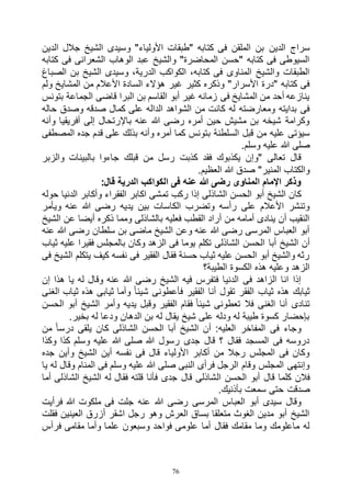 76
‫الدين‬ ‫سراج‬‫الدين‬ ‫جالل‬ ‫الشيخ‬ ‫وسيدى‬ "‫األولياء‬ ‫"طبقات‬ ‫كتابه‬ ‫فى‬ ‫الملقن‬ ‫بن‬
‫كتابه‬ ‫فى‬ ‫الشعرانى‬ ‫الوهاب‬ ‫عبد‬ ‫والشيخ‬ "‫المحاضرة‬ ‫"حسن‬ ‫كتابه‬ ‫فى‬ ‫السيوطى‬
‫الصباغ‬ ‫بن‬ ‫الشيخ‬ ‫وسيدى‬ ،‫الدرية‬ ‫الكواكب‬ ،‫كتابه‬ ‫فى‬ ‫المناوى‬ ‫والشيخ‬ ‫الطبقات‬
‫األعال‬ ‫السادة‬ ‫هؤالء‬ ‫غير‬ ‫كثير‬ ‫وذكره‬ "‫األسرار‬ ‫"درة‬ ‫كتابه‬ ‫فى‬‫ولم‬ ‫المشايخ‬ ‫من‬ ‫م‬
‫بتونس‬ ‫الجماعة‬ ‫قاضى‬ ‫البرا‬ ‫بن‬ ‫القاسم‬ ‫أبو‬ ‫غير‬ ‫زمانه‬ ‫فى‬ ‫المشايخ‬ ‫من‬ ‫أحد‬ ‫ينازعه‬
‫حاله‬ ‫وصدق‬ ‫صدقه‬ ‫كمال‬ ‫على‬ ‫الداله‬ ‫الشواهد‬ ‫من‬ ‫كانت‬ ‫له‬ ‫ومعارضته‬ ‫بدايته‬ ‫فى‬
‫وأنه‬ ‫أفريقيا‬ ‫إلى‬ ‫باإلرتحال‬ ‫عنه‬ ‫هللا‬ ‫رضى‬ ‫أمره‬ ‫حين‬ ‫مشيش‬ ‫بن‬ ‫شيخه‬ ‫وكرامة‬
‫ب‬ ‫السلطنة‬ ‫قبل‬ ‫من‬ ‫عليه‬ ‫سيؤتى‬‫المصطفى‬ ‫جده‬ ‫قدم‬ ‫على‬ ‫بذلك‬ ‫وأنه‬ ‫أمره‬ ‫كما‬ ‫تونس‬
.‫وسلم‬ ‫عليه‬ ‫هللا‬ ‫صلى‬
‫والزبر‬ ‫بالبينات‬ ‫جاءوا‬ ‫قبلك‬ ‫من‬ ‫رسل‬ ‫كذبت‬ ‫فقد‬ ‫يكذبوك‬ ‫"وإن‬ ‫تعالى‬ ‫قال‬
.‫العظيم‬ ‫هللا‬ ‫صدق‬ "‫المنير‬ ‫والكتاب‬
:‫قال‬ ‫الدرية‬ ‫الكواكب‬ ‫فى‬ ‫عنه‬ ‫هللا‬ ‫رضى‬ ‫المناوى‬ ‫اإلمام‬ ‫وذكر‬
‫تم‬ ‫ركب‬ ‫إذا‬ ‫الشاذلى‬ ‫الحسن‬ ‫أبو‬ ‫الشيخ‬ ‫كان‬‫حوله‬ ‫الدنيا‬ ‫وأكابر‬ ‫الفقراء‬ ‫اكابر‬ ‫شى‬
‫ويأمر‬ ‫عنه‬ ‫هللا‬ ‫رضى‬ ‫يديه‬ ‫بين‬ ‫الكاسات‬ ‫وتضرب‬ ‫رأسه‬ ‫على‬ ‫األعالم‬ ‫وتنشر‬
‫الشيخ‬ ‫عن‬ ‫أيضا‬ ‫ذكره‬ ‫ومما‬ ‫بالشاذلى‬ ‫فعليه‬ ‫القطب‬ ‫أراد‬ ‫من‬ ‫أمامه‬ ‫ينادى‬ ‫أن‬ ‫النقيب‬
‫عنه‬ ‫هللا‬ ‫رضى‬ ‫سلطان‬ ‫بن‬ ‫ماضى‬ ‫الشيخ‬ ‫وعن‬ ‫عنه‬ ‫هللا‬ ‫رضى‬ ‫المرسى‬ ‫العباس‬ ‫أبو‬
‫أبا‬ ‫الشيخ‬ ‫أن‬‫ثياب‬ ‫عليه‬ ‫فقيرا‬ ‫بالمجلس‬ ‫وكان‬ ‫الزهد‬ ‫فى‬ ‫يوما‬ ‫تكلم‬ ‫الشاذلى‬ ‫الحسن‬
‫فى‬ ‫الشيخ‬ ‫يتكلم‬ ‫كيف‬ ‫نفسه‬ ‫فى‬ ‫الفقير‬ ‫فقال‬ ‫حسنة‬ ‫ثياب‬ ‫عليه‬ ‫الحسن‬ ‫أبو‬ ‫والشيخ‬ ‫رثه‬
‫الطيبة؟‬ ‫الكسوة‬ ‫هذه‬ ‫وعليه‬ ‫الزهد‬
‫إن‬ ‫هذا‬ ‫يا‬ ‫له‬ ‫وقال‬ ‫عنه‬ ‫هللا‬ ‫رضى‬ ‫الشيخ‬ ‫فيه‬ ‫فتفرس‬ ‫الدنيا‬ ‫فى‬ ‫الزاهد‬ ‫انا‬ ‫إذا‬
‫ثياب‬ ‫هذه‬ ‫ثيابك‬‫الغنى‬ ‫ثياب‬ ‫هذه‬ ‫ثيابى‬ ‫وأما‬ ً‫ا‬‫شيئ‬ ‫فأعطونى‬ ‫الفقير‬ ‫أنا‬ ‫تقول‬ ‫الفقر‬
‫الحسن‬ ‫أبو‬ ‫الشيخ‬ ‫وأمر‬ ‫يديه‬ ‫وقبل‬ ‫الفقير‬ ‫فقام‬ ً‫ا‬‫شيئ‬ ‫تعطونى‬ ‫فال‬ ‫الغنى‬ ‫أنا‬ ‫تنادى‬
.‫بخير‬ ‫له‬ ‫ودعا‬ ‫الدهان‬ ‫بن‬ ‫له‬ ‫يقال‬ ‫شيخ‬ ‫على‬ ‫ودله‬ ‫له‬ ‫طيبة‬ ‫كسوة‬ ‫بإحضار‬
‫كا‬ ‫الشاذلى‬ ‫الحسن‬ ‫أبا‬ ‫الشيخ‬ ‫أن‬ :‫العليه‬ ‫المفاخر‬ ‫فى‬ ‫وجاء‬‫من‬ ً‫ا‬‫درس‬ ‫يلقى‬ ‫ن‬
‫وكذا‬ ‫كذا‬ ‫وسلم‬ ‫عليه‬ ‫هللا‬ ‫صلى‬ ‫هللا‬ ‫رسول‬ ‫جدى‬ ‫قال‬ ‫؟‬ ‫فقال‬ ‫المسجد‬ ‫فى‬ ‫دروسه‬
‫جده‬ ‫وأين‬ ‫الشيخ‬ ‫أين‬ ‫نفسه‬ ‫فى‬ ‫قال‬ ‫األولياء‬ ‫أكابر‬ ‫من‬ ‫رجال‬ ‫المجلس‬ ‫فى‬ ‫وكان‬
‫يا‬ ‫له‬ ‫وقال‬ ‫المنام‬ ‫فى‬ ‫وسلم‬ ‫عليه‬ ‫هللا‬ ‫صلى‬ ‫النبى‬ ‫فرأى‬ ‫الرجل‬ ‫وقام‬ ‫المجلس‬ ‫وإنتهى‬
‫ال‬ ‫الحسن‬ ‫أبو‬ ‫قال‬ ‫كلما‬ ‫فالن‬‫أما‬ ‫الشاذلى‬ ‫الشيخ‬ ‫له‬ ‫فقال‬ ‫قلته‬ ‫فأنا‬ ‫جدى‬ ‫قال‬ ‫شاذلى‬
.‫بأذنيك‬ ‫سمعت‬ ‫حتى‬ ‫صدقت‬
‫فرأيت‬ ‫هللا‬ ‫ملكوت‬ ‫فى‬ ‫جلت‬ ‫عنه‬ ‫هللا‬ ‫رضى‬ ‫المرسى‬ ‫العباس‬ ‫أبو‬ ‫سيدى‬ ‫وقال‬
‫فقلت‬ ‫العينين‬ ‫أزرق‬ ‫اشقر‬ ‫رجل‬ ‫وهو‬ ‫العرش‬ ‫بساق‬ ‫متعلقا‬ ‫الغوث‬ ‫مدين‬ ‫أبو‬ ‫الشيخ‬
‫وسبعون‬ ‫فواحد‬ ‫علومى‬ ‫أما‬ ‫فقال‬ ‫مقامك‬ ‫وما‬ ‫ماعلومك‬ ‫له‬‫فرأس‬ ‫مقامى‬ ‫وأما‬ ‫علما‬
 