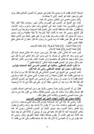 77
‫يزيد‬ ‫فقال‬ ‫الشاذلى‬ ‫الحسن‬ ‫أبا‬ ‫شيخى‬ ‫فى‬ ‫تقول‬ ‫ماذا‬ ‫سيدى‬ ‫يا‬ ‫له‬ ‫فقلت‬ ‫األبدال‬ ‫السبعة‬
.‫به‬ ‫يحاط‬ ‫ال‬ ‫الذى‬ ‫البحر‬ ‫هو‬ ‫علما‬ ‫بأربعين‬ ‫على‬
:‫عنه‬ ‫هللا‬ ‫رضى‬ ‫سلطان‬ ‫إبن‬ ‫ماضى‬ ‫سيدى‬ ‫وقال‬
‫ليلة‬ ‫القدر‬ ‫ليلة‬ ‫رمضان‬ ‫شهر‬ ‫وكان‬ ‫القيروان‬ ‫فى‬ ‫الحسن‬ ‫أبو‬ ‫الشيخ‬ ‫مع‬ ‫كنت‬
‫وال‬ ‫السابع‬‫األولياء‬ ‫رأيت‬ ‫وأحرم‬ ‫دخل‬ ‫ولما‬ ‫الجامع‬ ‫إلى‬ ‫معه‬ ‫ذهبت‬ ‫منه‬ ‫عشرين‬
‫المسجد‬ ‫من‬ ‫وخرجنا‬ ‫أصبحت‬ ‫فلما‬ ‫العسل‬ ‫على‬ ‫الذباب‬ ‫يتساقط‬ ‫كما‬ ‫عليه‬ ‫يتساقطون‬
‫سيدى‬ ‫ورأيت‬ ‫عظيمة‬ ‫ليلة‬ ‫إال‬ ‫البارحة‬ ‫ليلة‬ ‫كانت‬ ‫ما‬ ‫عنه‬ ‫هللا‬ ‫رضى‬ ‫الشيخ‬ ‫قال‬
‫ثيابك‬ ‫طهر‬ ‫على‬ ‫يا‬ ‫لى‬ ‫يقول‬ ‫وهو‬ ‫وسلم‬ ‫عليه‬ ‫هللا‬ ‫صلى‬ ‫هللا‬ ‫رسول‬‫تحظ‬ ‫الدنس‬ ‫من‬
‫خلع‬ ‫تعالى‬ ‫هللا‬ ‫أن‬ ‫إعلم‬ ‫قال‬ ‫هللا‬ ‫رسول‬ ‫يا‬ ‫ثيابى‬ ‫وما‬ ‫له‬ ‫فقلت‬ ‫نفس‬ ‫كل‬ ‫فى‬ ‫هللا‬ ‫بمدد‬
:‫خلع‬ ‫خمس‬ ‫عليك‬
(1( .‫المحبة‬ ‫خلعة‬ )2( .‫المعرفة‬ ‫خلعة‬ )3.‫التوحيد‬ ‫خلعة‬ )
(4(.‫اإليمان‬ ‫خلعة‬ )5.‫اإلسالم‬ ‫خلعة‬ )
‫صغر‬ ‫تعالى‬ ‫هللا‬ ‫عرف‬ ‫ومن‬ ‫شئ‬ ‫كل‬ ‫عليه‬ ‫أهان‬ ‫تعالى‬ ‫هللا‬ ‫أحب‬ ‫فمن‬‫كل‬ ‫لديه‬
‫شئ‬ ‫كل‬ ‫به‬ ‫آمن‬ ‫تعالى‬ ‫باهلل‬ ‫أمن‬ ‫ومن‬ ‫شئ‬ ‫به‬ ‫يشرك‬ ‫لم‬ ‫تعالى‬ ‫هللا‬ ‫وحد‬ ‫ومن‬ ‫شئ‬
‫قبل‬ ‫إليه‬ ‫اعتذر‬ ‫ومن‬ ‫إليه‬ ‫اعتذر‬ ‫عصاه‬ ‫وإن‬ ‫مايعصيه‬ ‫قل‬ ‫تعالى‬ ‫هلل‬ ‫وجهه‬ ‫أحلم‬ ‫ومن‬
."‫فطهر‬ ‫"وثيابك‬ ‫تعالى‬ ‫قوله‬ ‫ففهمت‬ ‫الحسن‬ ‫أبو‬ ‫سيدى‬ ‫قال‬ ‫عذره‬
‫المرسى‬ ‫العباس‬ ‫أبو‬ ‫ماكتبه‬ ،‫الشاطبى‬ ‫اإلمام‬ ‫ذكره‬ ‫ما‬‫بتونس‬ ‫أصحابه‬ ‫ألحد‬
:‫قال‬ ‫عنه‬ ‫هللا‬ ‫رضى‬ ‫الشاطبى‬ ‫عبدهللا‬ ‫أبو‬ ‫سيدى‬ ‫ذكره‬ ‫ومما‬
‫هللا‬ ‫وأسأل‬ ‫مرة‬ ‫كذا‬ ‫كذا‬ ‫ليلة‬ ‫كل‬ ‫فى‬ ‫الشاذلى‬ ‫الحسن‬ ‫أبى‬ ‫الشيخ‬ ‫عن‬ ‫أترضى‬ ‫كنت‬
‫فى‬ ‫وسلم‬ ‫عليه‬ ‫هللا‬ ‫صلى‬ ‫النبى‬ ‫حضرة‬ ‫ورأيت‬ ‫معجال‬ ‫القبول‬ ‫أجد‬ ‫فكنت‬ ‫حوائجى‬ ‫به‬
‫أتر‬ ‫إنى‬ ‫هللا‬ ‫رسول‬ ‫يا‬ ‫سيدى‬ ‫يا‬ ‫له‬ ‫فقلت‬ ‫المنام‬‫الشاذلى‬ ‫الحسن‬ ‫أبى‬ ‫الشيخ‬ ‫عن‬ ‫ضى‬
‫ترضيت‬ ‫أنا‬ ‫إذا‬ ‫شئ‬ ‫ذلك‬ ‫فى‬ ‫على‬ ‫أترى‬ ‫عليك‬ ‫أصلى‬ ‫أن‬ ‫بعد‬ ‫مرة‬ ‫كذا‬ ‫كذا‬ ‫ليلة‬ ‫كل‬
‫عنه؟‬
‫بالجزء‬ ‫تمسك‬ ‫فمن‬ ‫أبيه‬ ‫من‬ ‫جزء‬ ‫والولد‬ ‫ومعنى‬ ً‫ا‬‫حس‬ ‫ولدى‬ ‫الحسن‬ ‫أبا‬ ‫لى‬ ‫فقال‬
‫يدل‬ ‫ما‬ ‫من‬ ‫هذا‬ ‫أقول‬ ‫بى‬ ‫سألته‬ ‫فكأنك‬ ‫الحسن‬ ‫بأبى‬ ‫هللا‬ ‫سألت‬ ‫وإذا‬ ‫بالكل‬ ‫تمسك‬ ‫فقد‬
‫نسب‬ ‫على‬.‫ذلك‬ ‫حقق‬ ‫الذى‬ ‫وكالمه‬ ‫والمعنوى‬ ‫الحسى‬ ‫ه‬
:‫المرسى‬ ‫العباسى‬ ‫أبو‬ ‫الدين‬ ‫شهاب‬ ‫األنوار‬ ‫أبو‬ ‫سيدى‬ ‫ماكتبه‬
‫من‬ ً‫ا‬‫رأس‬ ‫صحبت‬ ‫فإنى‬ ‫وبعد‬ ‫قال‬ ‫بتونس‬ ‫أصحابه‬ ‫أحد‬ ‫إلى‬ ‫عنه‬ ‫هللا‬ ‫رضى‬ ‫كتب‬
‫يطول‬ ‫والشرح‬ ‫واحد‬ ‫بعد‬ ‫لواحد‬ ‫إال‬ ‫يكون‬ ‫ال‬ ً‫ا‬‫سر‬ ‫منه‬ ‫وأخذت‬ ‫الصديقين‬ ‫رؤوس‬
‫سيد‬ ‫وهو‬ ‫أنتسب‬ ‫وإليه‬ ‫أفتخر‬ ‫وبه‬‫عنه‬ ‫هللا‬ ‫رضى‬ ‫الشاذلى‬ ‫الحسن‬ ‫أبو‬ ‫اإلمام‬ ‫ى‬
ً‫ا‬‫شيئ‬ ‫يجد‬ ‫لم‬ ‫فإن‬ ‫ثالثة‬ ‫أو‬ ‫يومين‬ ‫أو‬ ‫يوم‬ ‫فى‬ ‫عليه‬ ‫هللا‬ ‫فتح‬ ‫إال‬ ‫أحد‬ ‫اليصحبه‬ ‫وكان‬
‫هللا‬ ‫رضى‬ ‫وكان‬ ‫الطريق‬ ‫أخطأ‬ ‫ولكنه‬ ً‫ا‬‫صادق‬ ‫يكون‬ ‫أو‬ ‫كاذب‬ ‫فهو‬ ‫أيام‬ ‫ثالثة‬ ‫بعد‬
‫ب‬ ‫هللا‬ ‫على‬ ‫فأقسم‬ ‫حاجه‬ ‫هللا‬ ‫عند‬ ‫لك‬ ‫كان‬ ‫إذا‬ ‫العباسى‬ ‫أبا‬ ‫يا‬ ‫لى‬ ‫يقول‬ ‫عنه‬‫ال‬ ‫فكنت‬ ‫ى‬
 