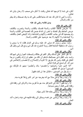 78
‫هللا‬ ‫بإذن‬ ‫وهان‬ ‫إال‬ ‫صعب‬ ‫فى‬ ‫أذكره‬ ‫ال‬ ‫وكنت‬ ‫تعالى‬ ‫هللا‬ ‫فرجها‬ ‫إال‬ ‫شدة‬ ‫فى‬ ‫أذكره‬
:‫تعالى‬
‫يعلم‬ ‫وهللا‬ ‫نصحتك‬ ‫وقد‬ ‫به‬ ‫هللا‬ ‫على‬ ‫فأقسم‬ ‫حاجة‬ ‫هللا‬ ‫عند‬ ‫لك‬ ‫كان‬ ‫إذا‬ ‫أخى‬ ‫يا‬ ‫وأنت‬
.‫والسالم‬ ‫ذلك‬ ‫سر‬
‫عنه‬ ‫هللا‬ ‫رضى‬ ‫كالمه‬ ‫ومن‬
:‫عنه‬ ‫هللا‬ ‫رضى‬ ‫قال‬
‫فتمس‬ ‫والسنة‬ ‫الكتاب‬ ‫كشفك‬ ‫عارض‬ ‫إذا‬‫بالكشف‬ ‫وإضرب‬ ‫والسنة‬ ‫بالكتاب‬ ‫ك‬
‫والسنة‬ ‫الكتاب‬ ‫فى‬ ‫العصمة‬ ‫لك‬ ‫ضمن‬ ‫قد‬ ‫هللا‬ ‫إن‬ ‫نفس‬ ‫يا‬ ‫لنفسك‬ ‫وقل‬ ‫الحائط‬ ‫عرض‬
‫بالكشف‬ ‫العمل‬ ‫الينبغى‬ ‫وأنه‬ ‫والمشاهدة‬ ‫واإللهام‬ ‫الكشف‬ ‫جانب‬ ‫فى‬ ‫لك‬ ‫يضمنها‬ ‫ولم‬
.‫والسنة‬ ‫الكتاب‬ ‫على‬ ‫عرضها‬ ‫بعد‬ ‫إال‬ ‫اإللهام‬ ‫وال‬ ‫المشاهدة‬ ‫وال‬
:‫عنه‬ ‫هللا‬ ‫رضى‬ ‫وقال‬
‫س‬ ‫رأيت‬‫يا‬ ‫سيدى‬ ‫يا‬ ‫له‬ ‫فقلت‬ ‫المنام‬ ‫فى‬ ‫وسلم‬ ‫عليه‬ ‫هللا‬ ‫صلى‬ ‫هللا‬ ‫رسول‬ ‫يدى‬
‫كل‬ ‫وقبل‬ ‫شئ‬ ‫كل‬ ‫ومع‬ ‫شئ‬ ‫كل‬ ‫عند‬ ‫المتبوع‬ ‫رؤية‬ ‫فقال‬ ‫المتابعة‬ ‫ماحقيقة‬ ‫هللا‬ ‫رسول‬
.‫شئ‬
:‫عنه‬ ‫هللا‬ ‫رضى‬ ‫وقال‬
‫شهواتك‬ ‫فى‬ ‫الجوارح‬ ‫وإنبسطت‬ ‫مقالك‬ ‫فى‬ ‫اللغو‬ ‫وكثر‬ ‫لسانك‬ ‫على‬ ‫الذكر‬ ‫ثقل‬ ‫إذا‬
‫ف‬ ‫مصالحك‬ ‫فى‬ ‫الفكرة‬ ‫باب‬ ‫وإنسد‬‫درجة‬ ‫ولكمون‬ ‫أوزارك‬ ‫عظيم‬ ‫من‬ ‫ذلك‬ ‫أن‬ ‫إعلم‬
‫فى‬ ‫واإلخالص‬ ‫واإلعتصام‬ ‫واإلصالح‬ ‫التوبة‬ ‫إال‬ ‫طريق‬ ‫لك‬ ‫وليس‬ ‫قلبك‬ ‫فى‬ ‫النفاق‬
‫تعالى‬ ‫قوله‬ ‫إلى‬ ‫تسمع‬ ‫ألم‬ .‫هللا‬ ‫دين‬
‫مع‬ ‫فأولئك‬ ‫هلل‬ ‫دينهم‬ ‫وأخلصوا‬ ‫باهلل‬ ‫واعتصموا‬ ‫واصلحوا‬ ‫تابوا‬ ‫الذين‬ ‫"إال‬
.‫العظيم‬ ‫هللا‬ ‫صدق‬ "‫المؤمنين‬
–‫المؤم‬ ‫من‬ ‫يقل‬ ‫ولم‬‫نين‬–.ً‫ا‬‫فقيه‬ ‫كنت‬ ‫إن‬ ‫هذا‬ ‫فتأمل‬
:‫عنه‬ ‫هللا‬ ‫رضى‬ ‫وقال‬
.‫منه‬ ‫تقربه‬ ‫فال‬ ‫الشرع‬ ‫أمر‬ ‫عن‬ ‫يخرجه‬ ‫أنه‬ ‫مع‬ ‫حاال‬ ‫يدعى‬ ‫رجال‬ ‫رأيت‬ ‫إذا‬
:‫عنه‬ ‫هللا‬ ‫رضى‬ ‫وقال‬
‫فإن‬ ‫رفقته‬ ‫إلى‬ ‫والتركن‬ ‫منه‬ ‫تقربن‬ ً‫ا‬‫جوع‬ ‫مت‬ ‫فلو‬ ‫الدنيا‬ ‫إلى‬ ‫أعاد‬ ً‫ا‬‫فقير‬ ‫رأيت‬ ‫إذا‬
.ً‫ا‬‫صباح‬ ‫أربعين‬ ‫قلبك‬ ‫تقسى‬ ‫رفقته‬
‫هللا‬ ‫رضى‬ ‫وقال‬:‫عنه‬
.‫جهله‬ ‫تأمن‬ ‫فال‬ ‫بعلمه‬ ‫يستعنى‬ ‫رجال‬ ‫رأيت‬ ‫إذا‬
:‫عنه‬ ‫هللا‬ ‫رضى‬ ‫وقال‬
‫أشد‬ ‫واحذره‬ ‫دينه‬ ‫فى‬ ‫فاتهمه‬ ‫وقته‬ ‫إلى‬ ‫ويسكن‬ ‫نفسه‬ ‫عن‬ ‫يرضى‬ ‫رجال‬ ‫رأيت‬ ‫إذا‬
.‫الحذر‬
:‫عنه‬ ‫هللا‬ ‫رضى‬ ‫وقال‬
 
