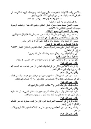 82
‫أن‬ ‫أردت‬ ‫لماا‬ ‫الياوم‬ ‫مناك‬ ‫يادى‬ ‫كانات‬ ‫أيان‬ ‫علاى‬ ‫فإعترضت‬ ‫وكذا‬ ‫كذا‬ ‫وقلت‬ ‫باالمس‬
.‫بشيخ‬ ‫فليس‬ ‫كذلك‬ ‫يكن‬ ‫لم‬ ‫من‬ ‫ماضى‬ ‫يا‬ ‫المعصية‬ ‫فى‬ ‫تقع‬
‫ألتباعه‬ ‫يعلمه‬ ‫كان‬ ‫ما‬–‫عنه‬ ‫هللا‬ ‫رضى‬
‫ف‬ ‫ورد‬‫العليه‬ ‫الطرق‬ ‫تنزيه‬ ‫كتاب‬ ‫ى‬
‫الوجاود‬ ‫قطاب‬ ‫أن‬ ‫عناه‬ ‫هللا‬ ‫رضى‬ ‫المدنى‬ ‫ظافر‬ ‫حمزه‬ ‫حسن‬ ‫محمد‬ ‫الشيخ‬ ‫لسيدى‬
:‫التباعه‬ ‫قال‬ ‫الشاذلى‬ ‫الحسن‬ ‫أبا‬ ‫سيدى‬
:‫االوقات‬ ‫جميع‬ ‫فى‬ ‫للنصرة‬ ‫يقرأ‬ ‫ومما‬
.‫المتوكلون‬ ‫فليتوكل‬ ‫هللا‬ ‫وعلى‬ ‫هللا‬ ‫على‬ ‫توكلت‬ ‫هللا‬ ‫وعلى‬ ‫هللا‬ ‫وإلى‬ ‫وباهلل‬ ‫هللا‬ ‫بسم‬
‫لسعة‬ ‫يقرأ‬ ‫وما‬:‫الحاالت‬ ‫كل‬ ‫فى‬ ‫والضيق‬ ‫الصدر‬
.‫باهلل‬ ‫إلى‬ ‫قوة‬ ‫ال‬ ‫هللا‬ ‫على‬ ‫توكلت‬ ‫باهلل‬ ‫رضيت‬ ‫باهلل‬ ‫أمنت‬ ‫هللا‬ ‫حسبى‬
:‫الرديئة‬ ‫والخواطر‬ ‫للوساوس‬ ‫يقرا‬ ‫ما‬
"‫"ثالثاا‬ ‫الفعاال‬ ‫الخالق‬ ‫القدوس‬ ‫الملك‬ ‫سبحان‬ ‫وقل‬ ‫صدرك‬ ‫على‬ ‫اليمنى‬ ‫اليد‬ ‫ضع‬
:‫تعالى‬ ‫قوله‬ ‫إقرا‬ ‫ثم‬
‫عل‬ ‫ذلك‬ ‫وما‬ ‫جديد‬ ‫بخلق‬ ‫ويات‬ ‫يذهبكم‬ ‫يشأ‬ ‫"إن‬"‫بعزيز‬ ‫هللا‬ ‫ى‬
:‫قال‬ ‫الرزق‬ ‫لسعة‬ ‫يقرأ‬ ‫ما‬
."‫كورت‬ ‫الشمس‬ ‫"إذا‬ ‫و‬ "‫الفلق‬ ‫برب‬ ‫أعوذ‬ ‫"قل‬ ‫تعالى‬ ‫قوله‬ ‫قراءة‬ ‫من‬ ‫أكثر‬
:‫عنه‬ ‫هللا‬ ‫رضى‬ ‫وقال‬
‫لام‬ ‫الصامد‬ ‫هللا‬ ‫أحاد‬ ‫هللا‬ ‫هاو‬ ‫قال‬ ‫تعاالى‬ ‫قولاه‬ ‫قراءة‬ ‫من‬ ‫فأكثر‬ ‫االخالص‬ ‫أردت‬ ‫إذا‬
.‫أحد‬ ‫كفوا‬ ‫له‬ ‫يكن‬ ‫ولم‬ ‫يولد‬ ‫ولم‬ ‫يلد‬
:‫عنه‬ ‫هللا‬ ‫رضى‬ ‫وقال‬
‫من‬ ‫إهرب‬‫قلباك‬ ‫فاى‬ ‫يصايبك‬ ‫خيرهم‬ ‫فإن‬ ‫شرهم‬ ‫من‬ ‫تهرب‬ ‫مما‬ ‫اكثر‬ ‫الناس‬ ‫خير‬
.‫قلبك‬ ‫فى‬ ‫تصاب‬ ‫أن‬ ‫من‬ ‫خير‬ ‫بدنك‬ ‫فى‬ ‫تصاب‬ ‫وألن‬ ‫بدنك‬ ‫فى‬ ‫يصيبك‬ ‫وشرهم‬
:‫عنه‬ ‫هللا‬ ‫رضى‬ ‫وقال‬
.‫لك‬ ‫باكرامهم‬ ‫الناس‬ ‫تطالب‬ ‫وال‬ ‫للناس‬ ‫بإكرامك‬ ‫نفسك‬ ‫طالب‬
:‫عنه‬ ‫هللا‬ ‫رضى‬ ‫وقال‬
‫بإساتغ‬ ‫واعتبار‬ ‫ذنب‬ ‫هناك‬ ‫يكن‬ ‫لم‬ ‫ولو‬ ‫االستغفار‬ ‫عليك‬‫علياه‬ ‫هللا‬ ‫صالى‬ ‫النباى‬ ‫فار‬
.‫قط‬ ‫ذنبا‬ ‫يفترف‬ ‫ولم‬ ‫تأخر‬ ‫وما‬ ‫ذنبه‬ ‫من‬ ‫تقدم‬ ‫ما‬ ‫له‬ ‫غفر‬ ‫الذى‬ ‫وسلم‬
:‫عنه‬ ‫هللا‬ ‫رضى‬ ‫وقال‬
‫الظاالم‬ ‫فهاو‬ ‫هللا‬ ‫حادود‬ ‫تعدى‬ ‫من‬ ‫فإن‬ ‫المرة‬ ‫بعد‬ ‫المرة‬ ‫المعصية‬ ‫فى‬ ‫والوقوع‬ ‫إياك‬
.‫إماما‬ ‫يكون‬ ‫ال‬ ‫والظالم‬
‫االماا‬ ‫فهاو‬ ‫هللا‬ ‫اباتاله‬ ‫ماا‬ ‫علاى‬ ‫وصابر‬ ‫المعاصاى‬ ‫عان‬ ‫صابر‬ ‫مان‬ ‫واماا‬‫ات‬‫ا‬‫قل‬ ‫وان‬ ‫م‬
.‫اتباعه‬
:‫عنه‬ ‫هللا‬ ‫رضى‬ ‫وقال‬
 