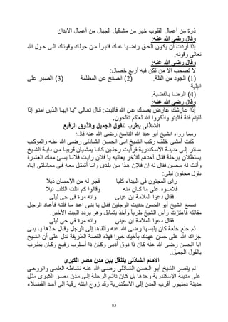 83
‫االبدان‬ ‫أعمال‬ ‫من‬ ‫الجبال‬ ‫مشاقيل‬ ‫من‬ ‫خير‬ ‫القلوب‬ ‫أعمال‬ ‫من‬ ‫ذرة‬
:‫عنه‬ ‫هللا‬ ‫رضى‬ ‫وقال‬
‫هللا‬ ‫اول‬‫ا‬‫ح‬ ‫اى‬‫ا‬‫ال‬ ‫اك‬‫ا‬‫وقوت‬ ‫حولاك‬ ‫ان‬‫ا‬‫م‬ ‫ارأ‬‫ا‬‫فتب‬ ‫عناك‬ ‫ايا‬‫ا‬‫راض‬ ‫اق‬‫ا‬‫الح‬ ‫يكاون‬ ‫أن‬ ‫أردت‬ ‫إذا‬
.‫وقوته‬ ‫تعالى‬
:‫عنه‬ ‫هللا‬ ‫رضى‬ ‫وقال‬
:‫خصال‬ ‫أربع‬ ‫فيه‬ ‫تكن‬ ‫من‬ ‫اال‬ ‫تصحب‬ ‫ال‬
(1‫الجود‬ ).‫القلة‬ ‫من‬(2‫المظلمة‬ ‫عن‬ ‫الصفح‬ )(3‫على‬ ‫الصبر‬ )
‫البلية‬
(4.‫بالقضية‬ ‫الرضا‬ )
:‫عنه‬ ‫هللا‬ ‫رضى‬ ‫وقال‬
‫إذا‬ ‫آمناو‬ ‫الاذين‬ ‫ايهاا‬ ‫"ياا‬ ‫تعاالى‬ ‫قاال‬ :‫فأثبات‬ ‫هللا‬ ‫عان‬ ‫يصدك‬ ‫عارض‬ ‫عارشك‬ ‫إذا‬
.‫تفلحون‬ ‫لعلكم‬ ‫هللا‬ ‫واذكروا‬ ‫فاثبتو‬ ‫فئة‬ ‫لقيتم‬
‫الرفيع‬ ‫والذوق‬ ‫الجميل‬ ‫للقول‬ ‫يطرب‬ ‫الشاذلى‬
‫رواه‬ ‫ومما‬:‫قال‬ ‫عنه‬ ‫هللا‬ ‫رضى‬ ‫الناسخ‬ ‫هللا‬ ‫عبد‬ ‫أبو‬ ‫الشيخ‬
‫والموكاب‬ ‫عناه‬ ‫هللا‬ ‫رضاى‬ ‫الشااذلى‬ ‫الحسان‬ ‫اباى‬ ‫الشايخ‬ ‫ركب‬ ‫خلف‬ ‫أمشى‬ ‫كنت‬
‫ايخ‬‫ا‬‫الش‬ ‫اة‬‫ا‬‫داب‬ ‫ان‬‫ا‬‫م‬ ‫قريباا‬ ‫ايان‬‫ا‬‫يمش‬ ‫اا‬‫ا‬‫كان‬ ‫اين‬‫ا‬‫رجل‬ ‫فرأيات‬ ‫اكندرية‬‫ا‬‫االس‬ ‫اة‬‫ا‬‫مدين‬ ‫اى‬‫ا‬‫إل‬ ‫ساائر‬
‫العشارة‬ ‫معاك‬ ‫يسائ‬ ‫فالناا‬ ‫رايات‬ ‫فالن‬ ‫يا‬ ‫يعاتبه‬ ‫لآلخر‬ ‫أحدهم‬ ‫فقال‬ ‫برحلة‬ ‫يستظالن‬
‫له‬ ‫وأنت‬‫إيااه‬ ‫معااملتى‬ ‫فاى‬ ‫معاه‬ ‫أتمثال‬ ‫واناا‬ ‫بلادى‬ ‫مان‬ ‫هاذا‬ ‫فاالن‬ ‫إن‬ ‫له‬ ‫فقال‬ ‫محسن‬
:‫ليلى‬ ‫مجنون‬ ‫بقول‬
‫كلبا‬ ‫البيداء‬ ‫فى‬ ‫المجنون‬ ‫راى‬‫ذيال‬ ‫اإلحسان‬ ‫من‬ ‫له‬ ‫فجر‬
‫منه‬ ‫كـان‬ ‫ما‬ ‫على‬ ‫فالمــوه‬‫نيال‬ ‫الكلب‬ ‫أنلت‬ ‫كم‬ ‫وقالوا‬
‫عينى‬ ‫إن‬ ‫المالمة‬ ‫دعوا‬ ‫فقال‬‫ليلى‬ ‫حى‬ ‫فى‬ ‫مرة‬ ‫وانه‬
‫ح‬ ‫الحسن‬ ‫أبو‬ ‫الشيخ‬ ‫فسمع‬‫الرجال‬ ‫فأعااد‬ ‫قلتاه‬ ‫ماا‬ ‫اعاد‬ ‫بناى‬ ‫يا‬ ‫فقال‬ ‫الرجلين‬ ‫ديث‬
.‫األخير‬ ‫البيت‬ ‫يردد‬ ‫وهو‬ ‫يتمايل‬ ‫وأخذ‬ ً‫ا‬‫طرب‬ ‫الشيخ‬ ‫رأس‬ ‫فاهتزت‬ ‫مقالته‬
‫عينى‬ ‫إن‬ ‫المالمة‬ ‫دعوا‬ ‫فقال‬‫ليلى‬ ‫حى‬ ‫فى‬ ‫مرة‬ ‫وانه‬
‫بناى‬ ‫ياا‬ ‫خاذها‬ ‫وقاال‬ ‫الرجل‬ ‫إلى‬ ‫وألقاها‬ ‫عنه‬ ‫هللا‬ ‫رضى‬ ‫يلبسها‬ ‫كان‬ ‫خلعة‬ ‫خلع‬ ‫ثم‬
‫الشايخ‬ ‫أن‬ ‫على‬ ‫تدل‬ ‫الطريفة‬ ‫القصة‬ ‫فهذه‬ ‫خيرا‬ ‫بأخيك‬ ‫عهدك‬ ‫حسن‬ ‫على‬ ‫هللا‬ ‫جزاك‬
‫يطارب‬ ‫وكاان‬ ‫رفياع‬ ‫أسالوب‬ ‫ذا‬ ‫وكاان‬ ‫أدباى‬ ‫ذوق‬ ‫ذا‬ ‫كان‬ ‫عنه‬ ‫هللا‬ ‫رضى‬ ‫الحسن‬ ‫ابا‬
.‫الجميل‬ ‫بالقول‬
‫مصر‬ ‫مدن‬ ‫بين‬ ‫يتنقل‬ ‫الشاذلى‬ ‫االمام‬‫الكبرى‬
‫والروحاى‬ ‫العلماى‬ ‫نشااطه‬ ‫عناه‬ ‫هللا‬ ‫رضاى‬ ‫الشااذلى‬ ‫الحسان‬ ‫أباو‬ ‫الشيخ‬ ‫يقصر‬ ‫لم‬
‫مثال‬ ‫الكبارى‬ ‫مصار‬ ‫مادن‬ ‫إلاى‬ ‫الرحلاة‬ ‫دائام‬ ‫كاان‬ ‫بل‬ ‫وحدها‬ ‫االسكندرية‬ ‫مدينة‬ ‫على‬
‫الفضاالء‬ ‫أحاد‬ ‫الى‬ ‫رقية‬ ‫ابنته‬ ‫زوج‬ ‫وقد‬ ‫االسكندرية‬ ‫إلى‬ ‫المدن‬ ‫أقرب‬ ‫دمنهور‬ ‫مدينة‬
 