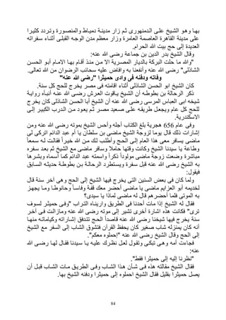 84
‫مدينا‬ ‫زار‬ ‫ثام‬ ‫الادمنهورى‬ ‫علاى‬ ‫الشايخ‬ ‫وهاو‬ ‫بهاا‬‫كثيارا‬ ‫وتاردد‬ ‫والمنصاورة‬ ‫دميااط‬ ‫ة‬
‫سافراته‬ ‫أثنااء‬ ‫القبلاى‬ ‫الوجاه‬ ‫مدن‬ ‫معظم‬ ‫وزار‬ ‫العامرة‬ ‫العاصمة‬ ‫القاهرة‬ ‫مدينة‬ ‫على‬
.‫الحرام‬ ‫هللا‬ ‫بيت‬ ‫حج‬ ‫إلى‬ ‫العديدة‬
:‫عنه‬ ‫هللا‬ ‫رضى‬ ‫جماعة‬ ‫بن‬ ‫الدين‬ ‫بدر‬ ‫الشيخ‬ ‫وقال‬
‫الحسان‬ ‫أباو‬ ‫االماام‬ ‫بهاا‬ ‫أقاام‬ ‫مناذ‬ ‫مان‬ ‫اال‬ ‫المصارية‬ ‫بالديار‬ ‫البركة‬ ‫حلت‬ ‫ما‬ ‫"وهللا‬
‫ال‬.‫تعالى‬ ‫هللا‬ ‫من‬ ‫الرضوان‬ ‫سحائب‬ ‫عليه‬ ‫وافاض‬ ‫به‬ ‫وأنفعنا‬ ‫عنه‬ ‫هللا‬ ‫رضى‬ "‫شاذلى‬
"‫عنه‬ ‫هللا‬ ‫"رضى‬ ‫حميثرا‬ ‫وادى‬ ‫فى‬ ‫ودفنه‬ ‫وفاته‬
.‫سنة‬ ‫كل‬ ‫للحج‬ ‫يخرج‬ ‫مصر‬ ‫فى‬ ‫اقامته‬ ‫أثناء‬ ‫الشاذلى‬ ‫الحسن‬ ‫ابو‬ ‫الشيخ‬ ‫كان‬
‫رواياة‬ ‫أنباأه‬ ‫عناه‬ ‫هللا‬ ‫رضاى‬ ‫العارش‬ ‫يااقوت‬ ‫الشايخ‬ ‫أن‬ ‫بطوطاه‬ ‫بن‬ ‫الرحالة‬ ‫ذكر‬
‫ابى‬ ‫شيخه‬‫يخرج‬ ‫كان‬ ‫الشاذلى‬ ‫الحسن‬ ‫أبا‬ ‫الشيخ‬ ‫أن‬ ‫عنه‬ ‫هللا‬ ‫رضى‬ ‫المرسى‬ ‫العباس‬
‫إلاى‬ ‫الكبيار‬ ‫الادرب‬ ‫مان‬ ‫يعاود‬ ‫ثام‬ ‫مصار‬ ‫صاعيد‬ ‫علاى‬ ‫طريقاه‬ ‫ويجعال‬ ‫عام‬ ‫كل‬ ‫للحج‬
.‫االسكندرية‬
‫عام‬ ‫وفى‬656‫ومن‬ ‫عنه‬ ‫هللا‬ ‫رضى‬ ‫بموته‬ ‫الشيخ‬ ‫وأحس‬ ‫أجله‬ ‫الكتاب‬ ‫بلغ‬ ‫هجرية‬
‫يا‬ ‫سلطان‬ ‫بن‬ ‫ماضى‬ ‫الشيخ‬ ‫لزوجة‬ ‫يوما‬ ‫قال‬ ‫ذلك‬ ‫إشارات‬‫لى‬ ‫اتركى‬ ‫الدائم‬ ‫عبد‬ ‫أم‬
ً‫ا‬‫سامع‬ ‫لاه‬ ‫فقالات‬ ‫ى‬‫ا‬‫خيار‬ ‫هللا‬ ‫مان‬ ‫لاك‬ ‫وأطلاب‬ ‫الحاج‬ ‫إلاى‬ ‫العام‬ ‫هذا‬ ‫معى‬ ‫يسافر‬ ‫ماضى‬
‫سافره‬ ‫بعاد‬ ‫ثم‬ ‫الشيخ‬ ‫مع‬ ‫ماضى‬ ‫وسافر‬ ‫حامال‬ ‫وقتها‬ ‫وكانت‬ ‫الشيخ‬ ‫سيدنا‬ ‫يا‬ ‫وطاعة‬
‫وبشارها‬ ‫أساماه‬ ‫كما‬ ‫الدائم‬ ‫عبد‬ ‫واسمته‬ ً‫ا‬‫ذكر‬ ً‫ا‬‫مولود‬ ‫ماضى‬ ‫زوجة‬ ‫وضعت‬ ‫مباشرة‬
‫هللا‬ ‫رضى‬ ‫الشيخ‬ ‫به‬‫الساابق‬ ‫حديثاه‬ ‫بطوطاة‬ ‫بان‬ ‫الرحالاة‬ ‫ويساتطرد‬ ‫سافرة‬ ‫قبل‬ ‫عنه‬
:‫فيقول‬
‫قال‬ ‫سنة‬ ‫آخر‬ ‫وهى‬ ‫الحج‬ ‫إلى‬ ‫الشيخ‬ ‫فيها‬ ‫يخرج‬ ‫التى‬ ‫السنين‬ ‫بعض‬ ‫فى‬ ‫كان‬ ‫ولما‬
‫يجهاز‬ ‫وماا‬ ‫وحانوطاا‬ ً‫ا‬‫وفاسا‬ ‫قفاة‬ ‫معك‬ ‫أحضر‬ ‫ماضى‬ ‫يا‬ ‫ماضى‬ ‫العزايم‬ ‫أبو‬ ‫لخديمه‬
‫سيدى؟‬ ‫يا‬ ‫لماذا‬ ‫ماضى‬ ‫له‬ ‫قال‬ ‫أحضرهم‬ ‫فلما‬ ‫الموتى‬ ‫به‬
‫الش‬ ‫له‬ ‫فقال‬‫لساوف‬ ‫حميثار‬ ‫"وفاى‬ ‫التاراب‬ ‫وارينااه‬ ‫الطريق‬ ‫فى‬ ‫أحدنا‬ ‫مات‬ ‫إذا‬ ‫يخ‬
‫آخار‬ ‫فاى‬ ‫ومازالات‬ ‫عنه‬ ‫هللا‬ ‫رضى‬ ‫موته‬ ‫إلى‬ ‫تشير‬ ‫أخرى‬ ‫اشارة‬ ‫هذه‬ ‫فكانت‬ "‫ترى‬
‫منهاا‬ ‫وكياماتاه‬ ‫إشااراته‬ ‫تتادفق‬ ‫الحاج‬ ً‫ا‬‫قاصد‬ ‫عنه‬ ‫هللا‬ ‫رضى‬ ‫شيخنا‬ ‫فيها‬ ‫يخرج‬ ‫سنة‬
‫ا‬ ‫إلى‬ ‫الشاب‬ ‫فتشوق‬ ‫القرآن‬ ‫يحفظ‬ ‫كان‬ ‫صغير‬ ‫شاب‬ ‫يمنزله‬ ‫كان‬ ‫أنه‬‫الشيخ‬ ‫مع‬ ‫لسفر‬
."‫معكم‬ ‫"إحملوه‬ ‫عنه‬ ‫هللا‬ ‫رضى‬ ‫الشيخ‬ ‫وقال‬ ‫الحج‬ ‫إلى‬
‫هللا‬ ‫رضاى‬ ‫لهاا‬ ‫فقاال‬ ‫سايدنا‬ ‫ياا‬ ‫علياه‬ ‫نظارك‬ ‫لعال‬ ‫وتقاول‬ ‫تبكاى‬ ‫وهاى‬ ‫أمه‬ ‫فجاءت‬
:‫عنه‬
."‫فقط‬ ‫حميثرا‬ ‫إلى‬ ‫إليه‬ ‫"نظرنا‬
‫أن‬ ‫قبال‬ ‫الشااب‬ ‫ماات‬ ‫الطرياق‬ ‫وفاى‬ ‫الشااب‬ ‫هاذا‬ ‫شاأن‬ ‫فاى‬ ‫هذه‬ ‫مقالته‬ ‫الشيخ‬ ‫فقال‬
‫الشي‬ ‫فقال‬ ‫بقليل‬ ‫حميثرا‬ ‫يصل‬.‫بها‬ ‫الشيخ‬ ‫ودفنه‬ ‫حميثرا‬ ‫إلى‬ ‫احملوه‬ ‫خ‬
 