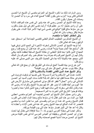 85
‫ان‬‫ا‬‫الحس‬ ‫اا‬‫ا‬‫اب‬ ‫ايخ‬‫ا‬‫الش‬ ‫أن‬ ‫اى‬‫ا‬‫ماض‬ ‫ازايم‬‫ا‬‫الع‬ ‫أباو‬ ‫ايخ‬‫ا‬‫الش‬ ‫اره‬‫ا‬‫ذك‬ ‫اا‬‫ا‬‫م‬ ‫اك‬‫ا‬‫ذل‬ ‫اارات‬‫ا‬‫اش‬ ‫ومان‬
‫إذا‬ ‫الحسن‬ ‫أبا‬ ‫يا‬ ‫سره‬ ‫فى‬ ‫النداء‬ ‫فسمع‬ "‫اللقاء‬ ‫يكون‬ ‫متى‬ ‫"يارب‬ ‫يوما‬ ‫قالى‬ ‫الشاذلى‬
.‫اللقاء‬ ‫يكون‬ ‫حميثرا‬ ‫إلى‬ ‫وصلت‬
‫الى‬ ‫يشير‬ ‫عنه‬ ‫هللا‬ ‫رضى‬ ‫الحسن‬ ‫أبو‬ ‫الشيخ‬ ‫قاله‬ ‫ومما‬‫الدالاة‬ ‫المواقاف‬ ‫هاذه‬ ‫نفاس‬
‫باالقرب‬ ‫جبال‬ ‫ذيل‬ ‫فى‬ ‫أدفن‬ ‫نفسى‬ ‫"رأيت‬ ‫قوله‬ ‫عظيم‬ ‫سر‬ ‫له‬ ‫حميثرا‬ ‫وادى‬ ‫أن‬ ‫على‬
‫يقاول‬ ‫علاى‬ ‫الناداء‬ ‫فاإذا‬ ‫األمار‬ ‫لهاذا‬ ‫شائ‬ ‫نفساى‬ ‫فاى‬ ‫فوقاع‬ "‫قليل‬ ‫مالح‬ ‫ماؤها‬ ‫بئر‬ ‫من‬
:‫تعالى‬ ‫هللا‬ ‫باذن‬ ‫ويعذب‬ ‫يكثر‬ ‫ماؤها‬
:‫ملخصه‬ ‫ما‬ ‫العلية‬ ‫المفاخر‬ ‫وفى‬
‫ال‬ ‫اب‬‫ا‬‫الخطي‬ ‫ان‬‫ا‬‫ب‬ ‫االم‬‫ا‬‫الع‬ ‫ايخ‬‫ا‬‫الش‬ ‫ان‬‫اد‬‫ا‬‫عب‬ ‫احاق‬‫ا‬‫اس‬ ‫او‬‫ا‬‫أب‬ ‫اة‬‫ا‬‫الجماع‬ ‫اى‬‫ا‬‫قاض‬ ‫اى‬‫ا‬‫المفت‬ ‫االم‬‫ا‬‫ع‬
:‫قال‬ ‫تعالى‬ ‫هللا‬ ‫رحمه‬ ‫الرفيع‬
‫فيهاا‬ ‫تاوفى‬ ‫الاذى‬ ‫الحاج‬ ‫الى‬ ‫األخيرة‬ ‫لسفرته‬ ‫الشاذلى‬ ‫الحسن‬ ‫أبو‬ ‫الشيخ‬ ‫توجه‬ ‫لما‬
‫رجاع‬ ‫فلماا‬ ‫يحاج‬ ‫أن‬ ‫قبال‬ ‫عناه‬ ‫هللا‬ ‫رضاى‬ ‫فماات‬ "‫نياباه‬ ‫حجاة‬ ‫العام‬ ‫هذا‬ ‫"سأحج‬ ‫قال‬
‫الشا‬ ‫مقالاة‬ ‫ان‬ ‫للمفتاى‬ ‫قاالوا‬ ‫معه‬ ‫كانوا‬ ‫الذين‬ ‫الحجاح‬‫يبكاى‬ ‫فأخاذ‬ ‫تحققات‬ ‫الساابقة‬ ‫يخ‬
‫الملاك‬ ‫باأن‬ ‫أخباركم‬ ‫وقاد‬ ‫خبار‬ ‫عنادكم‬ ‫وماا‬ ‫بموتاه‬ ‫وهللا‬ ‫أخباركم‬ ‫الشايخ‬ ‫إن‬ ‫لهام‬ ‫وقاال‬
‫علياه‬ ‫هللا‬ ‫صالى‬ ‫النباى‬ ‫عان‬ ‫الشريف‬ ‫الحديث‬ ‫فى‬ ‫جاء‬ ‫النه‬ ‫بالنيابة‬ ‫عنه‬ ‫سيحج‬ ‫الذى‬
:‫قال‬ ‫وسلم‬
‫تعالى‬ ‫هللا‬ ‫فإن‬ ‫يحج‬ ‫ان‬ ‫قبل‬ ‫الطريق‬ ‫فى‬ ‫مات‬ ‫ثم‬ ‫الحج‬ ً‫ا‬‫قاصد‬ ‫بيته‬ ‫من‬ ‫خرج‬ ‫"من‬
‫يوكل‬"‫القيامة‬ ‫يوم‬ ‫إلى‬ ‫عام‬ ‫كل‬ ‫الحج‬ ‫فى‬ ‫عنه‬ ‫ينوب‬ ‫ملكا‬
:‫قال‬ ‫باالسكندرية‬ ‫القضاة‬ ‫قاضى‬ ‫الدين‬ ‫عماد‬ ‫الشيخ‬ ‫وذكر‬
‫اى‬‫ا‬‫ف‬ ‫فرؤيات‬ ‫ات‬‫ا‬‫توفي‬ ‫ثام‬ ‫اها‬‫ا‬‫نفس‬ ‫علاى‬ ‫ارفة‬‫ا‬‫مس‬ ‫إمارأة‬ ‫اكندرية‬‫ا‬‫اإلس‬ ‫فاى‬ ‫ادنا‬‫ا‬‫عن‬ ‫كانات‬
‫الحسان‬ ‫أباو‬ ‫السايد‬ ‫الياوم‬ ‫ماات‬ ‫قالات‬ ‫بك؟‬ ‫هللا‬ ‫فعل‬ ‫ما‬ ‫لها‬ ‫فقيل‬ ‫حسنة‬ ‫حالة‬ ‫فى‬ ‫المنام‬
" ‫وادى‬ ‫فى‬ ‫الشاذلى‬‫فاى‬ ‫األرض‬ ‫مشاارق‬ ‫فاى‬ ‫المسلمين‬ ‫موتى‬ ‫لكل‬ ‫هللا‬ ‫فغفر‬ "‫حمثرا‬
‫هللا‬ ‫رضاى‬ ‫له‬ ‫وإكراما‬ ‫الشيخ‬ ‫بحرمة‬ ‫لهم‬ ‫هللا‬ ‫غفر‬ ‫ممن‬ ‫أنا‬ ‫فكنت‬ ‫أجله‬ ‫من‬ ‫اليوم‬ ‫هذا‬
‫اروا‬‫ا‬‫وأخب‬ ‫معاه‬ ‫كاانوا‬ ‫الاذين‬ ‫رجاع‬ ‫فلماا‬ ‫فيهاا‬ ‫ماات‬ ‫التاى‬ ‫سافرته‬ ‫فاى‬ ‫ذلاك‬ ‫وكاان‬ ‫عناه‬
.‫صحيحا‬ ‫المرأة‬ ‫به‬ ‫أخبرت‬ ‫الذى‬ ‫التاريخ‬ ‫فوجدوا‬ ‫بوفاته‬
‫وادى‬ ‫وفى‬‫اعطناى‬ ‫ماضاى‬ ‫العازايم‬ ‫أباو‬ ‫لخديماه‬ ‫الحسان‬ ‫أباو‬ ‫الشايخ‬ ‫قاال‬ ‫حميثارا‬
‫القارب‬ ‫فاى‬ ‫العذب‬ ‫الماء‬ ‫ومعنا‬ ‫مالح‬ ‫ماؤها‬ ‫إن‬ ‫له‬ ‫فقال‬ ‫البئر‬ ‫هذه‬ ‫من‬ ‫الماء‬ ‫من‬ ‫قليال‬
‫اى‬‫ا‬‫ماض‬ ‫اا‬‫ا‬‫ي‬ ‫ات‬‫ا‬‫أن‬ ‫ان‬‫ا‬‫تظ‬ ‫اا‬‫ا‬‫م‬ ‫ار‬‫ا‬‫غي‬ ‫ادى‬‫ا‬‫وقص‬ ‫ارادى‬‫ا‬‫م‬ ‫إن‬ ‫اه‬‫ا‬‫عن‬ ‫هللا‬ ‫اى‬‫ا‬‫رض‬ ‫ايخ‬‫ا‬‫الش‬ ‫اال‬‫ا‬‫فق‬
‫اإلنا‬ ‫نفاس‬ ‫فاى‬ ‫عنه‬ ‫هللا‬ ‫رضى‬ ‫الشيخ‬ ‫مجه‬ ‫ثم‬ ‫المالح‬ ‫الماء‬ ‫له‬ ‫فاحضر‬‫لاه‬ ‫وأعطااه‬ ‫اء‬
.‫ببركته‬ ‫القيامة‬ ‫يوم‬ ‫إلى‬ ‫عذبا‬ ‫ماؤها‬ ‫فصار‬ ‫البئر‬ ‫الى‬ ‫هذا‬ ‫أعد‬ ‫له‬ ‫وقال‬
‫اهرى‬‫ا‬‫ش‬ ‫العرباى‬ ‫اة‬‫ا‬‫مجل‬ ‫فاى‬ ‫اا‬‫ا‬‫ايض‬ ‫وذكار‬6،7‫سانة‬1964‫ات‬‫ا‬‫تح‬ ‫اا‬‫ا‬‫له‬ ‫مقاال‬ ‫اى‬‫ا‬‫ف‬
‫مارض‬ ‫الليلاة‬ ‫نفس‬ ‫فى‬ ‫أنه‬ ‫المرسى‬ ‫العباس‬ ‫أبو‬ ‫وخليفته‬ ‫الشاذلى‬ ‫الحسن‬ ‫ابو‬ ‫عنوان‬
‫وقا‬ ‫اصحابه‬ ‫فجمع‬ ً‫ا‬‫شديد‬ ً‫ا‬‫مرض‬ ‫الحسن‬ ‫أبو‬ ‫الشيخ‬:‫لهم‬ ‫ل‬
 