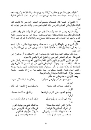 86
‫ااهم‬‫ا‬‫وأوص‬ "‫األعظام‬ ‫هللا‬ ‫اسام‬ ‫اه‬‫ا‬‫في‬ ‫فاإن‬ ‫ألوالدكام‬ ‫اوه‬‫ا‬‫وحفظ‬ ‫البحار‬ ‫بحازب‬ ‫"علايكم‬
‫العلياة‬ ‫المفااخر‬ ‫صااحب‬ ‫ذكار‬ ‫ثام‬ ‫البركات‬ ‫من‬ ‫به‬ ‫هللا‬ ‫اختصه‬ ‫بما‬ ‫اختصه‬ ‫ثم‬ ‫بأشياء‬
:‫قال‬
‫هاذه‬ ‫أنامات‬ ‫إذا‬ ‫المرساى‬ ‫العبااس‬ ‫أباو‬ ‫ومعهام‬ ‫ألصحابه‬ ‫قال‬ ‫الحسن‬ ‫أبو‬ ‫الشيخ‬ ‫إن‬
‫فإن‬ ‫المرسى‬ ‫العباس‬ ‫بأبى‬ ‫فعليكم‬ ‫الليلة‬‫هللا‬ ‫أباواب‬ ‫مان‬ ‫بااب‬ ‫وأناه‬ ‫بعادى‬ ‫من‬ ‫الخليفة‬ ‫ه‬
.‫تعالى‬
‫الفجار‬ ‫وقات‬ ‫كاان‬ ‫ولماا‬ ‫هللا‬ ‫ذكار‬ ‫عن‬ ‫يفتر‬ ‫ال‬ ‫ولسانه‬ ‫عنه‬ ‫هللا‬ ‫رضى‬ ‫الشيخ‬ ‫وبات‬
‫علياه‬ ‫وصالى‬ ‫بارئهاا‬ ‫إلاى‬ ‫روحاه‬ ‫وصاعدت‬ ‫ميتاا‬ ‫فوجادناه‬ ‫وحركنااة‬ ‫يتكلم‬ ‫فلم‬ ‫كلمناه‬
‫ااء‬‫ا‬‫الثالث‬ ‫ياوم‬ ‫اباح‬‫ا‬‫ص‬ ‫اك‬‫ا‬‫وذل‬ ‫اى‬‫ا‬‫المرس‬ ‫العبااس‬ ‫او‬‫ا‬‫اب‬ ‫اؤمهم‬‫ا‬‫ي‬ ‫القاوم‬6‫اام‬‫ا‬‫ع‬ ‫اوال‬‫ا‬‫ش‬656
.‫هجرية‬
‫اسمه‬ ‫عليها‬ ‫مكتوب‬ ‫تبرية‬ ‫وعليه‬ ‫هناك‬ ‫مقامه‬ ‫زرت‬ ‫وقد‬ ‫بطوطة‬ ‫بن‬ ‫المؤرخ‬ ‫قال‬
‫كارم‬ ‫طالاب‬ ‫أبى‬ ‫بن‬ ‫على‬ ‫بن‬ ‫الحسن‬ ‫اإلمام‬ ‫االمة‬ ‫هذه‬ ‫أقطاب‬ ‫أول‬ ‫سيدنا‬ ‫إلى‬ ‫ونسبه‬
.‫وجهه‬ ‫هللا‬
‫إلاى‬ ‫ياذهبون‬ ‫أو‬ ‫االساكندرية‬ ‫إلاى‬ ‫يعاودون‬ ‫هال‬ ‫دفناه‬ ‫بعاد‬ ‫القاوم‬ ‫اختلاف‬ ‫ذلك‬ ‫وبعد‬
‫المر‬ ‫العباس‬ ‫أبو‬ ‫لهم‬ ‫فقال‬ ‫الحج‬.‫موته‬ ‫قبل‬ ‫بالحج‬ ‫أمرنا‬ ‫الشيخ‬ ‫إن‬ ‫سى‬
‫علاى‬ ‫والادال‬ ‫بااهلل‬ ‫العاارف‬ ‫الشهير‬ ‫القطب‬ ‫الكثير‬ ‫النور‬ ‫ذو‬ ‫الكبير‬ ‫الولى‬ ‫هو‬ ‫فهذا‬
‫فاارق‬ ‫الشااذلى‬ ‫الحسان‬ ‫أبو‬ ‫على‬ ‫الدين‬ ‫تقى‬ ‫اإلمام‬ ‫وموالنا‬ ‫سيدنا‬ ‫األقطاب‬ ‫قطب‬ ‫هللا‬
‫ساروا‬ ‫الذين‬ ‫الخلف‬ ‫بعده‬ ‫وخلفت‬ ‫وروحانية‬ ً‫ا‬‫ونور‬ ً‫ا‬‫علم‬ ‫مألها‬ ‫أن‬ ‫بعد‬ ‫الدنيا‬‫سيرته‬
‫ومقامااه‬ ‫ابس‬‫ا‬‫مقت‬ ‫هللا‬ ‫روح‬ ‫ماان‬ ‫ام‬‫ا‬‫وكله‬ ‫وروحااه‬ ‫اه‬‫ا‬‫وخلف‬ ‫وفضااله‬ ‫اه‬‫ا‬‫علم‬ ‫ماان‬ ‫اوا‬‫ا‬‫واقتبث‬
.‫الوصال‬ ‫أرباب‬ ‫وقبلة‬ ‫اآلمال‬ ‫كعبة‬ ‫مازال‬ ‫بحميثرا‬
:‫عنه‬ ‫هللا‬ ‫رضى‬ ‫مدحه‬ ‫فى‬ ‫قبل‬ ‫ومما‬
‫اوث‬‫ا‬‫غ‬ ‫ااذلى‬‫ا‬‫الش‬ ‫اام‬‫ا‬‫مق‬ ‫ار‬‫ا‬‫وانظ‬ ‫ارا‬‫ا‬‫حميث‬ ‫وأرض‬ ‫اذاب‬‫ا‬‫عي‬ ‫او‬‫ا‬‫نح‬ ‫ار‬‫ا‬‫س‬
‫الورى‬
‫بجنابه‬ ‫شرفت‬ ‫رحابا‬ ‫وادخل‬‫ااوق‬‫ا‬‫الش‬ ‫ااوع‬‫ا‬‫دم‬ ‫اال‬‫ا‬‫واس‬‫ذاك‬ ‫ااى‬‫ا‬‫ف‬
‫الثرى‬
‫تواضعا‬ ‫التراب‬ ‫على‬ ‫الخدود‬ ‫وضع‬‫اكا‬‫ا‬‫مس‬ ‫مناه‬ ‫اك‬‫ا‬‫هنال‬ ‫وانشاق‬
‫أزفرا‬
‫وابتهل‬ ‫توسل‬ ‫المولى‬ ‫إلى‬ ‫وبه‬‫ااا‬‫ا‬‫م‬ ‫يكشااف‬ ‫ااك‬‫ا‬‫وعن‬ ‫المااراد‬ ‫تلااق‬
‫عرا‬
‫سائال‬ ‫بابك‬ ‫أتيت‬ ‫النبى‬ ‫ابن‬ ‫يا‬‫القرى‬ ‫يوفيك‬ ‫من‬ ‫تمنع‬ ‫شاك‬ ‫حا‬
‫فواضل‬ ‫فل‬ ‫المسكين‬ ‫تحرك‬ ‫او‬‫سرى‬ ‫ومن‬ ‫اقام‬ ‫قد‬ ‫من‬ ‫ظلها‬ ‫فى‬
‫ضاع‬‫لى‬ ‫وليس‬ ‫الشباب‬ ‫اويقات‬ ‫ت‬‫ترى‬ ‫فما‬ ‫يفيد‬ ‫عمل‬ ‫وال‬ ‫علم‬
‫ملجأ‬ ‫أر‬ ‫فلم‬ ‫الدنيا‬ ‫بى‬ ‫ضاقت‬‫أرى‬ ‫مما‬ ‫وقاية‬ ‫حماك‬ ‫إال‬
 