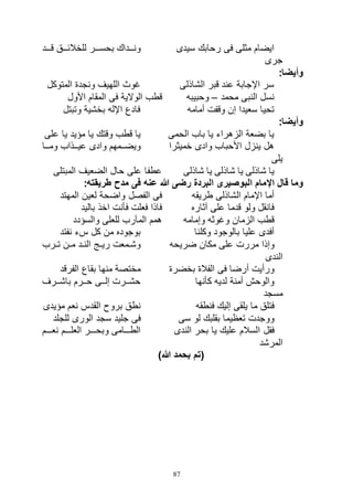 87
‫سيدى‬ ‫رحابك‬ ‫فى‬ ‫مثلى‬ ‫ايضام‬‫اااد‬‫ا‬‫ق‬ ‫اااق‬‫ا‬‫للخالئ‬ ‫ااار‬‫ا‬‫بحس‬ ‫اااداك‬‫ا‬‫ون‬
‫جرى‬
:‫وأيضا‬
‫الشاذلى‬ ‫قبر‬ ‫عند‬ ‫اإلجابة‬ ‫سر‬‫المتوكل‬ ‫ونجدة‬ ‫اللهيف‬ ‫غوث‬
‫محمد‬ ‫النبى‬ ‫نسل‬–‫وحبيبه‬‫فى‬ ‫الوالية‬ ‫قطب‬‫األول‬ ‫المقام‬
‫أمامه‬ ‫وقفت‬ ‫إن‬ ‫سعيدا‬ ‫تحيا‬‫وتبتل‬ ‫بخشية‬ ‫اإلله‬ ‫فادع‬
:‫وأيضا‬
‫الحمى‬ ‫باب‬ ‫يا‬ ‫الزهراء‬ ‫بضعة‬ ‫يا‬‫على‬ ‫يا‬ ‫مؤيد‬ ‫يا‬ ‫وقتك‬ ‫قطب‬ ‫يا‬
‫خميثرا‬ ‫وادى‬ ‫األحباب‬ ‫ينزل‬ ‫هل‬‫وماااا‬ ‫عياااذاب‬ ‫وادى‬ ‫اامهم‬‫ا‬‫ويض‬
‫يلى‬
‫شاذلى‬ ‫يا‬ ‫شاذلى‬ ‫يا‬ ‫شاذلى‬ ‫يا‬‫المبتلى‬ ‫الضعيف‬ ‫حال‬ ‫على‬ ‫عطفا‬
‫اإل‬ ‫قال‬ ‫وما‬:‫طريقته‬ ‫مدح‬ ‫فى‬ ‫عنه‬ ‫هللا‬ ‫رضى‬ ‫البردة‬ ‫البوصيرى‬ ‫مام‬
‫طريقه‬ ‫الشاذلى‬ ‫اإلمام‬ ‫أما‬‫المهتد‬ ‫لعين‬ ‫واضحة‬ ‫الفصل‬ ‫فى‬
‫آثاره‬ ‫على‬ ‫قدما‬ ‫ولو‬ ‫فانقل‬‫باليد‬ ‫اخذ‬ ‫فأنت‬ ‫فعلت‬ ‫فاذا‬
‫وإمامه‬ ‫وغوثه‬ ‫الزمان‬ ‫قطب‬‫والسؤدد‬ ‫للعلى‬ ‫المآرب‬ ‫همم‬
‫وكلنا‬ ‫بالوجود‬ ‫عليا‬ ‫أفدى‬‫نفتد‬ ‫سء‬ ‫كل‬ ‫من‬ ‫بوجوده‬
‫وإذا‬‫ضريحه‬ ‫مكان‬ ‫على‬ ‫مررت‬‫ارب‬‫ا‬‫ت‬ ‫ان‬‫ا‬‫م‬ ‫اد‬‫ا‬‫الن‬ ‫اج‬‫ا‬‫ري‬ ‫امعت‬‫ا‬‫وش‬
‫الندى‬
‫بخضرة‬ ‫الفالة‬ ‫فى‬ ‫أرضا‬ ‫ورأيت‬‫الفرقد‬ ‫بقاع‬ ‫منها‬ ‫مختصة‬
‫كأنها‬ ‫لديه‬ ‫أمنة‬ ‫والوحش‬‫اارف‬‫ا‬‫باش‬ ‫اارم‬‫ا‬‫ح‬ ‫ااى‬‫ا‬‫إل‬ ‫اارت‬‫ا‬‫حش‬
‫مسجد‬
‫فنطقه‬ ‫إليك‬ ‫يلقى‬ ‫ما‬ ‫فتلق‬‫مؤيدى‬ ‫نعم‬ ‫القدس‬ ‫بروح‬ ‫نطق‬
‫سى‬ ‫لو‬ ‫بقلبك‬ ‫تعظيما‬ ‫ووجدت‬‫للجلد‬ ‫الورى‬ ‫سجد‬ ‫جليد‬ ‫فى‬
‫ا‬ ‫فقل‬‫الندى‬ ‫بحر‬ ‫يا‬ ‫عليك‬ ‫لسالم‬‫اااام‬‫ا‬‫نع‬ ‫اااام‬‫ا‬‫العل‬ ‫اااار‬‫ا‬‫وبح‬ ‫الطااااامى‬
‫المرشد‬
)‫هللا‬ ‫بحمد‬ ‫(تم‬
 