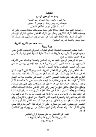 88
‫الخاتمة‬
‫الرحيم‬ ‫الرحمن‬ ‫هللا‬ ‫بسم‬
‫المعين‬ ‫وهو‬ ،‫العون‬ ‫وبه‬ ،‫والقوة‬ ‫الحول‬ ‫وبه‬
‫عسير‬ ‫كل‬ ‫ميسر‬ ‫يا‬ ‫وسهل‬ ‫يسر‬ ‫رب‬ ‫سبحانه‬
.‫الباطن‬ ‫الظاهر‬ ‫اآلخر‬ ‫األول‬ ‫هلل‬ ‫الحمد‬
‫آلاه‬ ‫وعلاى‬ ‫محماد‬ ‫سايدنا‬ ‫مخلوقاتاك‬ ‫أساعد‬ ‫علاى‬ ‫صالة‬ ‫أفضل‬ ‫صل‬ ‫اللهم‬ ‫والخاتمة‬
‫الغاافلون‬ ‫ذكرك‬ ‫عن‬ ‫وغفل‬ ‫الذاكرون‬ ‫ذكرك‬ ‫كلما‬ ‫وصحبه‬–‫ألزيادنكم‬ ‫شاكرتم‬ ‫لائن‬
–‫هللا‬ ‫صالى‬ ‫وجاده‬ ‫الشااذى‬ ‫موالناا‬ ‫حب‬ ‫على‬ ‫ثبتنا‬ ‫اللهم‬ ‫الحمد‬ ‫ولك‬ ‫الشكر‬ ‫لك‬ ‫اللهم‬
.‫العالمين‬ ‫رب‬ ‫هلل‬ ‫والحمد‬ .‫وسلم‬ ‫عليه‬
‫عبد‬ ‫حامد‬ ‫أحمد‬‫الشريف‬ ‫الكريم‬
‫جليلة‬ ‫كلمة‬
‫اى‬‫ا‬‫عل‬ ‫ايخ‬‫ا‬‫الش‬ ‫اد‬‫ا‬‫المجاه‬ ‫اوفى‬‫ا‬‫والص‬ ‫ال‬‫ا‬‫الجلي‬ ‫االم‬‫ا‬‫الع‬ ‫ايلة‬‫ا‬‫الفض‬ ‫ااحب‬‫ا‬‫ص‬ ‫ارة‬‫ا‬‫حض‬ ‫اة‬‫ا‬‫كلم‬
‫بالساالمونى‬ ‫العمرانياة‬ ‫الفاساية‬ ‫الشااذلية‬ ‫الساادة‬ ‫طريقاة‬ ‫شيخ‬ ‫الشاذلى‬ ‫فراج‬ ‫محمود‬
‫سوهاج‬ ‫مافظة‬ ‫اخميم‬ ‫مركز‬
‫أشارف‬ ‫علاى‬ ‫والساالم‬ ‫والصالة‬ ‫العالمين‬ ‫رب‬ ‫هلل‬ ‫الحمد‬ .‫الرحيم‬ ‫الرحمن‬ ‫هللا‬ ‫بسم‬
‫عان‬ ‫هللا‬ ‫ورضاى‬ ‫أجمعاين‬ ‫وصاحبه‬ ‫آلاه‬ ‫وعلاى‬ ‫األماى‬ ‫النباى‬ ‫محماد‬ ‫سيدنا‬ ‫المرسلين‬
:‫بعد‬ ‫أما‬ .‫أجمعين‬ ‫وأبتاعه‬ ‫الشاذلى‬ ‫الحسن‬ ‫أبى‬ ‫سيدى‬
‫الاذى‬ ‫النجياب‬ ‫والشااذلى‬ ‫الحسايب‬ ‫الشريف‬ ‫تعالى‬ ‫هللا‬ ‫فى‬ ‫وأخى‬ ‫ابنى‬ ‫أطلعنى‬ ‫فقد‬
‫عباد‬ ‫حاماد‬ ‫أحماد‬ ‫األساتاذد‬ ‫نصايب‬ ‫أوفار‬ ‫الصاعيد‬ ‫فاى‬ ‫الشاذلى‬ ‫الطريق‬ ‫خدمة‬ ‫فى‬ ‫له‬
‫ا‬‫اإلماام‬ ‫واحازاب‬ ‫مناقاب‬ ‫فاى‬ ‫العلياة‬ ‫"األسارار‬ ‫المسامى‬ ‫كتاباه‬ ‫علاى‬ ‫الشاريف‬ ‫لكريم‬
‫اللئاام‬ ‫الحسادة‬ ‫مثلاه‬ ‫على‬ ‫يحسده‬ ‫ما‬ ‫اإلمام‬ ‫هذا‬ ‫مناقب‬ ‫من‬ ‫جمع‬ ‫قد‬ ‫فوجدته‬ "‫الشاذلى‬
‫صاادق‬ ‫حاب‬ ‫علاى‬ ‫يادل‬ ‫فإنما‬ ‫شئ‬ ‫على‬ ‫دل‬ ‫إن‬ ‫وهو‬ ‫الكرام‬ ‫السادة‬ ‫قدره‬ ‫حق‬ ‫ويقدره‬
‫هللا‬ ‫أكثار‬ ‫رائق‬ ‫بحر‬ ‫من‬ ‫ذائق‬ ‫عاشق‬ ‫تعلق‬ ‫فائق‬ ‫وتعلق‬‫أمثالاه‬ ‫الشااذلية‬ ‫سااداتنا‬ ‫فاى‬
‫شائية‬ ‫وكثرة‬ ‫حاسدية‬ ‫رغم‬ ‫على‬ ‫فإنه‬ ‫هطالة‬ ‫خير‬ ‫سحابة‬ ‫لالخوان‬ ‫وجعله‬ ‫به‬ ‫ونفعنا‬
‫مان‬ ‫فهاو‬ ‫غارو‬ ‫وال‬ ‫وحزماه‬ ‫الحاب‬ ‫فاى‬ ‫قوته‬ ‫من‬ ‫يوهن‬ ‫ولم‬ ‫عزمه‬ ‫من‬ ‫ذلك‬ ‫زيفت‬ ‫لم‬
‫ولاو‬ ‫تتزحازح‬ ‫وال‬ ‫الحاق‬ ‫عان‬ ‫تميال‬ ‫ال‬ ‫التاى‬ ‫النبوية‬ ‫والشجرة‬ ‫النورانية‬ ‫الدوحة‬ ‫تلك‬
‫خالف‬ ‫اى‬‫ا‬‫عل‬ ‫اجتماع‬‫اعوا‬‫ا‬‫وض‬ ‫او‬‫ا‬‫ل‬ ‫وهللا‬ ‫ال‬‫ا‬‫القائ‬ ‫اده‬‫ا‬‫ج‬ ‫أن‬ ‫اث‬‫ا‬‫حي‬ ‫اح‬‫ا‬‫وأرج‬ ‫اق‬‫ا‬‫الخل‬ ‫اع‬‫ا‬‫جمي‬ ‫اا‬‫ا‬‫ه‬
‫اى‬‫ا‬‫حت‬ ‫تركتاه‬ ‫ماا‬ ‫األمار‬ ‫اذا‬‫ا‬‫ه‬ ‫أتارك‬ ‫أن‬ ‫علاى‬ ‫يساارى‬ ‫اى‬‫ا‬‫ف‬ ‫والقمار‬ ‫يميناى‬ ‫فاى‬ ‫الشامس‬
‫األصل‬ ‫ورثة‬ ‫ووراثة‬ ‫دين‬ ‫هو‬ ‫بل‬ ‫بدعا‬ ‫ليس‬ ‫بالحق‬ ‫فتمسكه‬ ‫دونه‬ ‫أهلك‬ ‫أو‬ ‫هللا‬ ‫يظهر‬
.‫فرعا‬
‫تعالى‬ ‫هللا‬ ‫إلى‬ ‫الفقير‬–‫الشاذلى‬ ‫فراج‬ ‫محمود‬ ‫على‬
‫المدرس‬‫الشريف‬ ‫العلم‬ ‫وخادم‬ ‫بالسالمونى‬
22‫د‬8‫د‬1972
 