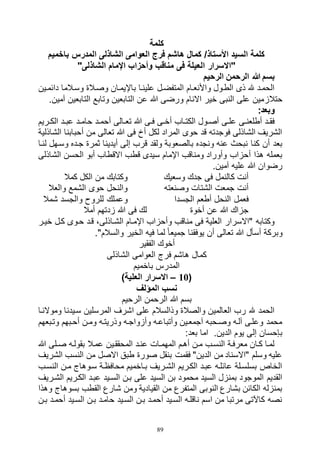 89
‫كلمة‬
‫باخميم‬ ‫المدرس‬ ‫الشاذلى‬ ‫العوامى‬ ‫فرج‬ ‫هاشم‬ ‫كمال‬ /‫األستاذ‬ ‫السيد‬ ‫كلمة‬
"‫الشاذلى‬ ‫اإلمام‬ ‫وأحزاب‬ ‫مناقب‬ ‫فى‬ ‫العيلة‬ ‫"االسرار‬
‫الرحيم‬ ‫الرحمن‬ ‫هللا‬ ‫بسم‬
‫دائماين‬ ‫وساالما‬ ‫وصاالة‬ ‫باإليماان‬ ‫عليناا‬ ‫المتفضال‬ ‫واألنعاام‬ ‫الطاول‬ ‫ذى‬ ‫هلل‬ ‫الحماد‬
‫حتالز‬.‫آمين‬ ‫التابعين‬ ‫وتابع‬ ‫التابعين‬ ‫عن‬ ‫هللا‬ ‫ورضى‬ ‫االنام‬ ‫خير‬ ‫النبى‬ ‫على‬ ‫مين‬
:‫وبعد‬
‫اريم‬‫ا‬‫الك‬ ‫اد‬‫ا‬‫عب‬ ‫اد‬‫ا‬‫حام‬ ‫اد‬‫ا‬‫أحم‬ ‫االى‬‫ا‬‫تع‬ ‫هللا‬ ‫اى‬‫ا‬‫ف‬ ‫اى‬‫ا‬‫أخ‬ ‫ااب‬‫ا‬‫الكت‬ ‫اول‬‫ا‬‫أص‬ ‫اى‬‫ا‬‫عل‬ ‫اى‬‫ا‬‫أطلعن‬ ‫اد‬‫ا‬‫فق‬
‫الشاذلية‬ ‫أحبابنا‬ ‫من‬ ‫تعالى‬ ‫هللا‬ ‫فى‬ ‫أخ‬ ‫لكل‬ ‫المراد‬ ‫حوى‬ ‫قد‬ ‫فوجدته‬ ‫الشاذلى‬ ‫الشريف‬
‫ولقد‬ ‫بالصعوبة‬ ‫ونجده‬ ‫عنه‬ ‫نبحث‬ ‫كنا‬ ‫أن‬ ‫بعد‬‫لناا‬ ‫وساهل‬ ‫جاده‬ ‫ثمرة‬ ‫أيدينا‬ ‫إلى‬ ‫قرب‬
‫الشاذلى‬ ‫الحسن‬ ‫أبو‬ ‫االقطاب‬ ‫قطب‬ ‫سيدى‬ ‫اإلمام‬ ‫ومناقب‬ ‫وأوراد‬ ‫أحزاب‬ ‫هذا‬ ‫بعمله‬
.‫آمين‬ ‫عليه‬ ‫هللا‬ ‫رضوان‬
‫وسعيك‬ ‫جدك‬ ‫فى‬ ‫كالنمل‬ ‫أنت‬‫كمال‬ ‫الكل‬ ‫من‬ ‫وكتابك‬
‫وصنعته‬ ‫الشتات‬ ‫جمعت‬ ‫أنت‬‫والعال‬ ‫الشمع‬ ‫حوى‬ ‫والنحل‬
‫الجسدا‬ ‫أطعم‬ ‫النحل‬ ‫فعمل‬‫وعم‬‫شمال‬ ‫والجسد‬ ‫للروح‬ ‫لك‬
‫أخوة‬ ‫عن‬ ‫هللا‬ ‫جزاك‬‫أمال‬ ‫زدتهم‬ ‫هللا‬ ‫فى‬ ‫لك‬
‫خيار‬ ‫كال‬ ‫حاوى‬ ‫قاد‬ ،‫الشااذلى‬ ‫اإلماام‬ ‫وأحزاب‬ ‫مناقب‬ ‫فى‬ ‫العلية‬ ‫"االسرار‬ ‫وكتابه‬
."‫والسالم‬ ‫الخير‬ ‫فيه‬ ‫لما‬ ً‫ا‬‫جميع‬ ‫يوفقنا‬ ‫أن‬ ‫تعالى‬ ‫هللا‬ ‫أسأل‬ ‫وبركة‬
‫الفقير‬ ‫أخوك‬
‫الشاذلى‬ ‫العوامى‬ ‫فرج‬ ‫هاشم‬ ‫كمال‬
‫باخميم‬ ‫المدرس‬
(10–)‫العلية‬ ‫االسرار‬
‫المؤلف‬ ‫نسب‬
‫الرحيم‬ ‫الرحمن‬ ‫هللا‬ ‫بسم‬
‫وموالناا‬ ‫سايدنا‬ ‫المرسلين‬ ‫اشرف‬ ‫على‬ ‫وذالسالم‬ ‫والصالة‬ ‫العالمين‬ ‫رب‬ ‫هلل‬ ‫الحمد‬
‫وتابعهم‬ ‫أحابهم‬ ‫ومان‬ ‫وذريتاه‬ ‫وأزواجاه‬ ‫وأتباعاه‬ ‫آجمعاين‬ ‫وصاحبه‬ ‫آلاه‬ ‫وعلاى‬ ‫محمد‬
:‫بعد‬ ‫اما‬ .‫الدين‬ ‫يوم‬ ‫إلى‬ ‫بإحسان‬
‫هللا‬ ‫الى‬‫ا‬‫ص‬ ‫بقولاه‬ ‫عماال‬ ‫المحققاين‬ ‫عناد‬ ‫المهماات‬ ‫أهام‬ ‫مان‬ ‫النساب‬ ‫معرفاة‬ ‫كاان‬ ‫لماا‬
‫الشريف‬ ‫النسب‬ ‫من‬ ‫االصل‬ ‫طبق‬ ‫صورة‬ ‫بنقل‬ ‫فقمت‬ "‫الدين‬ ‫من‬ ‫"االسناد‬ ‫وسلم‬ ‫عليه‬
‫النساب‬ ‫مان‬ ‫ساوهاج‬ ‫محافظاة‬ ‫بااخميم‬ ‫الشاريف‬ ‫الكاريم‬ ‫عباد‬ ‫عائلاه‬ ‫بسلسالة‬ ‫الخاص‬
‫السا‬ ‫بان‬ ‫على‬ ‫السيد‬ ‫بن‬ ‫محمود‬ ‫السيد‬ ‫بمنزل‬ ‫الموجود‬ ‫القديم‬‫الشاريف‬ ‫الكاريم‬ ‫عباد‬ ‫يد‬
‫وهذا‬ ‫بسوهاج‬ ‫القطب‬ ‫شارع‬ ‫ومن‬ ‫القيادية‬ ‫من‬ ‫المتفرع‬ ‫النوبى‬ ‫بشارع‬ ‫الكائن‬ ‫بمنزله‬
‫بان‬ ‫أحماد‬ ‫السايد‬ ‫بان‬ ‫حاماد‬ ‫السايد‬ ‫بان‬ ‫أحماد‬ ‫السايد‬ ‫ناقلاه‬ ‫اسم‬ ‫من‬ ‫مرتبا‬ ‫كاآلتى‬ ‫نصه‬
 