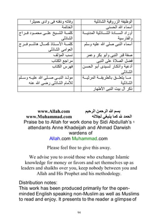 94
‫الشاذلية‬ ‫الزروقية‬ ‫الوظيفة‬‫حميثرا‬ ‫وادى‬ ‫فى‬ ‫ودفنه‬ ‫وفاته‬
‫الحسنى‬ ‫هللا‬ ‫أسماء‬‫الخاتمة‬
‫ااااة‬‫ا‬‫المدني‬ ‫اااااذلية‬‫ا‬‫الش‬ ‫ااااادة‬‫ا‬‫الس‬ ‫أوراد‬
‫والفارسية‬
‫اااراج‬‫ا‬‫ف‬ ‫اااود‬‫ا‬‫محم‬ ‫اااى‬‫ا‬‫عل‬ ‫ااايخ‬‫ا‬‫الش‬ ‫كلماااة‬
‫الشاذلى‬
‫وسلم‬ ‫عليه‬ ‫هللا‬ ‫صلى‬ ‫النبى‬ ‫أسماء‬‫ااارج‬‫ا‬‫ف‬ ‫ااام‬‫ا‬‫هاش‬ ‫اااال‬‫ا‬‫كم‬ ‫اااتاذ‬‫ا‬‫األس‬ ‫اااة‬‫ا‬‫كلم‬
‫الشاذلى‬ ‫العوامى‬
‫وعمر‬ ‫بكر‬ ‫وأبو‬ ‫النبى‬ ‫قبر‬ ‫صفة‬‫المؤلف‬ ‫نسب‬
‫النبى‬ ‫على‬ ‫الصالة‬ ‫فضل‬‫الكتاب‬ ‫مراجع‬
‫الحسان‬ ‫أباو‬ ‫لسايدى‬ ‫وأذكاار‬ ‫أدعية‬
‫الشاذلى‬
‫الكتاب‬ ‫فهرس‬
‫ااااة‬‫ا‬‫المرثي‬ ‫ااااة‬‫ا‬‫بالطريق‬ ‫ااااق‬‫ا‬‫يتعل‬ ‫مااااا‬
‫الشاذلية‬
‫االم‬‫ا‬‫وس‬ ‫ااه‬‫ا‬‫علي‬ ‫هللا‬ ‫االى‬‫ا‬‫ص‬ ‫ااى‬‫ا‬‫النب‬ ‫ااد‬‫ا‬‫مول‬
‫لألمام‬‫عنه‬ ‫هللا‬ ‫رضى‬ ‫الشاذلى‬
‫األطهار‬ ‫النبى‬ ‫بيت‬ ‫آل‬ ‫ذكر‬
‫الرحيم‬ ‫الرحمن‬ ‫هللا‬ ‫بسم‬www.Allah.com
‫لجالله‬ ‫ينبغي‬ ‫كما‬ ‫هلل‬ ‫الحمد‬www.Muhammad.com
‫؛‬Praise be to Allah for work done by Sidi Abdullah’s
attendants Anne Khadeijah and Ahmad Darwish
wardens of
Allah.com Muhammad.com
Please feel free to give this away.
We advise you to avoid those who exchange Islamic
knowledge for money or favors and set themselves up as
leaders and shaikhs over you, keep nobody between you and
Allah and His Prophet and his methodology.
Distribution notes:
This work has been produced primarily for the open-
minded English speaking non-Muslim as well as Muslims
to read and enjoy. It presents to the reader a glimpse of
 