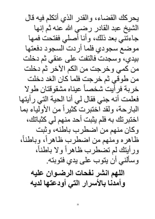20
‫ال‬ ‫يحركك‬‫قال‬ ‫فيه‬ ‫أتكلم‬ ‫الذي‬ ‫والقدر‬ ،‫قضاء‬
‫إنها‬ ‫ثم‬ ‫عنه‬ ‫هللا‬ ‫رضي‬ ‫القادر‬ ‫عبد‬ ‫الشيخ‬
‫فمها‬ ‫ففتحت‬ ‫أصلي‬ ‫وأنا‬ ،‫ذلك‬ ‫بعد‬ ‫جاءتني‬
‫دفعتها‬ ‫السجود‬ ‫أردت‬ ‫فلما‬ ‫سجودي‬ ‫موضع‬
‫دخلت‬ ‫ثم‬ ‫عنقي‬ ‫على‬ ‫فالتفت‬ ‫وسجدت‬ ،‫بيدي‬
‫كمي‬ ‫من‬‫دخلت‬ ‫ثم‬ ‫اآلخر‬ ‫الكم‬ ‫من‬ ‫وخرجت‬
‫دخلت‬ ‫الغد‬ ‫كان‬ ‫فلما‬ ‫خرجت‬ ‫ثم‬ ‫طوقي‬ ‫من‬
‫فرأ‬ ‫خربة‬‫طوال‬ ‫مشقوقتان‬ ‫عيناه‬ ً‫ا‬‫شخص‬ ‫يت‬
‫رأيتها‬ ‫التي‬ ‫الحية‬ ‫أنا‬ ‫لي‬ ‫فقال‬ ‫جني‬ ‫أنه‬ ‫فعلمت‬
‫بما‬ ‫األولياء‬ ‫من‬ ً‫ا‬‫كثير‬ ‫اختبرت‬ ‫ولقد‬ ،‫البارحة‬
،‫كثباتك‬ ‫لي‬ ‫منهم‬ ‫أحد‬ ‫يثبت‬ ‫فلم‬ ‫به‬ ‫اختبرتك‬
‫وثبت‬ ،‫باطنه‬ ‫اضطرب‬ ‫من‬ ‫منهم‬ ‫وكان‬
‫ظاهره‬،ً‫ا‬‫وباطن‬ ،ً‫ا‬‫ظاهر‬ ‫اضطرب‬ ‫من‬ ‫ومنهم‬
‫باط‬ ‫وال‬ ً‫ا‬‫ظاهر‬ ‫تضطرب‬ ‫لم‬ ‫ورأيتك‬،ً‫ا‬‫ن‬
.‫فتوبته‬ ‫يدي‬ ‫على‬ ‫يتوب‬ ‫أن‬ ‫وسألني‬
‫عليه‬ ‫الرضـوان‬ ‫نفحات‬ ‫انشر‬ ‫اللهم‬
‫لديه‬ ‫أودعتها‬ ‫التي‬ ‫باألسرار‬ ‫وأمدنا‬
 