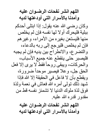 22
‫عليه‬ ‫الرضـوان‬ ‫نفحات‬ ‫انشر‬ ‫اللهم‬
‫لديه‬ ‫أودعتها‬ ‫التي‬ ‫باألسرار‬ ‫وأمدنا‬
‫عنه‬ ‫هللا‬ ‫رضي‬ ‫وكان‬‫أحدكم‬ ‫ابتلى‬ ‫إذا‬ :‫يقول‬
‫يخلص‬ ‫لم‬ ‫فإن‬ ‫نفسه‬ ‫لها‬ ‫أوال‬ ‫فليحرك‬ ‫ببلية‬
‫وغيرهم‬ ،‫األمراء‬ ‫من‬ ‫بغيره‬ ‫فليستعن‬ ‫منها‬
،‫بالدعاء‬ ‫ربه‬ ‫إلى‬ ‫فليرجع‬ ‫يخلص‬ ‫لم‬ ‫فإن‬
‫يجبه‬ ‫لم‬ ‫فإن‬ ‫يديه‬ ‫بين‬ ‫واالنطراح‬ ،‫والتضرع‬
،‫األسباب‬ ‫جميع‬ ‫عنه‬ ‫ينقطع‬ ‫حتى‬ ‫فليصبر‬
‫ال‬ ‫فقط‬ ً‫ا‬‫روح‬ ‫ويبقى‬ ،‫والحركات‬‫فعل‬ ‫إال‬ ‫يرى‬
،‫ضرورة‬ ً‫ا‬‫موحد‬ ‫فيصير‬ ‫وعال‬ ،‫جل‬ ‫الحق‬
‫فإذا‬ ‫هللا‬ ‫إال‬ ‫الحقيقة‬ ‫في‬ ‫فاعل‬ ‫ال‬ ‫بأن‬ ‫ويقطع‬
‫ولذة‬ ‫نعمة‬ ‫في‬ ‫فعاش‬ ‫هللا‬ ‫أمره‬ ‫تولى‬ ‫ذلك‬ ‫شهد‬
‫ن‬ ‫تشمئز‬ ‫ال‬ ‫الدنيا‬ ‫ملوك‬ ‫لذة‬ ‫فوق‬‫من‬ ‫قط‬ ‫فسه‬
.‫عليه‬ ‫هللا‬ ‫قدره‬ ‫مقدور‬
‫عليه‬ ‫الرضـوان‬ ‫نفحات‬ ‫انشر‬ ‫اللهم‬
‫لد‬ ‫أودعتها‬ ‫التي‬ ‫باألسرار‬ ‫وأمدنا‬‫يه‬
 