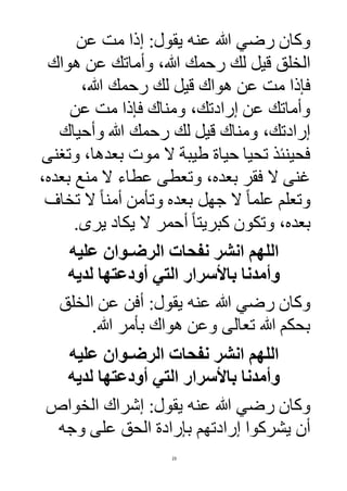 23
‫عنه‬ ‫هللا‬ ‫رضي‬ ‫وكان‬‫عن‬ ‫مت‬ ‫إذا‬ :‫يقول‬
‫هواك‬ ‫عن‬ ‫وأماتك‬ ،‫هللا‬ ‫رحمك‬ ‫لك‬ ‫قيل‬ ‫الخلق‬
،‫هللا‬ ‫رحمك‬ ‫لك‬ ‫قيل‬ ‫هواك‬ ‫عن‬ ‫مت‬ ‫فإذا‬
‫عن‬ ‫مت‬ ‫فإذا‬ ‫ومناك‬ ،‫إرادتك‬ ‫عن‬ ‫وأماتك‬
‫وأحياك‬ ‫هللا‬ ‫رحمك‬ ‫لك‬ ‫قيل‬ ‫ومناك‬ ،‫إرادتك‬
‫وتغنى‬ ،‫بعدها‬ ‫موت‬ ‫ال‬ ‫طيبة‬ ‫حياة‬ ‫تحيا‬ ‫فحينئذ‬
‫ال‬ ‫عطاء‬ ‫وتعطى‬ ،‫بعده‬ ‫فقر‬ ‫ال‬ ‫غنى‬،‫بعده‬ ‫منع‬
‫تخا‬ ‫ال‬ ً‫ا‬‫أمن‬ ‫وتأمن‬ ‫بعده‬ ‫جهل‬ ‫ال‬ ً‫ا‬‫علم‬ ‫وتعلم‬
‫يرى‬ ‫يكاد‬ ‫ال‬ ‫أحمر‬ ً‫ا‬‫كبريت‬ ‫وتكون‬ ،‫بعده‬.
‫عليه‬ ‫الرضـوان‬ ‫نفحات‬ ‫انشر‬ ‫اللهم‬
‫لديه‬ ‫أودعتها‬ ‫التي‬ ‫باألسرار‬ ‫وأمدنا‬
‫عنه‬ ‫هللا‬ ‫رضي‬ ‫وكان‬‫الخلق‬ ‫عن‬ ‫أفن‬ :‫يقول‬
‫هللا‬ ‫بأمر‬ ‫هواك‬ ‫وعن‬ ‫تعالى‬ ‫هللا‬ ‫بحكم‬.
‫عليه‬ ‫الرضـوان‬ ‫نفحات‬ ‫انشر‬ ‫اللهم‬
‫لديه‬ ‫أودعتها‬ ‫التي‬ ‫باألسرار‬ ‫وأمدنا‬
‫عنه‬ ‫هللا‬ ‫رضي‬ ‫وكان‬‫الخواص‬ ‫إشراك‬ :‫يقول‬
‫وجه‬ ‫على‬ ‫الحق‬ ‫بإرادة‬ ‫إرادتهم‬ ‫يشركوا‬ ‫أن‬
 