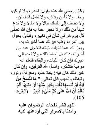 25
‫عنه‬ ‫هللا‬ ‫رضي‬ ‫وكان‬:‫يقول‬،‫تركن‬ ‫وال‬ ،‫احذر‬
،‫فتطمئن‬ ‫تفعل‬ ‫وال‬ ،‫وفتش‬ ‫تأمن‬ ‫وال‬ ‫وخف‬
‫تدع‬ ‫وال‬ ‫مقاال‬ ‫وال‬ ‫حاال‬ ‫نفسك‬ ‫إلى‬ ‫تضف‬ ‫وال‬
‫تعالى‬ ‫هللا‬ ‫فإن‬ ‫به‬ ً‫ا‬‫أحد‬ ‫تخبر‬ ‫وال‬ ،‫ذلك‬ ‫من‬ ً‫ا‬‫شيئ‬
‫يحول‬ ‫وتبديل‬ ،‫تغيير‬ ‫في‬ ‫شأن‬ ‫في‬ ‫هو‬ ‫يوم‬ ‫كل‬
،‫به‬ ‫أخبرت‬ ‫عما‬ ‫فيزلك‬ ‫وقلبه‬ ،‫المرء‬ ‫بين‬
‫من‬ ‫عند‬ ‫فتخجل‬ ‫ثباته‬ ‫تخيلت‬ ‫عما‬ ‫لك‬ ‫ويعز‬
‫أخبر‬‫إلى‬ ‫تعده‬ ‫وال‬ ،‫ذلك‬ ‫احفظ‬ ‫بل‬ ‫بذلك‬ ‫ته‬
‫أنه‬ ‫فتعلم‬ ‫والبقاء‬ ،‫الثبات‬ ‫كان‬ ‫فإن‬ ‫غيرك‬
‫كان‬ ‫وإن‬ ،‫التوفيق‬ ‫هللا‬ ‫واسأل‬ ،‫فتشكر‬ ‫موهبة‬
،‫ونور‬ ،‫ومعرفة‬ ،‫علم‬ ‫زيادة‬ ‫فيه‬ ‫كان‬ ‫ذلك‬ ‫غير‬
" :‫تعالى‬ ‫قال‬ ‫وتأديب‬ ،‫وتيقظ‬ْ‫ن‬ِ‫م‬ ْ‫خ‬َ‫س‬ْ‫ن‬َ‫ن‬ ‫ا‬َ‫م‬
ِ‫ل‬ْ‫ث‬ِ‫م‬ ْ‫و‬َ‫أ‬ ‫ا‬َ‫ه‬ْ‫ن‬ِ‫م‬ ٍ‫ر‬ْ‫ي‬َ‫خ‬ِ‫ب‬ ِ‫ت‬ْ‫أ‬َ‫ن‬ ‫ا‬َ‫ه‬ِ‫س‬‫ن‬ُ‫ن‬ ْ‫و‬َ‫أ‬ ٍ‫ة‬َ‫ي‬‫آ‬ْ‫م‬َ‫ل‬‫أ‬ ‫ا‬َ‫ه‬
ٌ‫ير‬ِ‫د‬َ‫ق‬ ٍ‫ء‬ْ‫َي‬‫ش‬ ِ‫ُل‬‫ك‬ ‫ى‬َ‫ل‬َ‫ع‬ َ َّ‫اَّلل‬ َّ‫ن‬َ‫أ‬ ْ‫م‬َ‫ل‬ْ‫ع‬َ‫ت‬:‫(البقرة‬ "
106).
‫عليه‬ ‫الرضـوان‬ ‫نفحات‬ ‫انشر‬ ‫اللهم‬
‫لديه‬ ‫أودعتها‬ ‫التي‬ ‫باألسرار‬ ‫وأمدنا‬
 