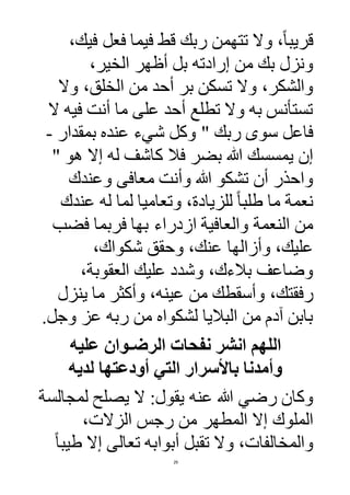 29
،‫فيك‬ ‫فعل‬ ‫فيما‬ ‫قط‬ ‫ربك‬ ‫تتهمن‬ ‫وال‬ ،ً‫ا‬‫قريب‬
،‫الخير‬ ‫أظهر‬ ‫بل‬ ‫إرادته‬ ‫من‬ ‫بك‬ ‫ونزل‬
‫وال‬ ،‫الخلق‬ ‫من‬ ‫أحد‬ ‫بر‬ ‫تسكن‬ ‫وال‬ ،‫والشكر‬
‫ال‬ ‫فيه‬ ‫أنت‬ ‫ما‬ ‫على‬ ‫أحد‬ ‫تطلع‬ ‫وال‬ ‫به‬ ‫تستأنس‬
" ‫ربك‬ ‫سوى‬ ‫فاعل‬‫بمقدار‬ ‫عنده‬ ‫شيء‬ ‫وكل‬-
" ‫هو‬ ‫إال‬ ‫له‬ ‫كاشف‬ ‫فال‬ ‫بضر‬ ‫هللا‬ ‫يمسسك‬ ‫إن‬
‫وعندك‬ ‫معافى‬ ‫وأنت‬ ‫هللا‬ ‫تشكو‬ ‫أن‬ ‫واحذر‬
‫عندك‬ ‫له‬ ‫لما‬ ‫وتعاميا‬ ،‫للزيادة‬ ً‫ا‬‫طلب‬ ‫ما‬ ‫نعمة‬
‫فضب‬ ‫فربما‬ ‫بها‬ ‫ازدراء‬ ‫والعافية‬ ‫النعمة‬ ‫من‬
،‫شكواك‬ ‫وحقق‬ ،‫عنك‬ ‫وأزالها‬ ،‫عليك‬
،‫العقوبة‬ ‫عليك‬ ‫وشدد‬ ،‫بالءك‬ ‫وضاعف‬
‫وأسقط‬ ،‫رفقتك‬‫ينزل‬ ‫ما‬ ‫وأكثر‬ ،‫عينه‬ ‫من‬ ‫ك‬
‫وجل‬ ‫عز‬ ‫ربه‬ ‫من‬ ‫لشكواه‬ ‫الباليا‬ ‫من‬ ‫آدم‬ ‫بابن‬.
‫عليه‬ ‫الرضـوان‬ ‫نفحات‬ ‫انشر‬ ‫اللهم‬
‫لديه‬ ‫أودعتها‬ ‫التي‬ ‫باألسرار‬ ‫وأمدنا‬
‫عنه‬ ‫هللا‬ ‫رضي‬ ‫وكان‬‫لمجالسة‬ ‫يصلح‬ ‫ال‬ :‫يقول‬
،‫الزالت‬ ‫رجس‬ ‫من‬ ‫المطهر‬ ‫إال‬ ‫الملوك‬
ً‫ا‬‫طيب‬ ‫إال‬ ‫تعالى‬ ‫أبوابه‬ ‫تقبل‬ ‫وال‬ ،‫والمخالفات‬
 