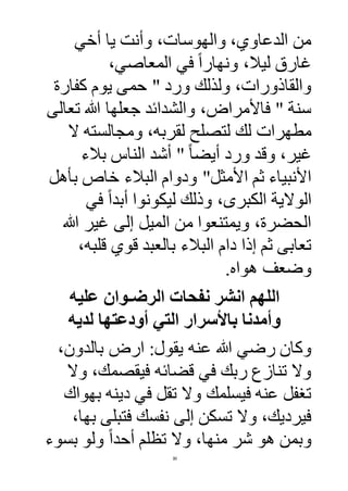30
‫أخي‬ ‫يا‬ ‫وأنت‬ ،‫والهوسات‬ ،‫الدعاوي‬ ‫من‬
،‫المعاصي‬ ‫في‬ ً‫ا‬‫ونهار‬ ،‫ليال‬ ‫غارق‬
‫كفارة‬ ‫يوم‬ ‫حمى‬ " ‫ورد‬ ‫ولذلك‬ ،‫والقاذورات‬
‫تعالى‬ ‫هللا‬ ‫جعلها‬ ‫والشدائد‬ ،‫فاألمراض‬ " ‫سنة‬
‫لت‬ ‫لك‬ ‫مطهرات‬‫ال‬ ‫ومجالسته‬ ،‫لقربه‬ ‫صلح‬
‫بالء‬ ‫الناس‬ ‫أشد‬ " ً‫ا‬‫أيض‬ ‫ورد‬ ‫وقد‬ ،‫غير‬
‫األمثل‬ ‫ثم‬ ‫األنبياء‬"‫بأهل‬ ‫خاص‬ ‫البالء‬ ‫ودوام‬
‫في‬ ً‫ا‬‫أبد‬ ‫ليكونوا‬ ‫وذلك‬ ،‫الكبرى‬ ‫الوالية‬
‫هللا‬ ‫غير‬ ‫إلى‬ ‫الميل‬ ‫من‬ ‫ويمتنعوا‬ ،‫الحضرة‬
‫الب‬ ‫دام‬ ‫إذا‬ ‫ثم‬ ‫تعابى‬،‫قلبه‬ ‫قوي‬ ‫بالعبد‬ ‫الء‬
.‫هواه‬ ‫وضعف‬
‫الرضـوان‬ ‫نفحات‬ ‫انشر‬ ‫اللهم‬‫عليه‬
‫لديه‬ ‫أودعتها‬ ‫التي‬ ‫باألسرار‬ ‫وأمدنا‬
‫عنه‬ ‫هللا‬ ‫رضي‬ ‫وكان‬،‫بالدون‬ ‫ارض‬ :‫يقول‬
‫وال‬ ،‫فيقصمك‬ ‫قضائه‬ ‫في‬ ‫ربك‬ ‫تنازع‬ ‫وال‬
‫بهواك‬ ‫دينه‬ ‫في‬ ‫تقل‬ ‫وال‬ ‫فيسلمك‬ ‫عنه‬ ‫تغفل‬
،‫بها‬ ‫فتبلى‬ ‫نفسك‬ ‫إلى‬ ‫تسكن‬ ‫وال‬ ،‫فيرديك‬
‫بسوء‬ ‫ولو‬ ً‫ا‬‫أحد‬ ‫تظلم‬ ‫وال‬ ،‫منها‬ ‫شر‬ ‫هو‬ ‫وبمن‬
 