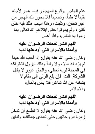 32
‫ألجله‬ ‫هجر‬ ‫فيما‬ ‫المهجور‬ ‫بوقوع‬ ‫الهاجر‬ ‫علم‬
‫يقي‬‫من‬ ‫الهجر‬ ‫لك‬ ‫يجوز‬ ‫فال‬ ً‫ا‬‫وتخمين‬ ،ً‫ا‬‫ظن‬ ‫ال‬ ً‫ا‬‫ن‬
‫خلق‬ ‫فيه‬ ‫هلك‬ ‫الباب‬ ‫وهذا‬ ،‫وتثبت‬ ،‫تحقق‬ ‫غير‬
‫بما‬ ‫تعالى‬ ‫هللا‬ ‫ابتالهم‬ ‫حتى‬ ‫يموتوا‬ ‫ولم‬ ،‫كثير‬
.‫أعلم‬ ‫وهللا‬ ،‫الناس‬ ‫به‬ ‫رموا‬
‫عليه‬ ‫الرضـوان‬ ‫نفحات‬ ‫انشر‬ ‫اللهم‬
‫لديه‬ ‫أودعتها‬ ‫التي‬ ‫باألسرار‬ ‫وأمدنا‬
‫عنه‬ ‫هللا‬ ‫رضي‬ ‫وكان‬‫أحب‬ ‫إذا‬ :‫يقول‬ً‫ا‬‫عبد‬ ‫هللا‬
‫اشتراكه‬ ‫ليزول‬ ‫وذلك‬ ً‫ا‬‫ولد‬ ‫وال‬ ،‫ماال‬ ‫له‬ ‫يزد‬ ‫لم‬
‫يقبل‬ ‫ال‬ ‫غيور‬ ‫والحق‬ ،‫تعالى‬ ‫لربه‬ ‫المحبة‬ ‫في‬
‫ال‬ ‫مقام‬ ‫إلى‬ ‫الولي‬ ‫بلغ‬ ‫فإن‬ :‫قلت‬ .‫الشركة‬
،‫بالمال‬ ‫بأس‬ ‫فال‬ ‫شاغل‬ ‫هللا‬ ‫عن‬ ‫يشغله‬
‫واألوالد‬.
‫عليه‬ ‫الرضـوان‬ ‫نفحات‬ ‫انشر‬ ‫اللهم‬
‫لديه‬ ‫أودعتها‬ ‫التي‬ ‫باألسرار‬ ‫وأمدنا‬
‫عنه‬ ‫هللا‬ ‫رضي‬ ‫وكان‬‫تدخل‬ ‫أن‬ ‫تطمع‬ ‫ال‬ :‫يقول‬
‫وتباين‬ ،‫جملتك‬ ‫تعادى‬ ‫حتى‬ ‫الروحانيين‬ ‫زمرة‬
 