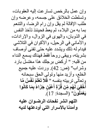 35
،‫العقوبات‬ ‫إليه‬ ‫تسارعت‬ ‫بالرخص‬ ‫عمل‬ ‫وإن‬
‫وإن‬ ‫وعرضه‬ ،‫جسمه‬ ‫على‬ ‫الخالئق‬ ‫وتسلطت‬
‫والتنعم‬ ،‫الرضا‬ ‫رام‬ ‫وإن‬ ‫يقل‬ ‫لم‬ ‫اإلقالة‬ ‫طلب‬
‫فح‬ ‫يعط‬ ‫لم‬ ،‫البالء‬ ‫من‬ ‫به‬ ‫بما‬‫النفس‬ ‫تأخذ‬ ‫ينئذ‬
،‫واإلرادات‬ ،‫الزوال‬ ‫في‬ ‫والهوى‬ ،‫الذوبان‬ ‫في‬
‫التالشي‬ ‫في‬ ‫واألكوان‬ ،‫الرحيل‬ ‫في‬ ‫واألماني‬
‫أوصا‬ ‫تفنى‬ ‫حتى‬ ‫عليه‬ ‫ويشدد‬ ‫ذلك‬ ‫له‬ ‫فيدام‬
‫النداء‬ ‫يسمع‬ ‫فهناك‬ ‫فقط‬ ً‫ا‬‫روح‬ ‫ويبقى‬ ،‫بشريته‬
‫بارد‬ ‫مغتسل‬ ‫هذا‬ ‫برجلك‬ ‫أركض‬ " :‫قلبه‬ ‫من‬
‫وشراب‬( ":‫ص‬42)‫جميع‬ ‫عليه‬ ‫وردت‬ .
‫وأز‬ ،‫الخلع‬‫سبحانه‬ ‫الحق‬ ‫وتولى‬ ‫منها‬ ‫يد‬
" ‫بنفسه‬ ‫تربيته‬ ‫وتعالى‬‫ا‬َّ‫م‬ ٌ‫س‬ْ‫ف‬َ‫ن‬ ُ‫م‬َ‫ل‬ْ‫ع‬َ‫ت‬ َ‫ال‬َ‫ف‬
‫وا‬ُ‫ن‬‫ا‬َ‫ك‬ ‫ا‬َ‫م‬ِ‫ب‬ ً‫ء‬‫ا‬َ‫ز‬َ‫ج‬ ٍ‫ن‬ُ‫ي‬ْ‫ع‬َ‫أ‬ ِ‫ة‬َّ‫ر‬ُ‫ق‬ ‫ن‬ِ‫م‬ ‫م‬ُ‫ه‬َ‫ل‬ َ‫ي‬ِ‫ف‬ْ‫خ‬ُ‫أ‬
َ‫ون‬ُ‫ل‬َ‫م‬ْ‫ع‬َ‫ي‬"(:‫السجدة‬17.)
‫عليه‬ ‫الرضـوان‬ ‫نفحات‬ ‫انشر‬ ‫اللهم‬
‫لديه‬ ‫أودعتها‬ ‫التي‬ ‫باألسرار‬ ‫وأمدنا‬
 