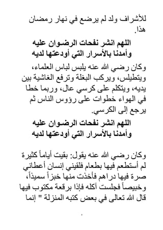 4
‫لأل‬‫ولد‬ ‫شرا‬‫لم‬‫رمضان‬ ‫نهار‬ ‫في‬ ‫يرضع‬
‫هذا‬.
‫عليه‬ ‫الرضـوان‬ ‫نفحات‬ ‫انشر‬ ‫اللهم‬
‫لديه‬ ‫أودعتها‬ ‫التي‬ ‫باألسرار‬ ‫وأمدنا‬
‫عنه‬ ‫هللا‬ ‫رضي‬ ‫وكان‬،‫العلماء‬ ‫لباس‬ ‫يلبس‬
‫بين‬ ‫الغاشية‬ ‫وترفع‬ ‫البغلة‬ ‫ويركب‬ ،‫ويتطيلس‬
‫خطا‬ ‫وربما‬ ،‫عال‬ ‫كرسي‬ ‫على‬ ‫ويتكلم‬ ،‫يديه‬
‫رؤوس‬ ‫على‬ ‫خطوات‬ ‫الهواء‬ ‫في‬‫الناس‬‫ثم‬
‫الكرسي‬ ‫إلى‬ ‫يرجع‬.
‫عليه‬ ‫الرضـوان‬ ‫نفحات‬ ‫انشر‬ ‫اللهم‬
‫لديه‬ ‫أودعتها‬ ‫التي‬ ‫باألسرار‬ ‫وأمدنا‬
‫عنه‬ ‫هللا‬ ‫رضي‬ ‫وكان‬‫كثيرة‬ ً‫ا‬‫أيام‬ ‫بقيت‬ :‫يقول‬
‫أعطاني‬ ‫إنسان‬ ‫فلقيني‬ ‫بطعام‬ ‫فيها‬ ‫أستطعم‬ ‫لم‬
،ً‫ا‬‫سميذ‬ ً‫ا‬‫خبز‬ ‫منها‬ ‫فأخذت‬ ‫دراهم‬ ‫فيها‬ ‫صرة‬
‫فجلست‬ ً‫ا‬‫وخبيص‬‫آ‬‫فيها‬ ‫مكتوب‬ ‫برقعة‬ ‫فإذا‬ ‫كله‬
‫إنما‬ " ‫المنزلة‬ ‫كتبه‬ ‫بعض‬ ‫في‬ ‫تعالى‬ ‫هللا‬ ‫قال‬
 