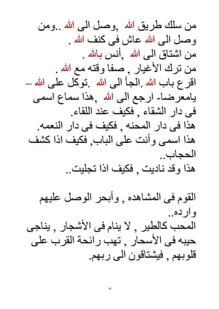 42
‫طريق‬ ‫سلك‬ ‫من‬‫هللا‬,‫الى‬ ‫وصل‬‫هللا‬..‫ومن‬
‫الى‬ ‫وصل‬‫هللا‬‫كنف‬ ‫فى‬ ‫عاش‬‫هللا‬.
‫الى‬ ‫اشتاق‬ ‫من‬‫هللا‬,‫أنس‬‫باهلل‬.
‫مع‬ ‫وقته‬ ‫صفا‬ , ‫األغيار‬ ‫ترك‬ ‫من‬‫هللا‬.
‫باب‬ ‫اقرع‬‫هللا‬.‫الى‬ ‫الجأ‬‫هللا‬.‫على‬ ‫توكل‬‫هللا‬–
‫يامعرضا‬-‫الى‬ ‫ارجع‬‫هللا‬,‫اسمى‬ ‫سماع‬ ‫هذا‬
‫اللقاء‬ ‫عند‬ ‫فكيف‬ , ‫الشقاء‬ ‫دار‬ ‫فى‬.
‫النعمه‬ ‫دار‬ ‫فى‬ ‫فكيف‬ , ‫المحنه‬ ‫دار‬ ‫فى‬ ‫هذا‬.
‫كشف‬ ‫اذا‬ ‫فكيف‬ ,‫الباب‬ ‫على‬ ‫وأنت‬ ‫اسمى‬ ‫هذا‬
‫الحجاب‬..
‫ناديت‬ ‫وقد‬ ‫هذا‬‫تجليت‬ ‫اذا‬ ‫فكيف‬ ,..
‫عليهم‬ ‫الوصل‬ ‫وأبحر‬ , ‫المشاهده‬ ‫فى‬ ‫القوم‬
‫وارده‬..
‫يناجى‬ , ‫األشجار‬ ‫فى‬ ‫ينام‬ ‫ال‬ , ‫كالطير‬ ‫المحب‬
‫على‬ ‫القرب‬ ‫رائحة‬ ‫تهب‬ , ‫األسحار‬ ‫فى‬ ‫حيبه‬
‫ربهم‬ ‫الى‬ ‫فيشتاقون‬ , ‫قلوبهم‬.
 