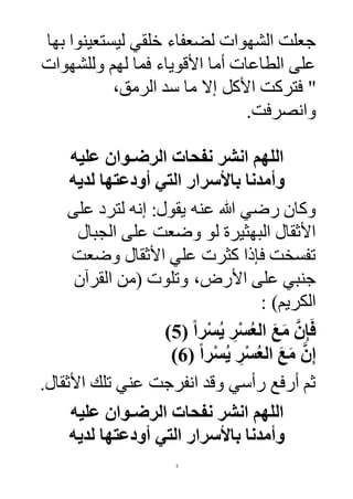5
‫بها‬ ‫ليستعينوا‬ ‫خلقي‬ ‫لضعفاء‬ ‫الشهوات‬ ‫جعلت‬
‫وللشهوات‬ ‫لهم‬ ‫فما‬ ‫األقوياء‬ ‫أما‬ ‫الطاعات‬ ‫على‬
‫األكل‬ ‫فتركت‬ "‫الرمق‬ ‫سد‬ ‫ما‬ ‫إال‬،
‫وانصرفت‬.
‫عليه‬ ‫الرضـوان‬ ‫نفحات‬ ‫انشر‬ ‫اللهم‬
‫لديه‬ ‫أودعتها‬ ‫التي‬ ‫باألسرار‬ ‫وأمدنا‬
‫عنه‬ ‫هللا‬ ‫رضي‬ ‫وكان‬‫على‬ ‫لترد‬ ‫إنه‬ :‫يقول‬
‫الجبال‬ ‫على‬ ‫وضعت‬ ‫لو‬ ‫البهثيرة‬ ‫األثقال‬
‫وضعت‬ ‫األثقال‬ ‫علي‬ ‫كثرت‬ ‫فإذا‬ ‫تفسخت‬
‫وتلوت‬ ،‫األرض‬ ‫على‬ ‫جنبي‬‫القرآن‬ ‫(من‬
: )‫الكريم‬
( ً‫ا‬‫ر‬ْ‫س‬ُ‫ي‬ ِ‫ر‬ْ‫س‬ُ‫ع‬‫ال‬ َ‫ع‬َ‫م‬ َّ‫ن‬ِ‫إ‬َ‫ف‬5)
( ً‫ا‬‫ر‬ْ‫س‬ُ‫ي‬ ِ‫ر‬ْ‫س‬ُ‫ع‬‫ال‬ َ‫ع‬َ‫م‬ َّ‫ن‬ِ‫إ‬6)
.‫األثقال‬ ‫تلك‬ ‫عني‬ ‫انفرجت‬ ‫وقد‬ ‫رأسي‬ ‫أرفع‬ ‫ثم‬
‫عليه‬ ‫الرضـوان‬ ‫نفحات‬ ‫انشر‬ ‫اللهم‬
‫لديه‬ ‫أودعتها‬ ‫التي‬ ‫باألسرار‬ ‫وأمدنا‬
 