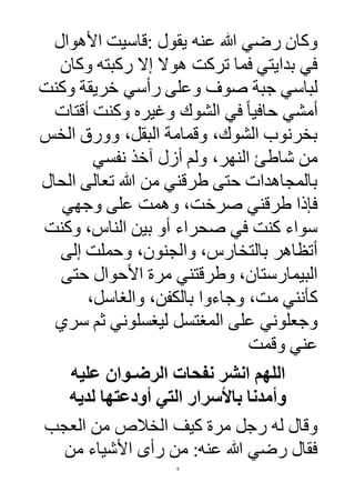 6
‫عنه‬ ‫هللا‬ ‫رضي‬ ‫وكان‬‫يقول‬:‫األهوال‬ ‫قاسيت‬
‫وكان‬ ‫ركبته‬ ‫إال‬ ‫هوال‬ ‫تركت‬ ‫فما‬ ‫بدايتي‬ ‫في‬
‫وكنت‬ ‫خريقة‬ ‫رأسي‬ ‫وعلى‬ ‫صو‬ ‫جبة‬ ‫لباسي‬
‫أقتات‬ ‫وكنت‬ ‫وغيره‬ ‫الشوك‬ ‫في‬ ً‫ا‬‫حافي‬ ‫أمشي‬
‫الخس‬ ‫وورق‬ ،‫البقل‬ ‫وقمامة‬ ،‫الشوك‬ ‫بخرنوب‬
‫نفسي‬ ‫آخذ‬ ‫أزل‬ ‫ولم‬ ،‫النهر‬ ‫شاطئ‬ ‫من‬
‫الحال‬ ‫تعالى‬ ‫هللا‬ ‫من‬ ‫طرقني‬ ‫حتى‬ ‫بالمجاهدات‬
‫وجهي‬ ‫على‬ ‫وهمت‬ ،‫صرخت‬ ‫طرقني‬ ‫فإذا‬
‫وكنت‬ ،‫الناس‬ ‫بين‬ ‫أو‬ ‫صحراء‬ ‫في‬ ‫كنت‬ ‫سواء‬
‫إلى‬ ‫وحملت‬ ،‫والجنون‬ ،‫بالتخارس‬ ‫أتظاهر‬
‫حتى‬ ‫األحوال‬ ‫مرة‬ ‫وطرقتني‬ ،‫البيمارستان‬
‫كأنني‬،‫والغاسل‬ ،‫بالكفن‬ ‫وجاءوا‬ ،‫مت‬
‫وجعلوني‬‫سري‬ ‫ثم‬ ‫ليغسلوني‬ ‫المغتسل‬ ‫على‬
‫وقمت‬ ‫عني‬
‫عليه‬ ‫الرضـوان‬ ‫نفحات‬ ‫انشر‬ ‫اللهم‬
‫لديه‬ ‫أودعتها‬ ‫التي‬ ‫باألسرار‬ ‫وأمدنا‬
‫العجب‬ ‫من‬ ‫الخالص‬ ‫كيف‬ ‫مرة‬ ‫رجل‬ ‫له‬ ‫وقال‬
‫من‬ ‫األشياء‬ ‫رأى‬ ‫من‬ :‫عنه‬ ‫هللا‬ ‫رضي‬ ‫فقال‬
 