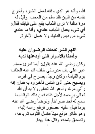 7
‫وأخرج‬ ،‫الخير‬ ‫لعمل‬ ‫وقفه‬ ‫الذي‬ ‫هو‬ ‫وأنه‬ ،‫هللا‬
‫وقيل‬ .‫العجب‬ ‫من‬ ‫سلم‬ ‫فقد‬ ‫البين‬ ‫من‬ ‫نفسه‬‫له‬
:‫فقال‬ ‫ثيابك‬ ‫على‬ ‫يقع‬ ‫الذباب‬ ‫نرى‬ ‫ال‬ ‫مالنا‬ ‫مرة‬
‫عندي‬ ‫ما‬ ‫وأنا‬ ،‫عندي‬ ‫الذباب‬ ‫يعمل‬ ‫شيء‬ ‫أي‬
‫اآلخرة‬ ‫عسل‬ ‫وال‬ ،‫الدنيا‬ ‫دبس‬ ‫من‬ ‫شيء‬.
‫عليه‬ ‫الرضـوان‬ ‫نفحات‬ ‫انشر‬ ‫اللهم‬
‫لديه‬ ‫أودعتها‬ ‫التي‬ ‫باألسرار‬ ‫وأمدنا‬
‫عنه‬ ‫هللا‬ ‫رضي‬ ‫وكان‬‫مسلم‬ ‫امرئ‬ ‫أيما‬ :‫يقول‬
‫العذاب‬ ‫عنه‬ ‫هللا‬ ‫خفف‬ ‫مدرستي‬ ‫باب‬ ‫على‬ ‫عبر‬
،‫قبره‬ ‫في‬ ‫يصرخ‬ ‫رجل‬ ‫وكان‬ ،‫القيامة‬ ‫يوم‬
‫إنه‬ :‫فقال‬ ‫به‬ ‫فأخبروه‬ ‫الناس‬ ‫آذى‬ ‫حتى‬ ‫ويصيح‬
،‫مرة‬ ‫رآني‬‫تعالى‬ ‫هللا‬ ‫وأدعو‬‫هللا‬ ‫أن‬ ‫بد‬ ‫وال‬
‫ما‬ ‫الوقت‬ ‫ذلك‬ ‫فمن‬ ‫ذلك‬ ‫ألجل‬ ‫يرحمه‬ ‫تعالى‬
‫عنه‬ ‫هللا‬ ‫رضي‬ ‫وتوضأ‬ .ً‫ا‬‫صراخ‬ ‫أحد‬ ‫له‬ ‫سمع‬
‫ي‬،‫إليه‬ ‫رأسه‬ ‫فرفع‬ ‫عصفور‬ ‫عليه‬ ‫فبال‬ ً‫ا‬‫وم‬
‫با‬ ‫ثم‬ ‫الثوب‬ ‫فغسل‬ ً‫ا‬‫ميت‬ ‫فوقع‬ ‫طائر‬ ‫وهو‬،‫عه‬
.‫بهذا‬ ‫هذا‬ ‫وقال‬ ،‫بثمنه‬ ‫وتصدق‬
 