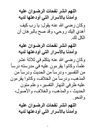 8
‫عليه‬ ‫الرضـوان‬ ‫نفحات‬ ‫انشر‬ ‫اللهم‬
‫لديه‬ ‫أودعتها‬ ‫التي‬ ‫باألسرار‬ ‫وأمدنا‬
‫عنه‬ ‫هللا‬ ‫رضي‬ ‫وكان‬‫كيف‬ ‫رب‬ ‫يا‬ :‫يقول‬
‫أن‬ ‫بالبرهان‬ ‫صح‬ ‫وقد‬ ،‫روحي‬ ‫إليك‬ ‫أهدي‬
‫لك‬ ‫الكل‬.
‫عليه‬ ‫الرضـوان‬ ‫نفحات‬ ‫انشر‬ ‫اللهم‬
‫لديه‬ ‫أودعتها‬ ‫التي‬ ‫باألسرار‬ ‫وأمدنا‬
‫عنه‬ ‫هللا‬ ‫رضي‬ ‫وكان‬‫عشر‬ ‫ثالثة‬ ‫في‬ ‫يتكلم‬
ً‫ا‬‫درس‬ ‫مدرسته‬ ‫في‬ ‫عليه‬ ‫يقرءون‬ ‫وكانوا‬ ،ً‫ا‬‫علم‬
‫من‬ ً‫ا‬‫ودرس‬ ‫الحديث‬ ‫من‬ ً‫ا‬‫ودرس‬ ،‫التفسير‬ ‫من‬
‫يقرءون‬ ‫وكانوا‬ ، ‫الخال‬ ‫من‬ ً‫ا‬‫ودرس‬ ،‫المذهب‬
‫وعل‬ ،‫التفسير‬ ‫النهار‬ ‫طرفي‬ ‫عليه‬‫م‬ ‫م‬‫تون‬
‫الحديث‬،‫واألصول‬ ، ‫والخال‬ ،‫والمذهب‬ ،
‫والنحو‬.
‫عليه‬ ‫الرضـوان‬ ‫نفحات‬ ‫انشر‬ ‫اللهم‬
‫لديه‬ ‫أودعتها‬ ‫التي‬ ‫باألسرار‬ ‫وأمدنا‬
 