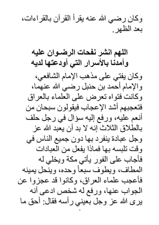 9
‫عنه‬ ‫هللا‬ ‫رضي‬ ‫وكان‬،‫بالقراءات‬ ‫القرآن‬ ‫يقرأ‬
‫الظهر‬ ‫بعد‬.
‫عليه‬ ‫الرضـوان‬ ‫نفحات‬ ‫انشر‬ ‫اللهم‬
‫لديه‬ ‫أودعتها‬ ‫التي‬ ‫باألسرار‬ ‫وأمدنا‬
،‫الشافعي‬ ‫اإلمام‬ ‫مذهب‬ ‫على‬ ‫يفتي‬ ‫وكان‬
،‫عنهما‬ ‫هللا‬ ‫رضي‬ ‫حنبل‬ ‫بن‬ ‫أحمد‬ ‫واإلمام‬
‫بالعراق‬ ‫العلماء‬ ‫على‬ ‫تعرض‬ ‫فتواه‬ ‫وكانت‬
‫من‬ ‫سبحان‬ ‫فيقولون‬ ‫اإلعجاب‬ ‫أشد‬ ‫فتعجبهم‬
‫حلف‬ ‫رجل‬ ‫في‬ ‫سؤال‬ ‫إليه‬ ‫ورفع‬ ،‫عليه‬ ‫أنعم‬
‫عز‬ ‫هللا‬ ‫يعبد‬ ‫أن‬ ‫بد‬ ‫ال‬ ‫إنه‬ ‫الثالث‬ ‫بالطالق‬
‫الن‬ ‫جميع‬ ‫دون‬ ‫بها‬ ‫ينفرد‬ ‫عبادة‬ ‫وجل‬‫في‬ ‫اس‬
‫العبادات‬ ‫من‬ ‫يفعل‬ ‫فماذا‬ ‫بها‬ ‫تلبسه‬ ‫وقت‬
‫له‬ ‫ويخلي‬ ‫مكة‬ ‫يأتي‬ ‫الفور‬ ‫على‬ ‫فأجاب‬
‫يمينه‬ ‫وينحل‬ ،‫وحده‬ ً‫ا‬‫سبع‬ ‫ويطو‬ ، ‫المطا‬
‫عن‬ ‫عجزوا‬ ‫قد‬ ‫وكانوا‬ ،‫العراق‬ ‫علماء‬ ‫فأعجب‬
‫أنه‬ ‫ادعى‬ ‫شخص‬ ‫له‬ ‫ورفع‬ ،‫عنها‬ ‫الجواب‬
‫ما‬ ‫أحق‬ :‫فقال‬ ‫رأسه‬ ‫بعيني‬ ‫وجل‬ ‫عز‬ ‫هللا‬ ‫يرى‬
 