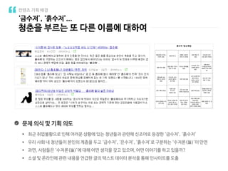 ‘금수저’, ‘흙수저’...
청춘을 부르는 또 다른 이름에 대하여
컨텐츠 기획 배경
문제 의식 및 기획 의도
• 최근 취업불황으로 인해 어려운 상황에 있는 청년들과 관련해 신조어로 등장한 ‘금수저’, ‘흙수저’
• 우리 사회 내 청년들이 본인의 계층을 두고 ‘금수저’, ‘은수저’, ‘흙수저’로 구분하는 ‘수저론(論)’이 만연
• 과연, 사람들은 ‘수저론(論)’에 대해 어떤 생각을 갖고 있으며, 어떤 이야기를 하고 있을까?
• 소셜 및 온라인에 관련 내용을 언급한 글의 텍스트 데이터 분석을 통해 인사이트를 도출
 