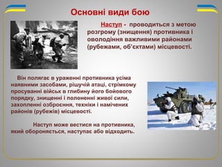 Основні види бою
Наступ - проводиться з метою
розгрому (знищення) противника і
оволодіння важливими районами
(рубежами, об’єктами) місцевості.
Він полягає в ураженні противника усіма
наявними засобами, рішучій атаці, стрімкому
просуванні військ в глибину його бойового
порядку, знищенні і полоненні живої сили,
захопленні озброєння, техніки і намічених
районів (рубежів) місцевості.
Наступ може вестися на противника,
який обороняється, наступає або відходить.
 