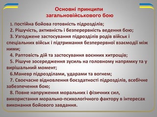 Основні принципи
загальновійськового бою
1. Постійна бойова готовність підрозділів;
2. Рішучість, активність і безперервність ведення бою;
3. Узгоджене застосування підрозділів родів військ і
спеціальних військ і підтримання безперервної взаємодії між
ними;
4. Раптовість дій та застосування воєнних хитрощів;
5. Рішуче зосередження зусиль на головному напрямку та у
вирішальний момент;
6.Маневр підрозділами, ударами та вогнем;
7. Своєчасне відновлення боєздатності підрозділів, всебічне
забезпечення бою;
8. Повне напруження моральних і фізичних сил,
використання морально-психологічного фактору в інтересах
виконання бойового завдання.
 
