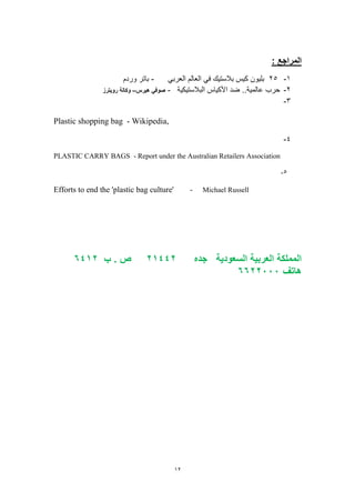 12
: ‫المراجع‬
1-25‫العربي‬ ‫العالم‬ ‫في‬ ‫بالستيك‬ ‫كيس‬ ‫بليون‬-‫وردم‬ ‫باتر‬
2-‫البالستيكية‬ ‫األكياس‬ ‫ضد‬ ..‫عالمية‬ ‫حرب‬-‫صوفي‬‫هيرس‬–‫رويترز‬ ‫وكالة‬
3-
Plastic shopping bag - Wikipedia,
4-
PLASTIC CARRY BAGS - Report under the Australian Retailers Association
2-
Efforts to end the 'plastic bag culture' - Michael Russell
‫السعودية‬ ‫العربية‬ ‫المملكة‬‫جده‬24112‫ب‬ . ‫ص‬2142
‫هاتف‬2222666
 
