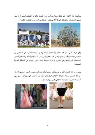 3
‫تنطلق‬ ‫أنها‬ ‫األكياس‬ ‫هذه‬ ‫يميز‬ ‫وما‬‫و‬ .‫العمران‬ ‫عن‬ ‫بعيدا‬‫تجدها‬‫على‬ ‫الصحراوية‬ ‫النباتات‬ ‫في‬ ‫عالقة‬
‫و‬ ‫نائية‬ ‫األولى‬ ‫للوهلة‬ ‫تبدو‬ ‫أماكن‬ ‫في‬ ‫الطرق‬ ‫جانبي‬‫بعيد‬‫ة‬‫و‬ ‫العمران‬ ‫عن‬.‫البشرية‬ ‫األنشطة‬
‫و‬‫فيه‬ ‫تعمل‬ ‫الذي‬ ‫الوقت‬ ‫في‬‫ِّر‬‫ض‬‫المتح‬ ‫العالم‬ ‫دول‬ ‫معظم‬‫ة‬‫ر‬ِّ‫المتحض‬ ‫شبه‬ ‫أو‬‫ة‬‫من‬ ‫التخلص‬ ‫على‬
‫البالستيكية‬ ‫األكياس‬‫عليها‬ ‫وتفرض‬ ‫تدريجيا‬‫مثل‬ ‫الدول‬ ‫بعض‬‫ألمانيا‬‫أكياس‬ ‫فان‬ ‫ضرائب‬ ‫وايرلندا‬
‫مهيمنة‬ ‫تزال‬ ‫ال‬ ‫التسوق‬ ‫في‬ ‫تستخدم‬ ‫التي‬ ‫البالستيك‬‫ومتزايد‬ ‫كبير‬ ‫بشكل‬‫العربية‬ ‫المملكة‬ ‫في‬
‫السعودية‬.
‫يدفع‬ ‫البالد‬ ‫أرجاء‬ ‫مختلف‬ ‫في‬ ‫الكبرى‬ ‫التسوق‬ ‫مراكز‬ ‫وخارج‬‫ال‬‫الزوار‬ ‫وحتى‬ ‫والمقيمون‬ ‫سعوديون‬
‫بعشر‬ ‫محملة‬ ‫التسوق‬ ‫عربات‬‫ات‬‫األ‬‫كياس‬‫ال‬‫البقالة‬ ‫بمواد‬ ‫مليئة‬ ‫بالستيكية‬‫سياراتهم‬ ‫الى‬،‫حتى‬ ‫بل‬
‫البالستيك‬ ‫من‬ ‫كيس‬ ‫في‬ ‫تباع‬ ‫مجلة‬ ‫مثل‬ ‫المشتريات‬ ‫أصغر‬.
 