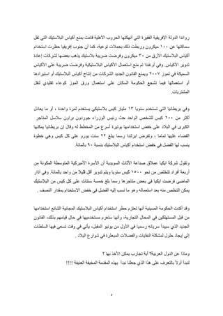 5
‫تقل‬ ‫التي‬ ‫البالستيك‬ ‫أكياس‬ ‫بمنع‬ ‫قامت‬ ‫األهلية‬ ‫الحروب‬ ‫أنهكتها‬ ‫التي‬ ‫الفقيرة‬ ‫اإلفريقية‬ ‫الدولة‬ ‫رواندا‬
‫عن‬ ‫سماكتها‬800‫توعية‬ ‫بحمالت‬ ‫ذلك‬ ‫وربطت‬ ‫ميكرون‬‫أن‬ ‫كما‬ ،‫استخدام‬ ‫حظرت‬ ‫إفريقيا‬ ‫جنوب‬
‫من‬ ‫األرق‬ ‫البالستيك‬ ‫أكياس‬00‫إعادة‬ ‫لشركات‬ ‫بعضها‬ ‫يذهب‬ ‫بالستيك‬ ‫ضريبة‬ ‫وفرضت‬ ‫ميكرون‬
‫األكياس‬ ‫على‬ ‫ضريبة‬ ‫وفرضت‬ ‫البالستيكية‬ ‫األكياس‬ ‫استعمال‬ ‫منع‬ ‫تم‬ ‫أوغندا‬ ‫وفي‬ .‫األكياس‬ ‫تدوير‬
‫تموز‬ ‫في‬ ‫السميكة‬5002‫أكياس‬ ‫إنتاج‬ ‫من‬ ‫الشركات‬ ‫الجديد‬ ‫القانون‬ ‫ويمنع‬‫استيرادها‬ ‫أو‬ ‫البالستيك‬
‫لنقل‬ ‫تقليدي‬ ‫كوعاء‬ ‫الموز‬ ‫ورق‬ ‫استعمال‬ ‫على‬ ‫السكان‬ ‫الحكومة‬ ‫تشجع‬ ‫فيما‬ ‫استعمالها‬ ‫أو‬
.‫المشتريات‬
‫سنويا‬ ‫تستخدم‬ ‫التي‬ ‫بريطانيا‬ ‫وفي‬80‫واحدة‬ ‫لمرة‬ ‫يستخدم‬ ‫بالستيكي‬ ‫كيس‬ ‫مليار‬،‫ما‬ ‫أو‬‫يعادل‬
‫من‬ ‫أكثر‬500‫براون‬ ‫جوردون‬ ‫الوزراء‬ ‫رئيس‬ ‫حث‬ ‫الواحد‬ ‫للشخص‬ ‫كيس‬‫المتاجر‬ ‫سالسل‬
‫وقال‬ ‫له‬ ‫المخطط‬ ‫من‬ ‫أسرع‬ ‫بوتيرة‬ ‫استخدامها‬ ‫خفض‬ ‫على‬ ‫البالد‬ ‫في‬ ‫الكبرى‬‫إن‬‫بريطانيا‬‫يمكنها‬
‫تماما‬ ‫عليها‬ ‫القضاء‬،‫يبلغ‬ ‫رسما‬ ‫ايرلندا‬ ‫وتفرض‬55‫يورو‬ ‫سنت‬‫خطوة‬ ‫وهي‬ ‫كيس‬ ‫كل‬ ‫على‬
‫ينسب‬‫استخدام‬ ‫خفض‬ ‫في‬ ‫الفضل‬ ‫لها‬‫أكياس‬‫بنسبة‬ ‫البالستيك‬90‫بالمائة‬.
‫صناعة‬ ‫عمالق‬ ‫ايكيا‬ ‫شركة‬ ‫وتقول‬‫األثاث‬‫السويدية‬‫أن‬‫األسرة‬‫األميركية‬‫المتوسطة‬‫من‬ ‫المكونة‬
‫أربعة‬‫أفراد‬‫نحو‬ ‫من‬ ‫تتخلص‬8200‫من‬ ‫قليال‬ ‫أقل‬ ‫تدوير‬ ‫ويتم‬ ‫سنويا‬ ‫كيس‬‫واحد‬‫بالمائة‬‫آذار‬ ‫وفي‬ .
‫ايكيا‬ ‫فرضت‬ ‫الماضي‬‫متاجرها‬ ‫بعض‬ ‫في‬‫من‬ ‫كيس‬ ‫كل‬ ‫على‬ ‫سنتات‬ ‫خمسة‬ ‫بلغ‬ ‫رسما‬‫البالستيك‬
‫ال‬ ‫يمكن‬‫نسب‬ ‫ما‬ ‫وهو‬ ‫استعماله‬ ‫بعد‬ ‫منه‬ ‫تخلص‬‫إليه‬‫االستخدام‬ ‫خفض‬ ‫في‬ ‫الفضل‬‫النصف‬ ‫بمقدار‬.
‫وقد‬‫المجانية‬ ‫البالستيك‬ ‫أكياس‬ ‫استخدام‬ ‫حظر‬ ‫تعتزم‬ ‫أنها‬ ‫الصينية‬ ‫الحكومة‬ ‫أكدت‬‫استخدامها‬ ‫الشائع‬
‫في‬ ‫مستخدميها‬ ‫ستغرم‬ ‫وأنها‬ ،‫التجارية‬ ‫المحال‬ ‫في‬ ‫المستهلكين‬ ‫قبل‬ ‫من‬‫بذلك‬ ‫قيامهم‬ ‫حال‬،‫القانون‬
‫يونيو‬ ‫من‬ ‫األول‬ ‫في‬ ‫رسميا‬ ‫سريانه‬ ‫سيبدأ‬ ‫الذي‬ ‫الجديد‬‫السلطات‬ ‫فيها‬ ‫تسعى‬ ‫وقت‬ ‫في‬ ‫يأتي‬ ،‫المقبل‬
‫والفضالت‬ ‫النفايات‬ ‫لمشكلة‬ ‫حلول‬ ‫إيجاد‬ ‫إلى‬‫ف‬ ‫المبعثرة‬‫ي‬‫البالد‬ ‫شوارع‬.
‫يمكن‬ ‫تجارب‬ ‫أية‬ ‫العربية؟‬ ‫الدول‬ ‫عن‬ ‫وماذا‬‫األخذ‬‫بها‬‫؟‬
‫نبدأ‬ ‫جعلنا‬ ‫الذي‬ ‫هذا‬ ‫على‬ ‫بالتعرف‬ ‫أوال‬ ‫لنبدأ‬!!!! ‫العنيفة‬ ‫المخيفة‬ ‫المقدمة‬ ‫بهذه‬
 