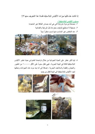 7
‫األكياس‬ ‫ميزات‬ ‫كلها‬ ‫هذه‬ ‫كانت‬ ‫إذا‬‫؟‬ ‫منها‬ ‫التخويف‬ ‫هذا‬ ‫فلماذا‬ ‫البالستيك‬!!
: ‫البالستيكية‬ ‫األكياس‬ ‫مساوئ‬
8-‫التي‬ ‫بترولية‬ ‫مواد‬ ‫من‬ ‫مصنعة‬‫هي‬‫المتجددة‬ ‫غير‬ ‫الطاقة‬ ‫مصادر‬ ‫أحد‬
5-‫والقماشية‬ ‫الورقية‬ ‫مثل‬ ‫بمفردها‬ ‫الوقوف‬ ‫تستطيع‬ ‫ال‬ ‫ضعيفة‬
0-‫سيئا‬ ‫منظرا‬ ‫تسبب‬ ‫منها‬ ‫المناسب‬ ‫غير‬ ‫التخلص‬ ‫عند‬
4-‫الحياة‬ ‫على‬ ‫خطر‬ ‫تأثير‬ ‫لها‬‫العشوائي‬ ‫تواجدها‬ ‫خالل‬ ‫من‬ ‫الحيوانية‬‫األكياس‬ ‫تعتبر‬ ‫حيث‬
‫األقل‬ ‫على‬ ‫سنويا‬ ‫تقتل‬ ‫فهي‬ ، ‫البحرية‬ ‫البيئة‬ ‫في‬ ‫قاتلة‬ ‫البالستيكية‬800000‫الطيور‬ ‫من‬
‫وتحللها‬ ‫الحيوانات‬ ‫هذه‬ ‫موت‬ ‫بعد‬ ‫أنه‬ ‫إلى‬ ‫إضافة‬ ، ‫البحرية‬ ‫والسالحف‬ ‫والفقمة‬ ‫والحيتان‬
‫لتقتل‬ ‫البيئة‬ ‫إلى‬ ‫البالستيكية‬ ‫األكياس‬ ‫تعود‬‫جديد‬ ‫من‬
 