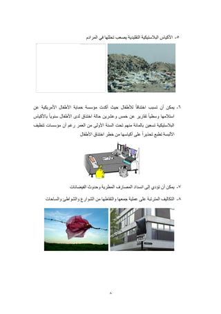 8
2-‫المرادم‬ ‫في‬ ‫تحللها‬ ‫يصعب‬ ‫التقليدية‬ ‫البالستيكية‬ ‫األكياس‬
0-‫أن‬ ‫يمكن‬‫تس‬‫لألطفال‬ ‫اختناقا‬ ‫بب‬‫عن‬ ‫األمريكية‬ ‫األطفال‬ ‫حماية‬ ‫مؤسسة‬ ‫أكدت‬ ‫حيث‬
‫باألكياس‬ ‫سنويا‬ ‫األطفال‬ ‫لدى‬ ‫اختناق‬ ‫حالة‬ ‫وعشرين‬ ‫خمس‬ ‫عن‬ ‫تقارير‬ ‫وسطيا‬ ‫استالمها‬
‫تنظيف‬ ‫مؤسسات‬ ‫أن‬ ‫رغم‬ ‫العمر‬ ‫من‬ ‫األولى‬ ‫السنة‬ ‫تحت‬ ‫منهم‬ ‫بالمائة‬ ‫تسعين‬ ‫البالستيكية‬
‫األطفال‬ ‫اختناق‬ ‫خطر‬ ‫من‬ ‫أكياسها‬ ‫على‬ ‫تحذيرا‬ ‫تطبع‬ ‫األلبسة‬
2-‫الفيضانات‬ ‫وحدوث‬ ‫المطرية‬ ‫المصارف‬ ‫انسداد‬ ‫إلى‬ ‫تؤدي‬ ‫أن‬ ‫يمكن‬
2-‫ال‬ ‫من‬ ‫والتقاطها‬ ‫جمعها‬ ‫عملية‬ ‫على‬ ‫المترتبة‬ ‫التكاليف‬‫والساحات‬ ‫والشواطئ‬ ‫شوارع‬
 