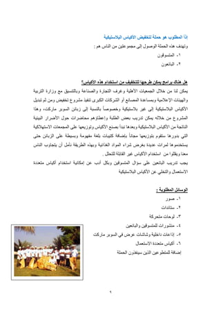 9
‫هو‬ ‫المطلوب‬ ً‫ا‬‫إذ‬‫حملة‬‫ل‬‫البالستيكية‬ ‫األكياس‬ ‫تخفيض‬
: ‫هم‬ ‫الناس‬ ‫من‬ ‫مجموعتين‬ ‫إلى‬ ‫الوصول‬ ‫الحملة‬ ‫هذه‬ ‫وتهدف‬
8-‫الم‬‫ت‬‫سوقون‬
5-‫البائعون‬
‫األكياس؟‬ ‫هذه‬ ‫استخدام‬ ‫من‬ ‫للتخفيف‬ ‫طرحها‬ ‫يمكن‬ ‫برامج‬ ‫هناك‬ ‫هل‬
‫لنا‬ ‫يمكن‬‫والصناعة‬ ‫التجارة‬ ‫وغرف‬ ‫األهلية‬ ‫الجمعيات‬ ‫خالل‬ ‫من‬‫و‬‫التربية‬ ‫وزارة‬ ‫مع‬ ‫بالتنسيق‬
‫اإلعالمية‬ ‫والهيئات‬‫الكبرى‬ ‫الشركات‬ ‫أو‬ ‫المصانع‬ ‫وبمساعدة‬‫تنفيذ‬‫مشروع‬‫ثم‬ ‫ومن‬ ‫تخفيض‬‫تبديل‬
‫زبائن‬ ‫إلى‬ ‫بالنسبة‬ ‫وخصوصا‬ ‫بالستيكية‬ ‫غير‬ ‫إلى‬ ‫البالستيكية‬ ‫األكياس‬‫مارك‬ ‫السوبر‬‫ت‬‫وهذا‬ ،
‫خالله‬ ‫من‬ ‫المشروع‬‫يمكن‬‫بعض‬ ‫تدريب‬‫ال‬‫طلبة‬‫وإعطا‬‫ؤ‬‫البيئي‬ ‫األضرار‬ ‫حول‬ ‫محاضرات‬ ‫هم‬‫ة‬
‫ال‬ ‫على‬ ‫وتوزيعها‬ ‫األكياس‬ ‫بصنع‬ ‫نبدأ‬ ‫وبعدها‬ ‫البالستيكية‬ ‫األكياس‬ ‫من‬ ‫الناتجة‬‫االستهالكية‬ ‫مجمعات‬
‫حتى‬ ‫الزبائن‬ ‫على‬ ‫وبسيطة‬ ‫مفهومة‬ ‫بلغة‬ ‫كتيبات‬ ‫بإضافة‬ ‫مجانا‬ ‫بتوزيعها‬ ‫ستقوم‬ ‫بدورها‬ ‫التي‬
‫يتجاوب‬ ‫أن‬ ‫نأمل‬ ‫الطريقة‬ ‫وبهذه‬ ‫الغذائية‬ ‫المواد‬ ‫شراء‬ ‫بغرض‬ ‫عديدة‬ ‫لمرات‬ ‫يستخدموها‬‫الناس‬
‫ويقللو‬ ‫معنا‬‫من‬ ‫ا‬‫غير‬ ‫األكياس‬ ‫استخدام‬‫ال‬‫للتحلل‬ ‫قابلة‬.
‫المتسوق‬ ‫سؤال‬ ‫على‬ ‫البائعين‬ ‫تدريب‬ ‫يجب‬‫متعددة‬ ‫أكياس‬ ‫استخدام‬ ‫إمكانية‬ ‫عن‬ ‫أدب‬ ‫وبكل‬ ‫ين‬
‫االستعمال‬‫البالستيكية‬ ‫األكياس‬ ‫عن‬ ‫والتخلي‬
: ‫المطلوبة‬ ‫الوسائل‬
8-‫صور‬
5-‫ستاندات‬
0-‫متحركة‬ ‫لوحات‬
4-‫والبائعين‬ ‫للمتسوقين‬ ‫منشورات‬
2-‫ماركت‬ ‫السوبر‬ ‫في‬ ‫عرض‬ ‫وشاشات‬ ‫داخلية‬ ‫إذاعات‬
0-‫االستعمال‬ ‫متعددة‬ ‫أكياس‬
‫الحملة‬ ‫سينفذون‬ ‫الذين‬ ‫للمتطوعين‬ ‫إضافة‬
 