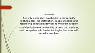 Submitted
Security curriculum emphasizes core security
technologies, the installation, troubleshooting and
monitoring of network devices to maintain integrity,
confidentiality and availability of data and devices,
and competency in the technologies that uses in its
security structure.
 