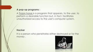 A pop-up programs :
A Trojan horse is a program that appears, to the user, to
perform a desirable function but, in fact, facilitates
unauthorized access to the user's computer system.
Hacker
It is a person who penetrates either destroyed or for the
money .
 
