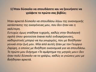 1) Ήταν δύσκολο να σπουδάσετε και να ξεκινήσετε να
γράφετε το πρώτο σας βιβλίο;
Ήταν αρκετά δύσκολο να σπουδάσω λόγω της οικονομικής
κατάστασης της οικογένειας μου, που δεν ήταν και η
καλύτερη.
Ευτυχώς όμως στάθηκα τυχερός, καθώς στην θεολογική
σχολή όπου φοιτούσα έκανα πολύ ενδιαφέρουσες,
καθοριστικές μπορώ να πω γνωριμίες, που με βοήθησαν
γενικά στην ζωή μου. Μία από αυτές ήταν με τον Γεώργιο
Ζαρίφη, ο οποίος με βοήθησε οικονομικά για να σπουδάσω.
Το πρώτο μου διήγημα «Το αμάρτημα της μητρός μου» δεν
ήταν πολύ δύσκολο να το γράψω, καθώς οι γνώσεις μου με
βοήθησαν αρκετά.
 