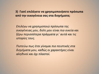 3) Γιατί επιλέγετε να χρησιμοποιήσετε πρόσωπα
από την οικογένεια σας στα διηγήματα;
Επιλέγω να χρησιμοποιώ πρόσωπα της
οικογένειας μου, διότι μου είναι πιο οικεία και
ξέρω περισσότερα πράγματα γι΄ αυτά και τις
ιστορίες τους.
Πιστεύω πως έτσι γίνομαι πιο πειστικός στα
διηγήματα μου, καθώς οι χαρακτήρες είναι
αληθινοί και όχι πλαστοί.
 