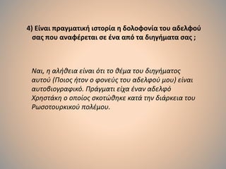 4) Είναι πραγματική ιστορία η δολοφονία του αδελφού
σας που αναφέρεται σε ένα από τα διηγήματα σας ;
Ναι, η αλήθεια είναι ότι το θέμα του διηγήματος
αυτού (Ποιος ήτον ο φονεύς του αδελφού μου) είναι
αυτοβιογραφικό. Πράγματι είχα έναν αδελφό
Χρηστάκη ο οποίος σκοτώθηκε κατά την διάρκεια του
Ρωσοτουρκικού πολέμου.
 
