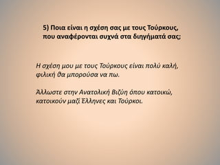 5) Ποια είναι η σχέση σας με τους Τούρκους,
που αναφέρονται συχνά στα διηγήματά σας;
Η σχέση μου με τους Τούρκους είναι πολύ καλή,
φιλική θα μπορούσα να πω.
Άλλωστε στην Ανατολική Βιζύη όπου κατοικώ,
κατοικούν μαζί Έλληνες και Τούρκοι.
 