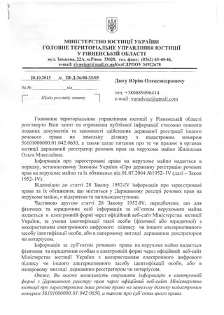 іМІНІСТЕРСТВО ЮСТИЦІЇ УКРАЇНИ
ГОЛОВНЕ ТЕРИТОРІАЛЬНЕ УПРАВЛІННЯ ЮСТИЦІЇ
У РІВНЕНСЬКІЙ ОБЛАСТІ
вул. Замкова, 22А, м.Рівне 33028, тел. факс: (0362) 63-40-46,
е-таіі: гіупеіи8Оміт аі1.гу.иаКодЄДРПОУ 34922678
20.10.2015 № ПІ-Д-36/08-35/03 „ л
---------- ----------- ---------------------- Дюгу Юрію Олександровичу
На №____________________від_________ _ _ _
тел. +380689496414
Щодо розгляду запиту е-таіі: уига(1уиа@етаі1.сот
Головним територіальним управлінням юстиції у Рівненській області
розглянуто Ваш запит на отримання публічної інформації стосовно повноти
поданих документів та законності здійснення державної реєстрації іншого
речового права на земельну ділянку з кадастровим номером
56101000000:01:042:0650, а також щодо питання про те чи працює в органах
юстиції державний реєстратор речових прав на нерухоме майно Жилінська
Ольга Миколаївна.
Інформація про зареєстровані права на нерухоме майно надається в
порядку, встановленому Законом України «Про державну реєстрацію речових
прав на нерухоме майно та їх обтяжень» від 01.07.2004 №1952- IV (далі - Закон
1952- IV).
Відповідно до статті 28 Закону 1952-ГУ інформація про зареєстровані
права та їх обтяження, що міститься у Державному реєстрі речових прав на
нерухоме майно, є відкритою та загальнодоступною.
Частиною другою статті 28 Закону 1952-Р/, передбачено, що для
фізичних та юридичних осіб інформація за об’єктом нерухомого майна
надається в електронній формі через офіційний веб-сайт Міністерства юстиції
України, за умови ідентифікації такої особи (фізичної або юридичної) з
використанням електронного цифрового підпису чи іншого альтернативного
засобу ідентифікації особи, або в паперовому вигляді державним реєстратором
чи нотаріусом.
Інформація за суб’єктом речового права на нерухоме майно надається
фізичним та юридичним особам в електронній формі через офіційний веб-сайт
Міністерства юстиції України з використанням електронного цифрового
підпису чи іншого альтернативного засобу ідентифікації особи, або в
паперовому вигляді державним реєстратором чи нотаріусом.
Отже, Ви маєте можливість отримати інформацію в електронній
формі з Державного реєстру прав через офіційний веб-сайт Міністерства
юстиції про зареєстроване інше речове право на земельну ділянку кадастровим
номером 56101000000:01:042:0650, а також про суб’єкта цього права.
 