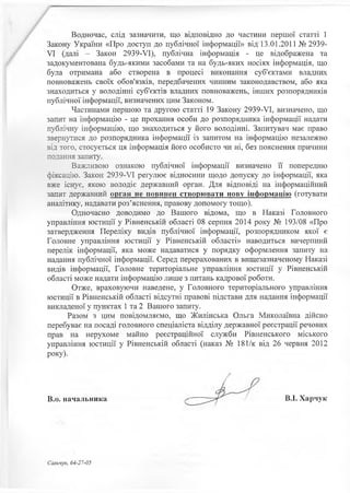 Водночас, слід зазначити, що відповідно до частини першої статті 1
Закону України «Про доступ до публічної інформації» від 13.01.2011 №2939-
VI (далі - Закон 2939-УІ), публічна інформація - це відображена та
задокументована будь-якими засобами та на будь-яких носіях інформація, що
була отримана або створена в процесі виконання суб'єктами владних
повноважень своїх обов'язків, передбачених чинним законодавством, або яка
знаходиться у володінні суб'єктів владних повноважень, інших розпорядників
публічної інформації, визначених цим Законом.
Частинами першою та другою статті 19 Закону 2939-УІ, визначено, що
запит на інформацію - це прохання особи до розпорядника інформації надати
публічну інформацію, що знаходиться у його володінні. Запитувач має право
звернутися до розпорядника інформації із запитом на інформацію незалежно
від того, стосується ця інформація його особисто чи ні, без пояснення причини
подання запиту.
Важливою ознакою публічної інформації визначено її попередню
фіксацію. Закон 2939-УІ регулює відносини щодо допуску до інформації, яка
вже існує, якою володіє державний орган. Для відповіді на інформаційний
запит державний орган не повинен створювати нову інформацію (готувати
аналітику, надавати роз’яснення, правову допомогу тощо).
Одночасно доводимо до Вашого відома, що в Наказі Головного
управління юстиції у Рівненській області 08 серпня 2014 року № 193/08 «Про
затвердження Переліку видів публічної інформації, розпорядником якої є
Головне управління юстиції у Рівненській області» наводиться вичерпний
перелік інформації, яка може надаватися у порядку оформлення запиту на
надання публічної інформації. Серед перерахованих в вищезазначеному Наказі
видів інформації, Головне територіальне управління юстиції у Рівненській
області може надати інформацію лише з питань кадрової роботи.
Отже, враховуючи наведене, у Головного територіального управління
юстиції в Рівненській області відсутні правові підстави для надання інформації
викладеної у пунктах 1 та 2 Вашого запиту.
Разом з цим повідомляємо, що Жилінська Ольга Миколаївна дійсно
перебуває на посаді головного спеціаліста відділу державної реєстрації речових
прав на нерухоме майно реєстраційної служби Рівненського міського
управління юстиції у Рівненській області (наказ № 181/к від 26 червня 2012
року).
В.о. начальника В.І. Харчук
Сальчук, 64-27-05
 