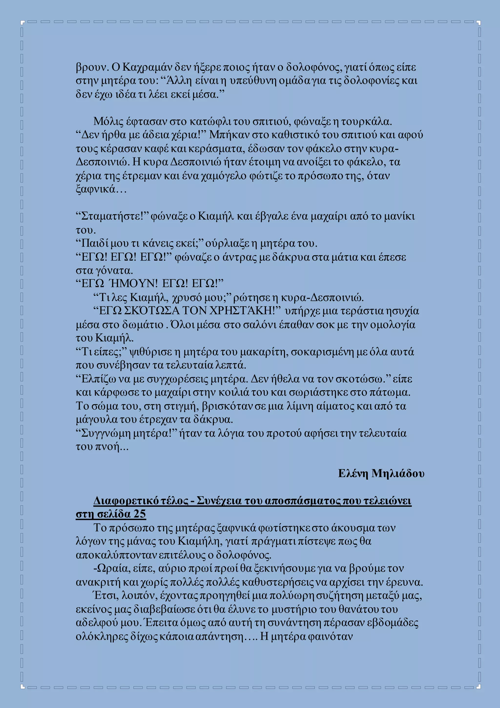 βρουν. Ο Καχραμάν δεν ήξερε ποιος ήταν ο δολοφόνος,γιατί όπως είπε
στην μητέρα του:“Άλλη είναι η υπεύθυνη ομάδαγια τις δολοφονίες και
δεν έχω ιδέα τι λέει εκεί μέσα.”
Μόλις έφτασαν στο κατώφλι του σπιτιού, φώναξε η τουρκάλα.
“Δεν ήρθα με άδεια χέρια!” Μπήκαν στο καθιστικό του σπιτιού και αφού
τους κέρασαν καφέ και κεράσματα, έδωσαν τον φάκελο στην κυρα-
Δεσποινιώ. Η κυρα Δεσποινιώ ήταν έτοιμη να ανοίξει το φάκελο, τα
χέρια της έτρεμαν και ένα χαμόγελο φώτιζε το πρόσωποτης, όταν
ξαφνικά…
“Σταματήστε!”φώναξε ο Κιαμήλ και έβγαλε ένα μαχαίρι από το μανίκι
του.
“Παιδί μου τι κάνεις εκεί;”ούρλιαξε η μητέρα του.
“ΕΓΩ! ΕΓΩ! ΕΓΩ!” φώναζε ο άντρας με δάκρυα στα μάτια και έπεσε
στα γόνατα.
“ΕΓΩ ΉΜΟΥΝ! ΕΓΩ! ΕΓΩ!”
“Τι λες Κιαμήλ, χρυσό μου;”ρώτησε η κυρα-Δεσποινιώ.
“ΕΓΩ ΣΚΌΤΩΣΑ ΤΟΝ ΧΡΗΣΤΆΚΗ!” υπήρχε μια τεράστια ησυχία
μέσα στο δωμάτιο . Όλοι μέσα στο σαλόνι έπαθαν σοκ με την ομολογία
του Κιαμήλ.
“Τι είπες;” ψιθύρισε η μητέρα του μακαρίτη, σοκαρισμένη με όλα αυτά
που συνέβησαν τα τελευταία λεπτά.
“Ελπίζω να με συγχωρέσεις μητέρα. Δεν ήθελα να τον σκοτώσω.”είπε
και κάρφωσε το μαχαίρι στην κοιλιά του και σωριάστηκε στο πάτωμα.
Το σώμα του, στη στιγμή, βρισκότανσε μια λίμνη αίματος και από τα
μάγουλα του έτρεχαν τα δάκρυα.
“Συγγνώμη μητέρα!”ήταν τα λόγια του προτού αφήσει την τελευταία
του πνοή...
Ελένη Μηλιάδου
Διαφορετικότέλος - Συνέχεια του αποσπάσματος που τελειώνει
στη σελίδα 25
Το πρόσωπο της μητέραςξαφνικά φωτίστηκεστο άκουσμα των
λόγων της μάνας του Κιαμήλη, γιατί πράγματι πίστεψε πως θα
αποκαλύπτοντανεπιτέλους ο δολοφόνος.
-Ωραία, είπε, αύριο πρωί πρωί θα ξεκινήσουμε για να βρούμε τον
ανακριτή και χωρίς πολλές πολλές καθυστερήσειςνα αρχίσει την έρευνα.
Έτσι, λοιπόν, έχονταςπροηγηθεί μια πολύωρησυζήτηση μεταξύ μας,
εκείνος μας διαβεβαίωσε ότι θα έλυνε το μυστήριο του θανάτουτου
αδελφού μου. Έπειτα όμως από αυτή τη συνάντηση πέρασαν εβδομάδες
ολόκληρες δίχωςκάποιααπάντηση…. Η μητέρα φαινόταν
 