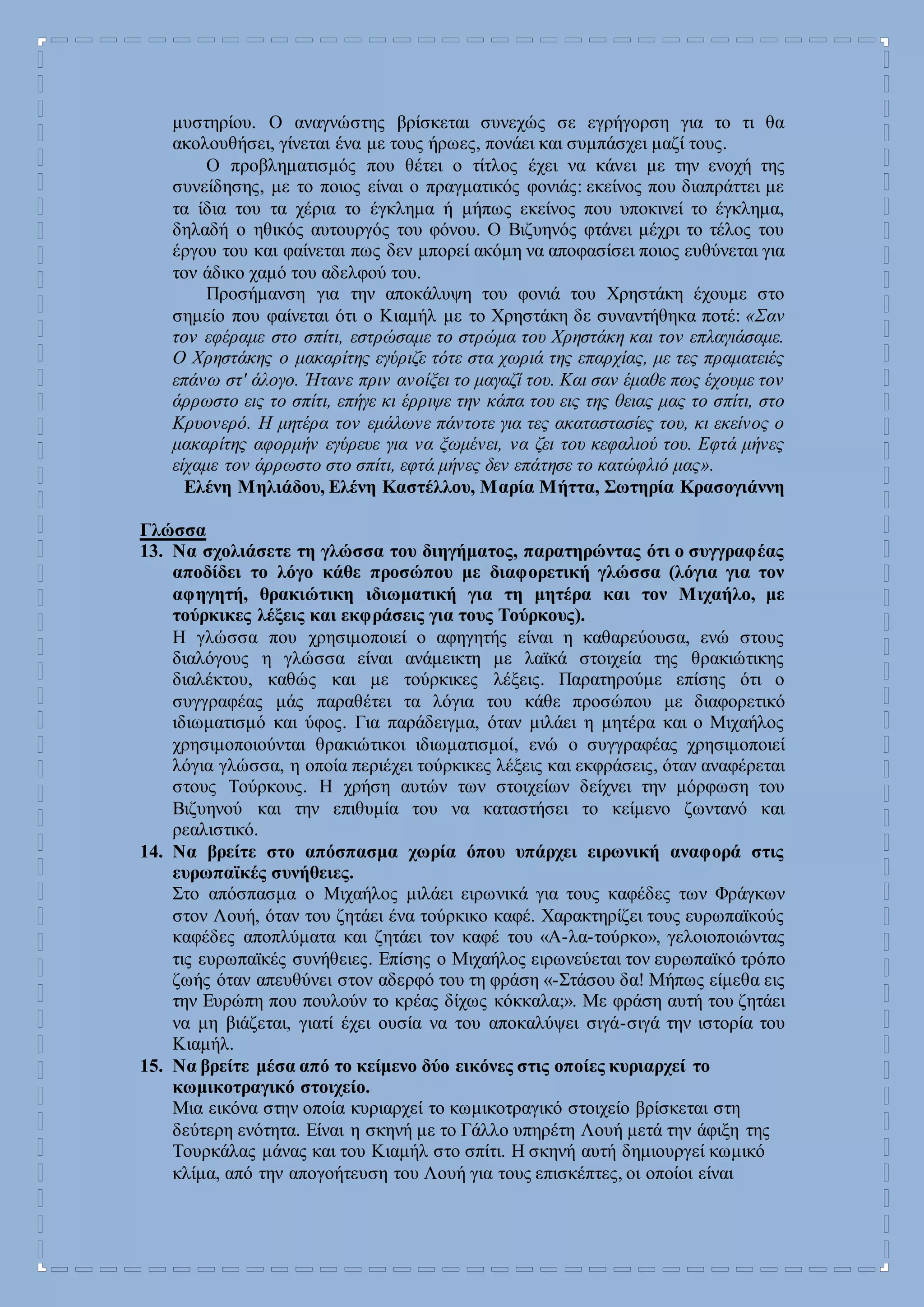 μυστηρίου. Ο αναγνώστης βρίσκεται συνεχώς σε εγρήγορση για το τι θα
ακολουθήσει, γίνεται ένα με τους ήρωες, πονάει και συμπάσχει μαζί τους.
Ο προβληματισμός που θέτει ο τίτλος έχει να κάνει με την ενοχή της
συνείδησης, με το ποιος είναι ο πραγματικός φονιάς: εκείνος που διαπράττει με
τα ίδια του τα χέρια το έγκλημα ή μήπως εκείνος που υποκινεί το έγκλημα,
δηλαδή ο ηθικός αυτουργός του φόνου. Ο Βιζυηνός φτάνει μέχρι το τέλος του
έργου του και φαίνεται πως δεν μπορεί ακόμη να αποφασίσει ποιος ευθύνεται για
τον άδικο χαμό του αδελφού του.
Προσήμανση για την αποκάλυψη του φονιά του Χρηστάκη έχουμε στο
σημείο που φαίνεται ότι ο Κιαμήλ με το Χρηστάκη δε συναντήθηκα ποτέ: «Σαν
τον εφέραμε στο σπίτι, εστρώσαμε το στρώμα του Χρηστάκη και τον επλαγιάσαμε.
Ο Χρηστάκης ο μακαρίτης εγύριζε τότε στα χωριά της επαρχίας, με τες πραματειές
επάνω στ' άλογο. Ήτανε πριν ανοίξει το μαγαζί του. Και σαν έμαθε πως έχουμε τον
άρρωστο εις το σπίτι, επήγε κι έρριψε την κάπα του εις της θειας μας το σπίτι, στο
Κρυονερό. Η μητέρα τον εμάλωνε πάντοτε για τες ακαταστασίες του, κι εκείνος ο
μακαρίτης αφορμήν εγύρευε για να ξωμένει, να ζει του κεφαλιού του. Εφτά μήνες
είχαμε τον άρρωστο στο σπίτι, εφτά μήνες δεν επάτησε το κατώφλιό μας».
Ελένη Μηλιάδου, Ελένη Καστέλλου, Μαρία Μήττα, Σωτηρία Κρασογιάννη
Γλώσσα
13. Να σχολιάσετε τη γλώσσα του διηγήματος, παρατηρώντας ότι ο συγγραφέας
αποδίδει το λόγο κάθε προσώπου με διαφορετική γλώσσα (λόγια για τον
αφηγητή, θρακιώτικη ιδιωματική για τη μητέρα και τον Μιχαήλο, με
τούρκικες λέξεις και εκφράσεις για τους Τούρκους).
Η γλώσσα που χρησιμοποιεί ο αφηγητής είναι η καθαρεύουσα, ενώ στους
διαλόγους η γλώσσα είναι ανάμεικτη με λαϊκά στοιχεία της θρακιώτικης
διαλέκτου, καθώς και με τούρκικες λέξεις. Παρατηρούμε επίσης ότι ο
συγγραφέας μάς παραθέτει τα λόγια του κάθε προσώπου με διαφορετικό
ιδιωματισμό και ύφος. Για παράδειγμα, όταν μιλάει η μητέρα και ο Μιχαήλος
χρησιμοποιούνται θρακιώτικοι ιδιωματισμοί, ενώ ο συγγραφέας χρησιμοποιεί
λόγια γλώσσα, η οποία περιέχει τούρκικες λέξεις και εκφράσεις, όταν αναφέρεται
στους Τούρκους. Η χρήση αυτών των στοιχείων δείχνει την μόρφωση του
Βιζυηνού και την επιθυμία του να καταστήσει το κείμενο ζωντανό και
ρεαλιστικό.
14. Να βρείτε στο απόσπασμα χωρία όπου υπάρχει ειρωνική αναφορά στις
ευρωπαϊκές συνήθειες.
Στο απόσπασμα ο Μιχαήλος μιλάει ειρωνικά για τους καφέδες των Φράγκων
στον Λουή, όταν του ζητάει ένα τούρκικο καφέ. Χαρακτηρίζει τους ευρωπαϊκούς
καφέδες αποπλύματα και ζητάει τον καφέ του «Α-λα-τούρκο», γελοιοποιώντας
τις ευρωπαϊκές συνήθειες. Επίσης ο Μιχαήλος ειρωνεύεται τον ευρωπαϊκό τρόπο
ζωής όταν απευθύνει στον αδερφό του τη φράση «-Στάσου δα! Μήπως είμεθα εις
την Ευρώπη που πουλούν το κρέας δίχως κόκκαλα;». Με φράση αυτή του ζητάει
να μη βιάζεται, γιατί έχει ουσία να του αποκαλύψει σιγά-σιγά την ιστορία του
Κιαμήλ.
15. Να βρείτε μέσα από το κείμενο δύο εικόνες στις οποίες κυριαρχεί το
κωμικοτραγικό στοιχείο.
Μια εικόνα στην οποία κυριαρχεί το κωμικοτραγικό στοιχείο βρίσκεται στη
δεύτερη ενότητα. Είναι η σκηνή με το Γάλλο υπηρέτη Λουή μετά την άφιξη της
Τουρκάλας μάνας και του Κιαμήλ στο σπίτι. Η σκηνή αυτή δημιουργεί κωμικό
κλίμα, από την απογοήτευση του Λουή για τους επισκέπτες, οι οποίοι είναι
 