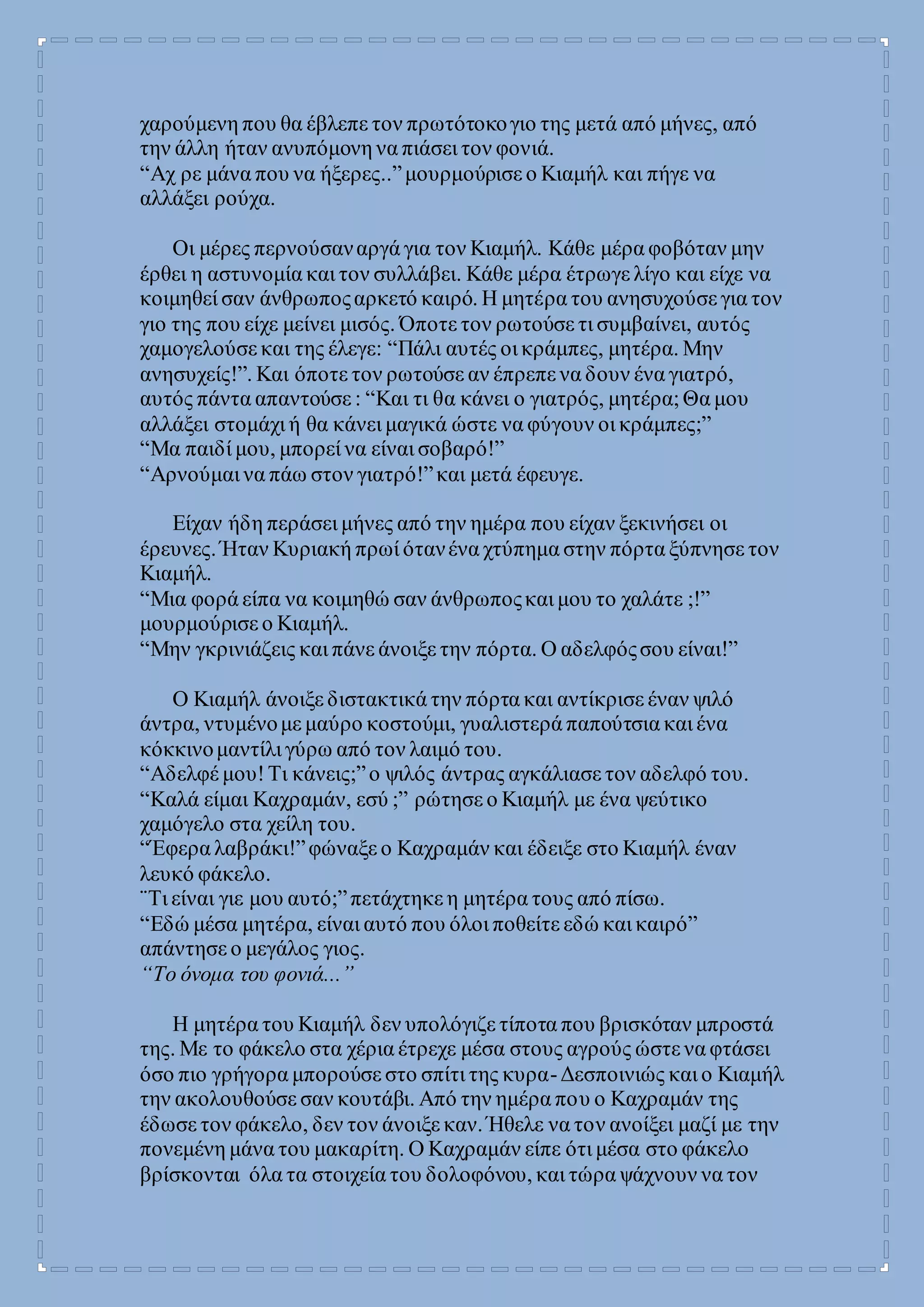 χαρούμενη που θα έβλεπε τον πρωτότοκογιο της μετά από μήνες, από
την άλλη ήταν ανυπόμονη να πιάσει τον φονιά.
“Αχ ρε μάνα που να ήξερες..”μουρμούρισε ο Κιαμήλ και πήγε να
αλλάξει ρούχα.
Οι μέρες περνούσαναργά για τον Κιαμήλ. Κάθε μέρα φοβόταν μην
έρθει η αστυνομία και τον συλλάβει. Κάθε μέρα έτρωγε λίγο και είχε να
κοιμηθεί σαν άνθρωποςαρκετό καιρό. Η μητέρα του ανησυχούσε για τον
γιο της που είχε μείνει μισός. Όποτε τον ρωτούσε τι συμβαίνει, αυτός
χαμογελούσε και της έλεγε: “Πάλι αυτές οι κράμπες, μητέρα. Μην
ανησυχείς!”. Και όποτε τον ρωτούσε αν έπρεπε να δουν ένα γιατρό,
αυτός πάντα απαντούσε : “Και τι θα κάνει ο γιατρός, μητέρα;Θα μου
αλλάξει στομάχι ή θα κάνει μαγικά ώστε να φύγουν οι κράμπες;”
“Μα παιδί μου, μπορεί να είναι σοβαρό!”
“Αρνούμαι να πάω στον γιατρό!”και μετά έφευγε.
Είχαν ήδη περάσει μήνες από την ημέρα που είχαν ξεκινήσει οι
έρευνες. Ήταν Κυριακή πρωί ότανένα χτύπημα στην πόρτα ξύπνησε τον
Κιαμήλ.
“Μια φορά είπα να κοιμηθώ σαν άνθρωποςκαι μου το χαλάτε ;!”
μουρμούρισε ο Κιαμήλ.
“Μην γκρινιάζεις και πάνε άνοιξε την πόρτα. Ο αδελφόςσου είναι!”
Ο Κιαμήλ άνοιξε διστακτικά την πόρτα και αντίκρισε έναν ψιλό
άντρα, ντυμένομε μαύρο κοστούμι, γυαλιστερά παπούτσια και ένα
κόκκινομαντίλι γύρω από τον λαιμό του.
“Αδελφέ μου!Τι κάνεις;”ο ψιλός άντρας αγκάλιασε τον αδελφό του.
“Καλά είμαι Καχραμάν, εσύ ;” ρώτησε ο Κιαμήλ με ένα ψεύτικο
χαμόγελο στα χείλη του.
“Έφερα λαβράκι!”φώναξε ο Καχραμάν και έδειξε στο Κιαμήλ έναν
λευκό φάκελο.
¨Τι είναι γιε μου αυτό;”πετάχτηκε η μητέρα τους από πίσω.
“Εδώ μέσα μητέρα, είναι αυτό που όλοι ποθείτε εδώ και καιρό”
απάντησε ο μεγάλος γιος.
“Το όνομα του φονιά...”
Η μητέρα του Κιαμήλ δεν υπολόγιζε τίποτα που βρισκόταν μπροστά
της. Με το φάκελο στα χέρια έτρεχε μέσα στους αγρούς ώστε να φτάσει
όσο πιο γρήγορα μπορούσε στο σπίτι της κυρα-Δεσποινιώς και ο Κιαμήλ
την ακολουθούσε σαν κουτάβι. Από την ημέρα που ο Καχραμάν της
έδωσε τον φάκελο, δεν τον άνοιξε καν. Ήθελε να τον ανοίξει μαζί με την
πονεμένη μάνα του μακαρίτη. Ο Καχραμάν είπε ότι μέσα στο φάκελο
βρίσκονται όλα τα στοιχεία του δολοφόνου, και τώρα ψάχνουν να τον
 